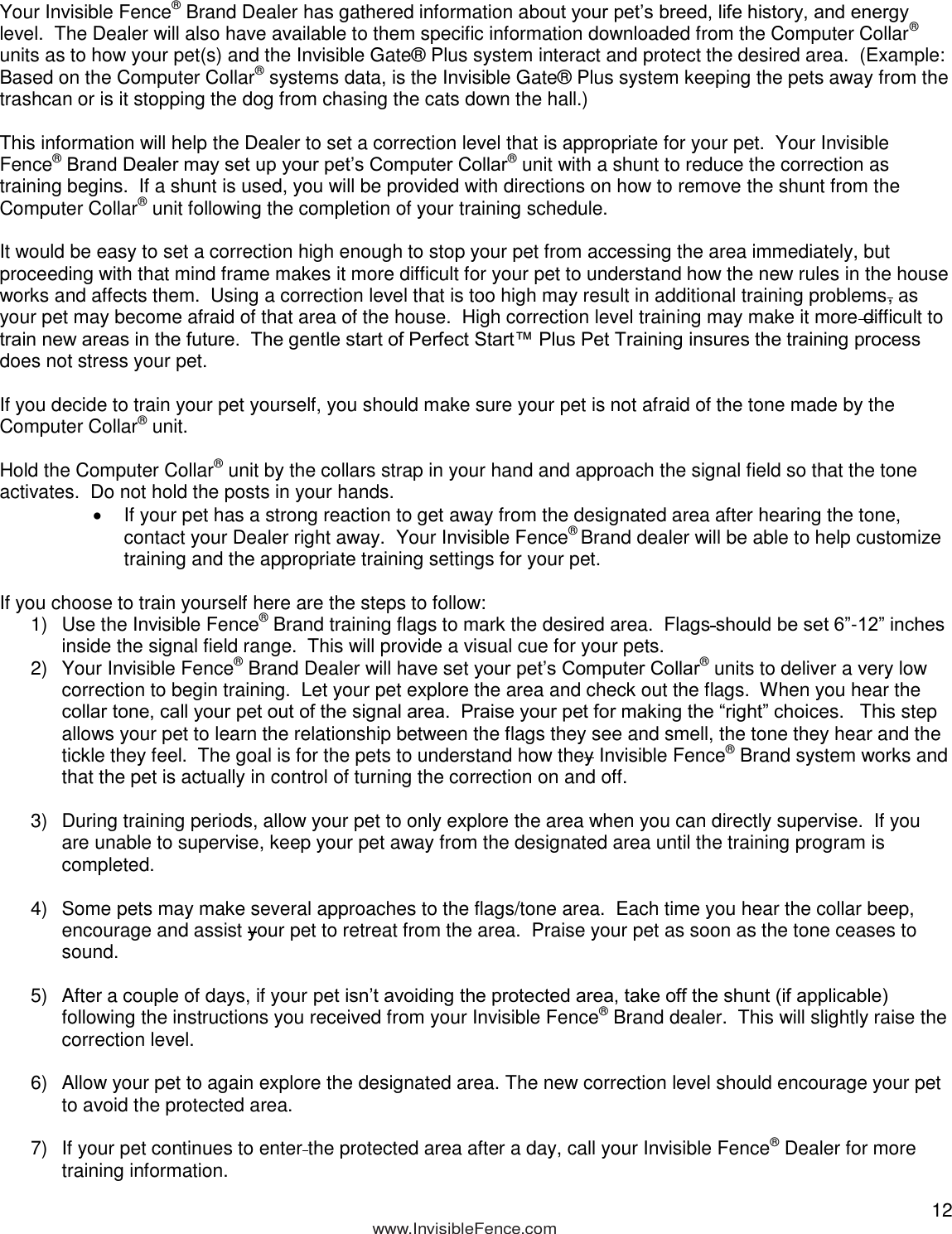  12            www.InvisibleFence.com  Your Invisible Fence® Brand Dealer has gathered information about your pet’s breed, life history, and energy level.  The Dealer will also have available to them specific information downloaded from the Computer Collar® units as to how your pet(s) and the Invisible Gate® Plus system interact and protect the desired area.  (Example:  Based on the Computer Collar® systems data, is the Invisible Gate® Plus system keeping the pets away from the trashcan or is it stopping the dog from chasing the cats down the hall.)  This information will help the Dealer to set a correction level that is appropriate for your pet.  Your Invisible Fence® Brand Dealer may set up your pet’s Computer Collar® unit with a shunt to reduce the correction as training begins.  If a shunt is used, you will be provided with directions on how to remove the shunt from the Computer Collar® unit following the completion of your training schedule.   It would be easy to set a correction high enough to stop your pet from accessing the area immediately, but proceeding with that mind frame makes it more difficult for your pet to understand how the new rules in the house works and affects them.  Using a correction level that is too high may result in additional training problems, as your pet may become afraid of that area of the house.  High correction level training may make it more difficult to train new areas in the future.  The gentle start of Perfect Start™ Plus Pet Training insures the training process does not stress your pet.  If you decide to train your pet yourself, you should make sure your pet is not afraid of the tone made by the Computer Collar® unit.  Hold the Computer Collar® unit by the collars strap in your hand and approach the signal field so that the tone activates.  Do not hold the posts in your hands.    If your pet has a strong reaction to get away from the designated area after hearing the tone, contact your Dealer right away.  Your Invisible Fence® Brand dealer will be able to help customize training and the appropriate training settings for your pet.  If you choose to train yourself here are the steps to follow: 1)  Use the Invisible Fence® Brand training flags to mark the desired area.  Flags should be set 6”-12” inches inside the signal field range.  This will provide a visual cue for your pets.  2)  Your Invisible Fence® Brand Dealer will have set your pet’s Computer Collar® units to deliver a very low correction to begin training.  Let your pet explore the area and check out the flags.  When you hear the collar tone, call your pet out of the signal area.  Praise your pet for making the “right” choices.   This step allows your pet to learn the relationship between the flags they see and smell, the tone they hear and the tickle they feel.  The goal is for the pets to understand how they Invisible Fence® Brand system works and that the pet is actually in control of turning the correction on and off.   3)  During training periods, allow your pet to only explore the area when you can directly supervise.  If you are unable to supervise, keep your pet away from the designated area until the training program is completed.  4)  Some pets may make several approaches to the flags/tone area.  Each time you hear the collar beep, encourage and assist your pet to retreat from the area.  Praise your pet as soon as the tone ceases to sound.  5)  After a couple of days, if your pet isn’t avoiding the protected area, take off the shunt (if applicable) following the instructions you received from your Invisible Fence® Brand dealer.  This will slightly raise the correction level.  6)  Allow your pet to again explore the designated area. The new correction level should encourage your pet to avoid the protected area.    7)  If your pet continues to enter the protected area after a day, call your Invisible Fence® Dealer for more training information. 