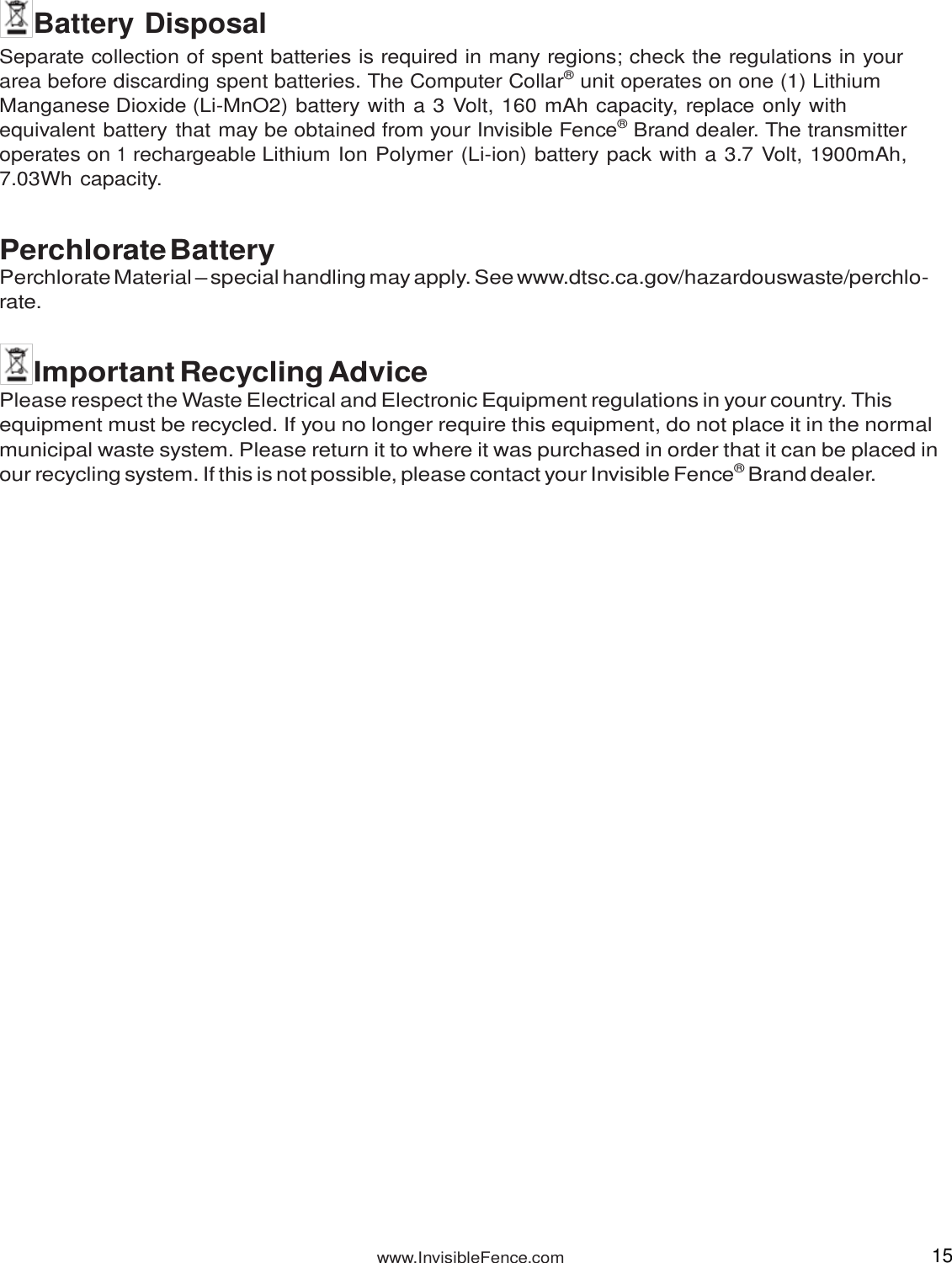 www.InvisibleFence.com 15    Battery Disposal Separate collection of spent batteries is required in many regions; check the regulations in your area before discarding spent batteries. The Computer Collar® unit operates on one (1) Lithium Manganese Dioxide (Li-MnO2) battery with a 3 Volt, 160 mAh capacity, replace only with equivalent battery that may be obtained from your Invisible Fence® Brand dealer. The transmitter operates on 1 rechargeable Lithium Ion Polymer (Li-ion) battery pack with a 3.7 Volt, 1900mAh, 7.03Wh capacity.   Perchlorate Battery Perchlorate Material – special handling may apply. See www.dtsc.ca.gov/hazardouswaste/perchlo- rate.   Important Recycling Advice Please respect the Waste Electrical and Electronic Equipment regulations in your country. This equipment must be recycled. If you no longer require this equipment, do not place it in the normal municipal waste system. Please return it to where it was purchased in order that it can be placed in our recycling system. If this is not possible, please contact your Invisible Fence® Brand dealer. 