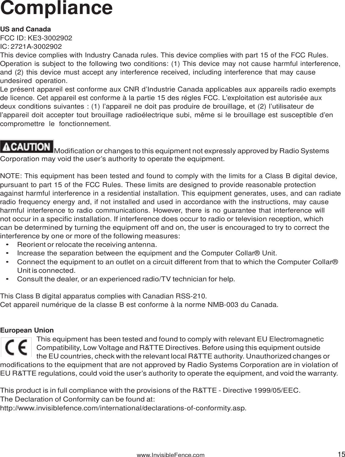 www.InvisibleFence.com 15   Compliance  US and Canada FCC ID: KE3-3002902 IC: 2721A-3002902 This device complies with Industry Canada rules. This device complies with part 15 of the FCC Rules. Operation is subject to the following two conditions: (1) This device may not cause harmful interference, and (2) this device must accept any interference received, including interference that may cause undesired  operation. Le présent appareil est conforme aux CNR d’Industrie Canada applicables aux appareils radio exempts de licence. Cet appareil est conforme à la partie 15 des régles FCC. L’exploitation est autorisée aux deux conditions suivantes : (1) l’appareil ne doit pas produire de brouillage, et (2) l’utilisateur de l’appareil doit accepter tout brouillage radioélectrique subi, même si le brouillage est susceptible d’en compromettre  le  fonctionnement.   Modification or changes to this equipment not expressly approved by Radio Systems Corporation may void the user’s authority to operate the equipment.  NOTE: This equipment has been tested and found to comply with the limits for a Class B digital device, pursuant to part 15 of the FCC Rules. These limits are designed to provide reasonable protection  against harmful interference in a residential installation. This equipment generates, uses, and can radiate radio frequency energy and, if not installed and used in accordance with the instructions, may cause harmful interference to radio communications. However, there is no guarantee that interference will not occur in a specific installation. If interference does occur to radio or television reception, which can be determined by turning the equipment off and on, the user is encouraged to try to correct the interference by one or more of the following measures: • Reorient or relocate the receiving antenna. • Increase the separation between the equipment and the Computer Collar® Unit. • Connect the equipment to an outlet on a circuit different from that to which the Computer Collar® Unit is connected. • Consult the dealer, or an experienced radio/TV technician for help.  This Class B digital apparatus complies with Canadian RSS-210. Cet appareil numérique de la classe B est conforme à la norme NMB-003 du Canada.   European Union This equipment has been tested and found to comply with relevant EU Electromagnetic Compatibility, Low Voltage and R&amp;TTE Directives. Before using this equipment outside the EU countries, check with the relevant local R&amp;TTE authority. Unauthorized changes or modifications to the equipment that are not approved by Radio Systems Corporation are in violation of EU R&amp;TTE regulations, could void the user’s authority to operate the equipment, and void the warranty.  This product is in full compliance with the provisions of the R&amp;TTE - Directive 1999/05/EEC. The Declaration of Conformity can be found at: http://www.invisiblefence.com/international/declarations-of-conformity.asp. 