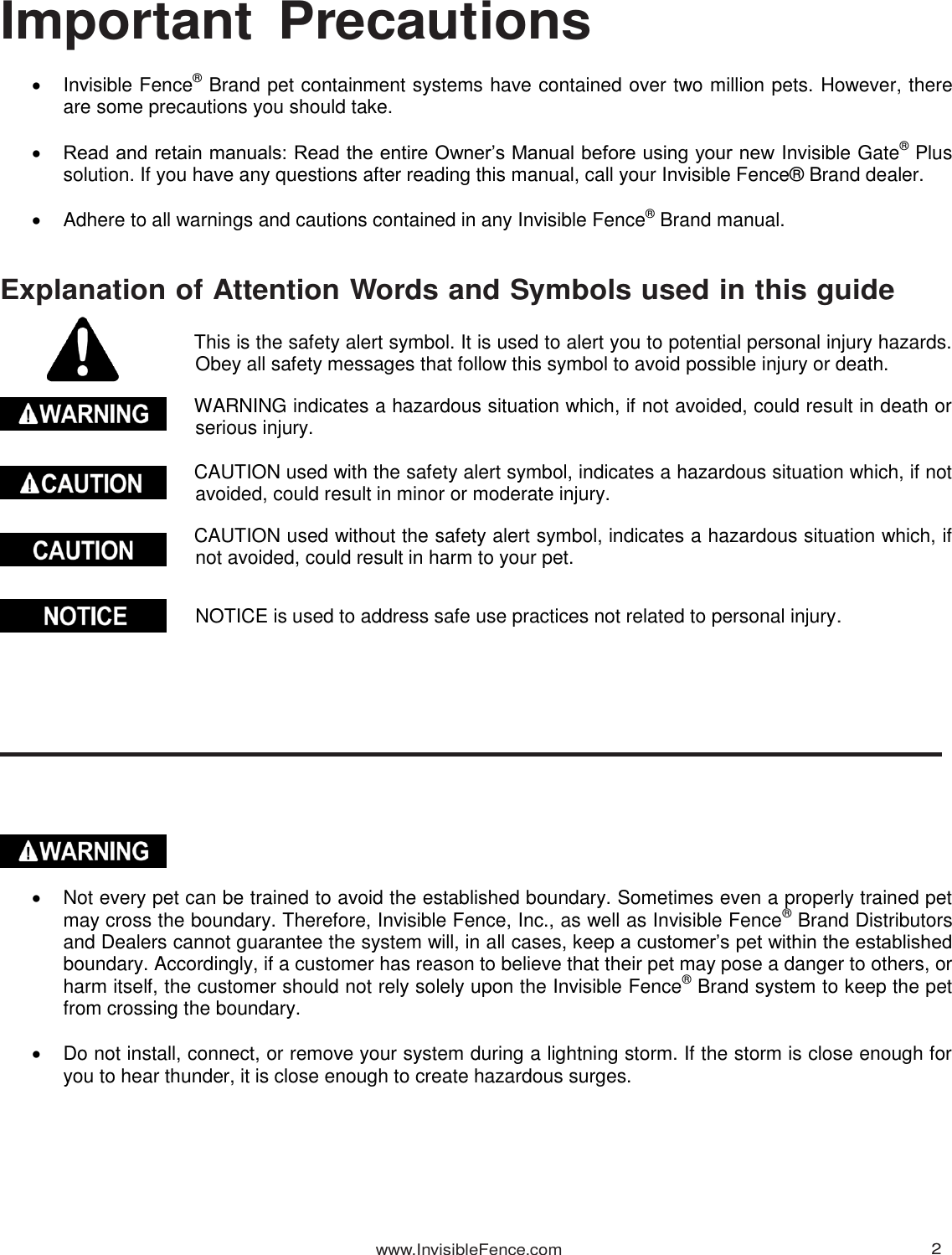 www.InvisibleFence.com 2   Important  Precautions    Invisible Fence® Brand pet containment systems have contained over two million pets. However, there are some precautions you should take.   Read and retain manuals: Read the entire Owner’s Manual before using your new Invisible Gate® Plus solution. If you have any questions after reading this manual, call your Invisible Fence® Brand dealer.    Adhere to all warnings and cautions contained in any Invisible Fence® Brand manual.   Explanation of Attention Words and Symbols used in this guide  This is the safety alert symbol. It is used to alert you to potential personal injury hazards. Obey all safety messages that follow this symbol to avoid possible injury or death.  WARNING indicates a hazardous situation which, if not avoided, could result in death or serious injury.  CAUTION used with the safety alert symbol, indicates a hazardous situation which, if not avoided, could result in minor or moderate injury.  CAUTION used without the safety alert symbol, indicates a hazardous situation which, if not avoided, could result in harm to your pet.   NOTICE is used to address safe use practices not related to personal injury.                 Not every pet can be trained to avoid the established boundary. Sometimes even a properly trained pet may cross the boundary. Therefore, Invisible Fence, Inc., as well as Invisible Fence® Brand Distributors and Dealers cannot guarantee the system will, in all cases, keep a customer’s pet within the established boundary. Accordingly, if a customer has reason to believe that their pet may pose a danger to others, or harm itself, the customer should not rely solely upon the Invisible Fence® Brand system to keep the pet from crossing the boundary.    Do not install, connect, or remove your system during a lightning storm. If the storm is close enough for you to hear thunder, it is close enough to create hazardous surges. 