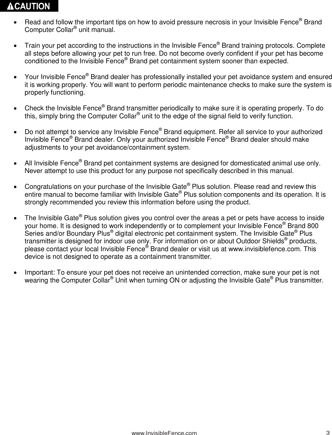 www.InvisibleFence.com 3        Read and follow the important tips on how to avoid pressure necrosis in your Invisible Fence® Brand Computer Collar® unit manual.    Train your pet according to the instructions in the Invisible Fence® Brand training protocols. Complete all steps before allowing your pet to run free. Do not become overly confident if your pet has become conditioned to the Invisible Fence® Brand pet containment system sooner than expected.    Your Invisible Fence® Brand dealer has professionally installed your pet avoidance system and ensured it is working properly. You will want to perform periodic maintenance checks to make sure the system is properly functioning.    Check the Invisible Fence® Brand transmitter periodically to make sure it is operating properly. To do this, simply bring the Computer Collar® unit to the edge of the signal field to verify function.    Do not attempt to service any Invisible Fence® Brand equipment. Refer all service to your authorized Invisible Fence® Brand dealer. Only your authorized Invisible Fence® Brand dealer should make adjustments to your pet avoidance/containment system.    All Invisible Fence® Brand pet containment systems are designed for domesticated animal use only. Never attempt to use this product for any purpose not specifically described in this manual.    Congratulations on your purchase of the Invisible Gate® Plus solution. Please read and review this entire manual to become familiar with Invisible Gate® Plus solution components and its operation. It is strongly recommended you review this information before using the product.    The Invisible Gate® Plus solution gives you control over the areas a pet or pets have access to inside your home. It is designed to work independently or to complement your Invisible Fence® Brand 800 Series and/or Boundary Plus® digital electronic pet containment system. The Invisible Gate® Plus transmitter is designed for indoor use only. For information on or about Outdoor Shields® products, please contact your local Invisible Fence® Brand dealer or visit us at www.invisiblefence.com. This device is not designed to operate as a containment transmitter.    Important: To ensure your pet does not receive an unintended correction, make sure your pet is not wearing the Computer Collar® Unit when turning ON or adjusting the Invisible Gate® Plus transmitter.  