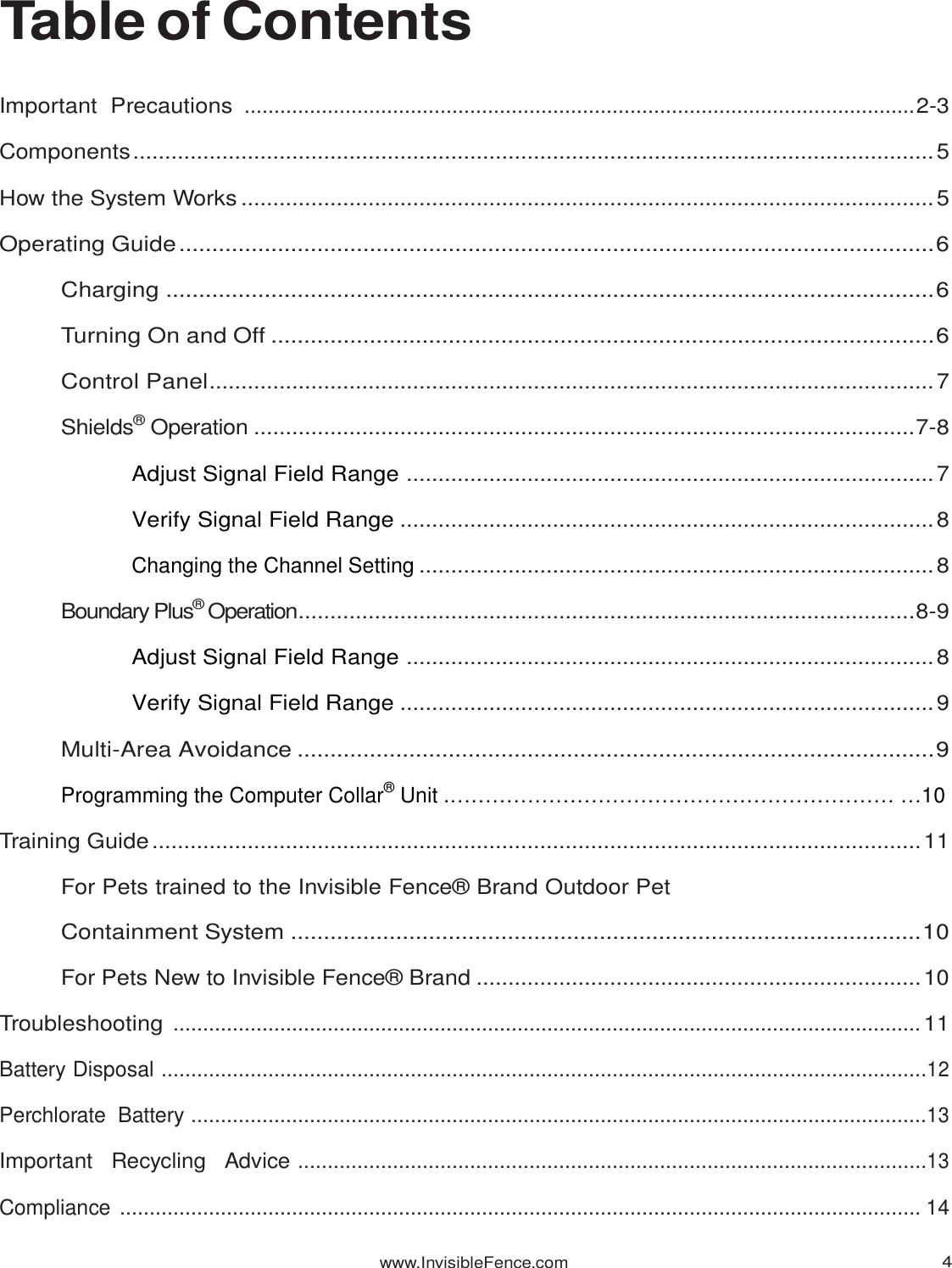 www.InvisibleFence.com 4   Table of Contents Important  Precautions  ................................................................................................................. 2-3 Components .............................................................................................................................. 5 How the System Works ............................................................................................................. 5 Operating Guide ................................................................................................................... 6 Charging ..................................................................................................................... 6 Turning On and Off ..................................................................................................... 6 Control Panel .................................................................................................................. 7 Shields® Operation ........................................................................................................ 7-8 Adjust Signal Field Range ................................................................................... 7 Verify Signal Field Range .................................................................................... 8 Changing the Channel Setting ................................................................................. 8 Boundary Plus® Operation ................................................................................................. 8-9 Adjust Signal Field Range ................................................................................... 8 Verify Signal Field Range .................................................................................... 9 Multi-Area Avoidance ................................................................................................. 9 Programming the Computer Collar® Unit .……………………………………………………… …10 Training Guide ......................................................................................................................... 11 For Pets trained to the Invisible Fence® Brand Outdoor Pet Containment System ................................................................................................ 10 For Pets New to Invisible Fence® Brand ...................................................................... 10 Troubleshooting  .............................................................................................................................. 11 Battery Disposal  ................................................................................................................................. 12 Perchlorate  Battery ............................................................................................................................ 13 Important   Recycling   Advice  .......................................................................................................... 13 Compliance  ....................................................................................................................................... 14 
