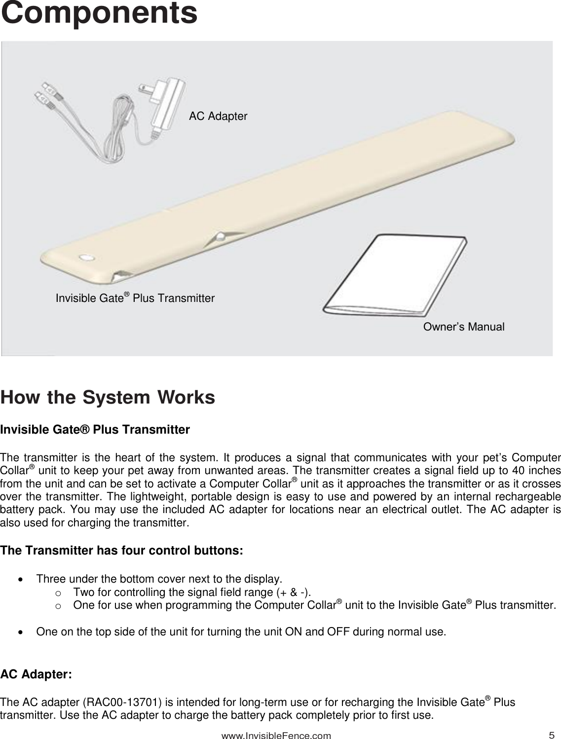 www.InvisibleFence.com 5   Components                                                  How the System Works  Invisible Gate® Plus Transmitter  The transmitter is the heart of the system. It produces a signal that communicates with your pet’s Computer Collar® unit to keep your pet away from unwanted areas. The transmitter creates a signal field up to 40 inches from the unit and can be set to activate a Computer Collar® unit as it approaches the transmitter or as it crosses over the transmitter. The lightweight, portable design is easy to use and powered by an internal rechargeable battery pack. You may use the included AC adapter for locations near an electrical outlet. The AC adapter is also used for charging the transmitter.  The Transmitter has four control buttons:    Three under the bottom cover next to the display. o  Two for controlling the signal field range (+ &amp; -). o  One for use when programming the Computer Collar® unit to the Invisible Gate® Plus transmitter.     One on the top side of the unit for turning the unit ON and OFF during normal use.    AC Adapter:  The AC adapter (RAC00-13701) is intended for long-term use or for recharging the Invisible Gate® Plus transmitter. Use the AC adapter to charge the battery pack completely prior to first use. Invisible Gate® Plus Transmitter AC Adapter Owner’s Manual 