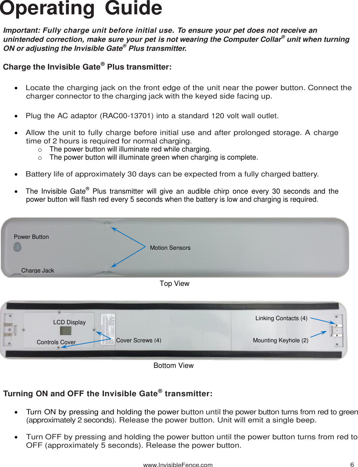www.InvisibleFence.com 6   Operating  Guide  Important: Fully charge unit before initial use. To ensure your pet does not receive an unintended correction, make sure your pet is not wearing the Computer Collar® unit when turning ON or adjusting the Invisible Gate® Plus transmitter.  Charge the Invisible Gate® Plus transmitter:   Locate the charging jack on the front edge of the unit near the power button. Connect the charger connector to the charging jack with the keyed side facing up.   Plug the AC adaptor (RAC00-13701) into a standard 120 volt wall outlet.    Allow the unit to fully charge before initial use and after prolonged storage. A charge time of 2 hours is required for normal charging. o  The power button will illuminate red while charging. o  The power button will illuminate green when charging is complete.   Battery life of approximately 30 days can be expected from a fully charged battery.    The  Invisible  Gate®  Plus  transmitter  will  give an  audible  chirp  once  every  30  seconds  and  the power button will flash red every 5 seconds when the battery is low and charging is required.                       Turning ON and OFF the Invisible Gate® transmitter:   Turn ON by pressing and holding the power button until the power button turns from red to green (approximately 2 seconds). Release the power button. Unit will emit a single beep.   Turn OFF by pressing and holding the power button until the power button turns from red to OFF (approximately 5 seconds). Release the power button. Top View Bottom View Controls Cover LCD Display Mounting Keyhole (2) Cover Screws (4) Linking Contacts (4) Charge Jack Power Button Motion Sensors 