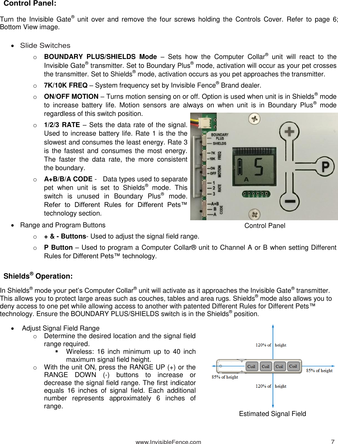 www.InvisibleFence.com 7   Control Panel:  Turn  the  Invisible Gate®  unit over  and  remove  the four  screws holding  the  Controls  Cover.  Refer  to  page 6; Bottom View image.    Slide Switches o BOUNDARY  PLUS/SHIELDS  Mode –  Sets  how  the  Computer  Collar®  unit  will  react  to  the Invisible Gate® transmitter. Set to Boundary Plus® mode, activation will occur as your pet crosses the transmitter. Set to Shields® mode, activation occurs as you pet approaches the transmitter. o 7K/10K FREQ – System frequency set by Invisible Fence® Brand dealer. o ON/OFF MOTION – Turns motion sensing on or off. Option is used when unit is in Shields® mode to  increase  battery  life.  Motion  sensors  are  always  on  when  unit  is  in  Boundary  Plus®  mode regardless of this switch position. o 1/2/3 RATE – Sets the data rate of the signal. Used to increase battery life. Rate 1 is the the slowest and consumes the least energy. Rate 3 is  the fastest  and  consumes the  most energy. The  faster  the  data  rate,  the  more  consistent the boundary. o A+B/B/A CODE -   Data types used to separate pet  when  unit  is  set  to  Shields®  mode.  This switch  is  unused  in  Boundary  Plus®  mode. Refer  to  Different  Rules  for  Different  Pets™ technology section.   Range and Program Buttons o + &amp; - Buttons- Used to adjust the signal field range. o P Button – Used to program a Computer Collar® unit to Channel A or B when setting Different Rules for Different Pets™ technology.  Shields® Operation:  In Shields® mode your pet’s Computer Collar® unit will activate as it approaches the Invisible Gate® transmitter. This allows you to protect large areas such as couches, tables and area rugs. Shields® mode also allows you to deny access to one pet while allowing access to another with patented Different Rules for Different Pets™ technology. Ensure the BOUNDARY PLUS/SHIELDS switch is in the Shields® position.     Adjust Signal Field Range o  Determine the desired location and the signal field range required.   Wireless:  16  inch  minimum  up  to  40  inch maximum signal field height. o  With the unit ON, press the RANGE UP (+) or the RANGE  DOWN  (-)  buttons  to  increase  or decrease the signal field range. The first indicator equals  16  inches  of  signal  field.  Each  additional number  represents  approximately  6  inches  of range.    Control Panel Estimated Signal Field 