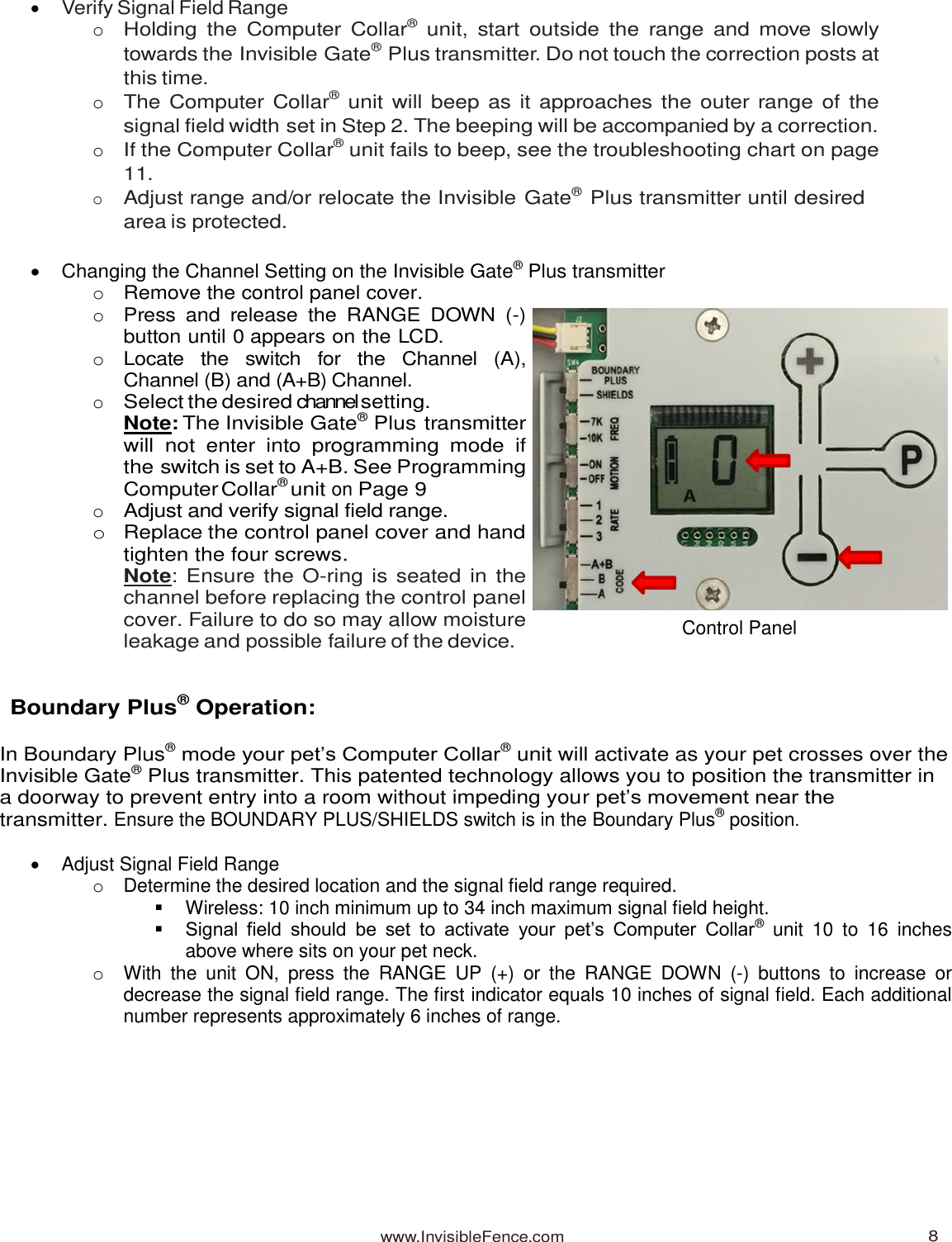 www.InvisibleFence.com 8    Verify Signal Field Range o Holding  the Computer Collar®  unit,  start  outside the  range  and move  slowly towards the Invisible Gate® Plus transmitter. Do not touch the correction posts at this time. o The Computer Collar® unit will beep as it approaches the outer range of the signal field width set in Step 2. The beeping will be accompanied by a correction. o If the Computer Collar® unit fails to beep, see the troubleshooting chart on page 11. o Adjust range and/or relocate the Invisible Gate® Plus transmitter until desired area is protected.     Changing the Channel Setting on the Invisible Gate® Plus transmitter o Remove the control panel cover. o Press  and  release  the  RANGE  DOWN  (-) button until 0 appears on the LCD. o Locate  the  switch  for  the  Channel  (A), Channel (B) and (A+B) Channel. o Select the desired channel setting. Note: The Invisible Gate® Plus   transmitter will not  enter  into  programming  mode  if the switch is set to A+B. See Programming Computer Collar® unit on Page 9 o Adjust and verify signal field range. o  Replace the control panel cover and hand tighten the four screws. Note: Ensure the O-ring is seated in the channel before replacing the control panel cover. Failure to do so may allow moisture leakage and possible failure of the device.   Boundary Plus® Operation:  In Boundary Plus® mode your pet’s Computer Collar® unit will activate as your pet crosses over the Invisible Gate® Plus transmitter. This patented technology allows you to position the transmitter in a doorway to prevent entry into a room without impeding your pet’s movement near the transmitter. Ensure the BOUNDARY PLUS/SHIELDS switch is in the Boundary Plus® position.    Adjust Signal Field Range o  Determine the desired location and the signal field range required.   Wireless: 10 inch minimum up to 34 inch maximum signal field height.  Signal  field  should  be  set  to  activate  your  pet’s  Computer  Collar®  unit  10  to  16  inches above where sits on your pet neck. o  With  the  unit  ON,  press  the  RANGE  UP  (+)  or  the  RANGE  DOWN  (-)  buttons  to  increase  or decrease the signal field range. The first indicator equals 10 inches of signal field. Each additional number represents approximately 6 inches of range.          Control Panel 