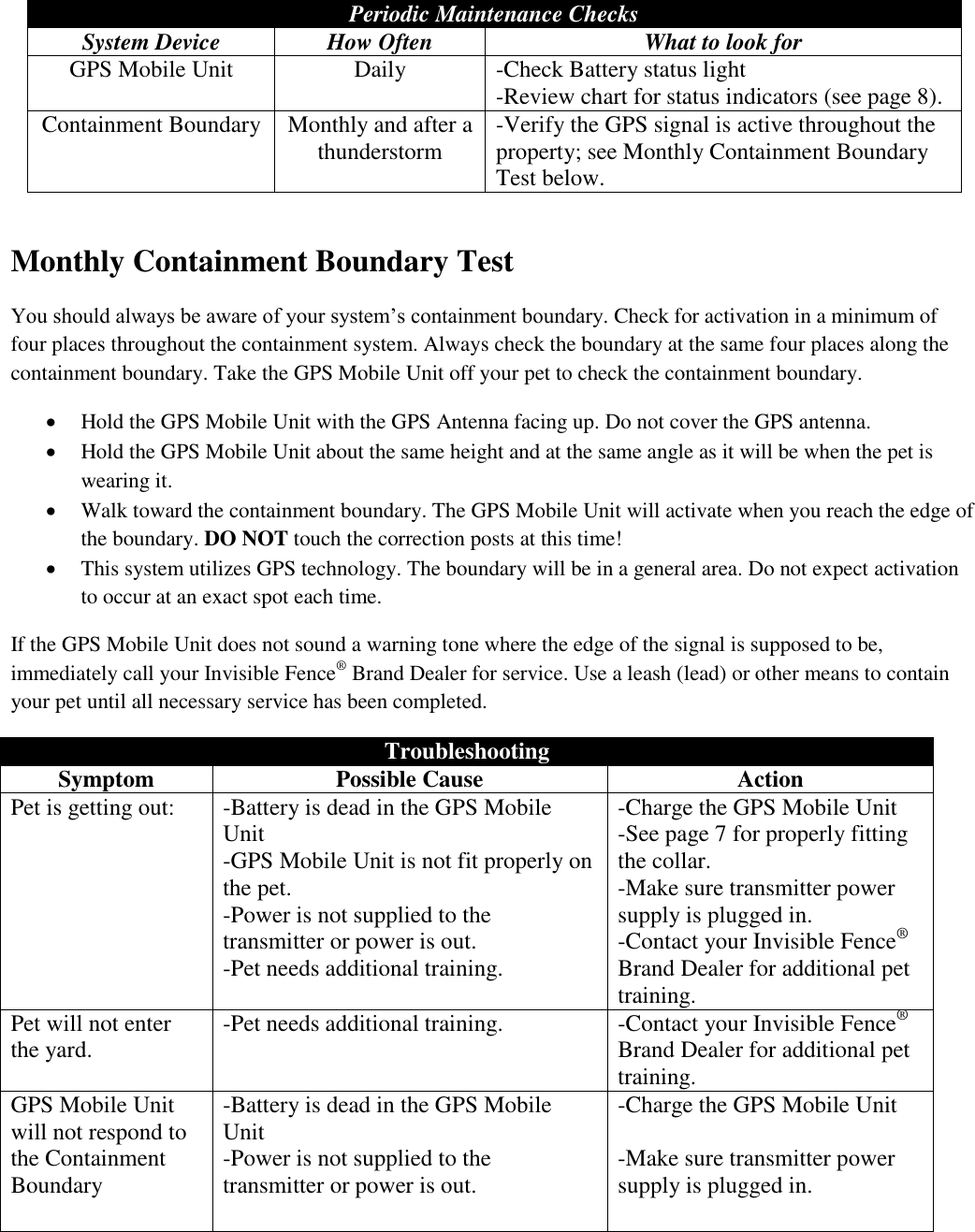 Periodic Maintenance Checks System Device How Often What to look for GPS Mobile Unit Daily -Check Battery status light -Review chart for status indicators (see page 8). Containment Boundary Monthly and after a thunderstorm -Verify the GPS signal is active throughout the property; see Monthly Containment Boundary Test below.   Monthly Containment Boundary Test You should always be aware of your system’s containment boundary. Check for activation in a minimum of four places throughout the containment system. Always check the boundary at the same four places along the containment boundary. Take the GPS Mobile Unit off your pet to check the containment boundary.   Hold the GPS Mobile Unit with the GPS Antenna facing up. Do not cover the GPS antenna.  Hold the GPS Mobile Unit about the same height and at the same angle as it will be when the pet is wearing it.  Walk toward the containment boundary. The GPS Mobile Unit will activate when you reach the edge of the boundary. DO NOT touch the correction posts at this time!  This system utilizes GPS technology. The boundary will be in a general area. Do not expect activation to occur at an exact spot each time. If the GPS Mobile Unit does not sound a warning tone where the edge of the signal is supposed to be, immediately call your Invisible Fence® Brand Dealer for service. Use a leash (lead) or other means to contain your pet until all necessary service has been completed.  Troubleshooting Symptom Possible Cause Action Pet is getting out: -Battery is dead in the GPS Mobile Unit -GPS Mobile Unit is not fit properly on the pet. -Power is not supplied to the transmitter or power is out. -Pet needs additional training.    -Charge the GPS Mobile Unit -See page 7 for properly fitting the collar. -Make sure transmitter power supply is plugged in. -Contact your Invisible Fence® Brand Dealer for additional pet training. Pet will not enter the yard. -Pet needs additional training. -Contact your Invisible Fence® Brand Dealer for additional pet training. GPS Mobile Unit will not respond to the Containment Boundary -Battery is dead in the GPS Mobile Unit -Power is not supplied to the transmitter or power is out.  -Charge the GPS Mobile Unit  -Make sure transmitter power supply is plugged in.    