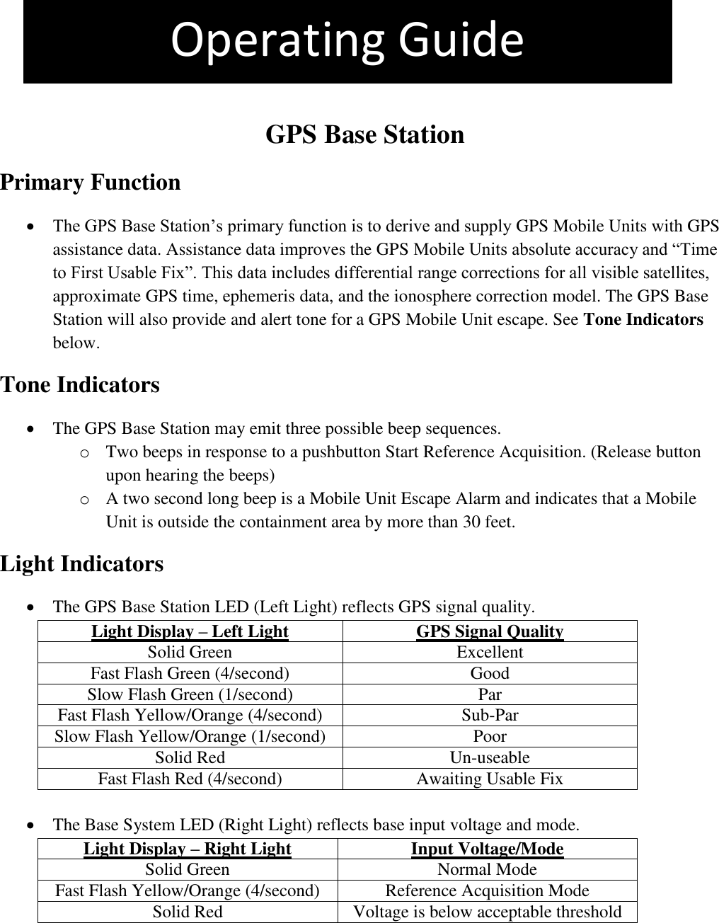 The pet is more than 4 feet outside the containment area. This is an Out +4 Violation   GPS Base Station Primary Function  The GPS Base Station’s primary function is to derive and supply GPS Mobile Units with GPS assistance data. Assistance data improves the GPS Mobile Units absolute accuracy and “Time to First Usable Fix”. This data includes differential range corrections for all visible satellites, approximate GPS time, ephemeris data, and the ionosphere correction model. The GPS Base Station will also provide and alert tone for a GPS Mobile Unit escape. See Tone Indicators below. Tone Indicators  The GPS Base Station may emit three possible beep sequences. o Two beeps in response to a pushbutton Start Reference Acquisition. (Release button upon hearing the beeps) o A two second long beep is a Mobile Unit Escape Alarm and indicates that a Mobile Unit is outside the containment area by more than 30 feet.  Light Indicators   The GPS Base Station LED (Left Light) reflects GPS signal quality. Light Display – Left Light GPS Signal Quality Solid Green Excellent Fast Flash Green (4/second) Good Slow Flash Green (1/second) Par Fast Flash Yellow/Orange (4/second) Sub-Par Slow Flash Yellow/Orange (1/second) Poor Solid Red Un-useable Fast Flash Red (4/second) Awaiting Usable Fix     The Base System LED (Right Light) reflects base input voltage and mode. Light Display – Right Light Input Voltage/Mode Solid Green Normal Mode Fast Flash Yellow/Orange (4/second) Reference Acquisition Mode Solid Red Voltage is below acceptable threshold    Operating Guide 