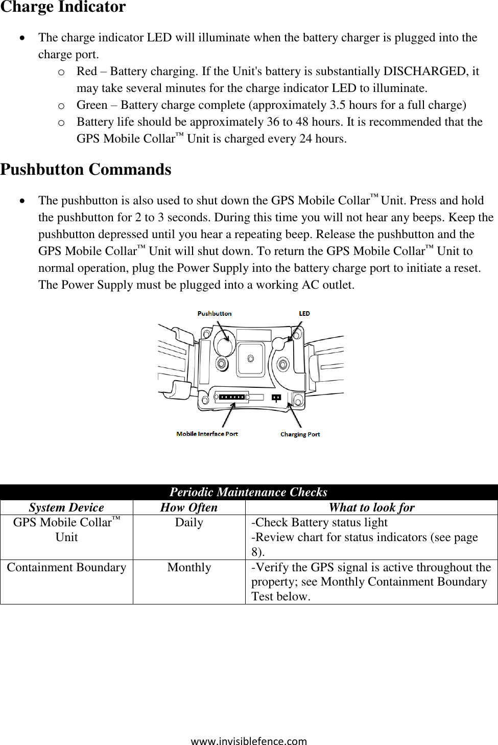 www.invisiblefence.com Charge Indicator  The charge indicator LED will illuminate when the battery charger is plugged into the charge port. o Red – Battery charging. If the Unit&apos;s battery is substantially DISCHARGED, it may take several minutes for the charge indicator LED to illuminate. o Green – Battery charge complete (approximately 3.5 hours for a full charge) o Battery life should be approximately 36 to 48 hours. It is recommended that the GPS Mobile Collar™ Unit is charged every 24 hours. Pushbutton Commands  The pushbutton is also used to shut down the GPS Mobile Collar™ Unit. Press and hold the pushbutton for 2 to 3 seconds. During this time you will not hear any beeps. Keep the pushbutton depressed until you hear a repeating beep. Release the pushbutton and the GPS Mobile Collar™ Unit will shut down. To return the GPS Mobile Collar™ Unit to normal operation, plug the Power Supply into the battery charge port to initiate a reset. The Power Supply must be plugged into a working AC outlet.   Periodic Maintenance Checks System Device How Often What to look for GPS Mobile Collar™ Unit    Daily -Check Battery status light -Review chart for status indicators (see page 8). Containment Boundary Monthly  -Verify the GPS signal is active throughout the property; see Monthly Containment Boundary Test below.     