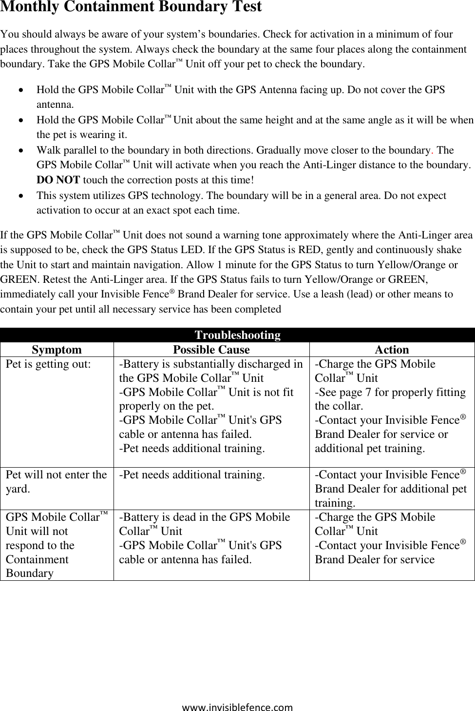 www.invisiblefence.com Monthly Containment Boundary Test You should always be aware of your system’s boundaries. Check for activation in a minimum of four places throughout the system. Always check the boundary at the same four places along the containment boundary. Take the GPS Mobile Collar™ Unit off your pet to check the boundary.   Hold the GPS Mobile Collar™ Unit with the GPS Antenna facing up. Do not cover the GPS antenna.  Hold the GPS Mobile Collar™ Unit about the same height and at the same angle as it will be when the pet is wearing it.  Walk parallel to the boundary in both directions. Gradually move closer to the boundary. The GPS Mobile Collar™ Unit will activate when you reach the Anti-Linger distance to the boundary. DO NOT touch the correction posts at this time!  This system utilizes GPS technology. The boundary will be in a general area. Do not expect activation to occur at an exact spot each time. If the GPS Mobile Collar™ Unit does not sound a warning tone approximately where the Anti-Linger area is supposed to be, check the GPS Status LED. If the GPS Status is RED, gently and continuously shake the Unit to start and maintain navigation. Allow 1 minute for the GPS Status to turn Yellow/Orange or GREEN. Retest the Anti-Linger area. If the GPS Status fails to turn Yellow/Orange or GREEN, immediately call your Invisible Fence® Brand Dealer for service. Use a leash (lead) or other means to contain your pet until all necessary service has been completed  Troubleshooting Symptom Possible Cause Action Pet is getting out: -Battery is substantially discharged in the GPS Mobile Collar™ Unit    -GPS Mobile Collar™ Unit is not fit properly on the pet. -GPS Mobile Collar™ Unit&apos;s GPS cable or antenna has failed. -Pet needs additional training.    -Charge the GPS Mobile Collar™ Unit    -See page 7 for properly fitting the collar. -Contact your Invisible Fence® Brand Dealer for service or additional pet training. Pet will not enter the yard. -Pet needs additional training. -Contact your Invisible Fence® Brand Dealer for additional pet training. GPS Mobile Collar™ Unit will not respond to the Containment Boundary -Battery is dead in the GPS Mobile Collar™ Unit    -GPS Mobile Collar™ Unit&apos;s GPS cable or antenna has failed. -Charge the GPS Mobile Collar™ Unit -Contact your Invisible Fence® Brand Dealer for service    