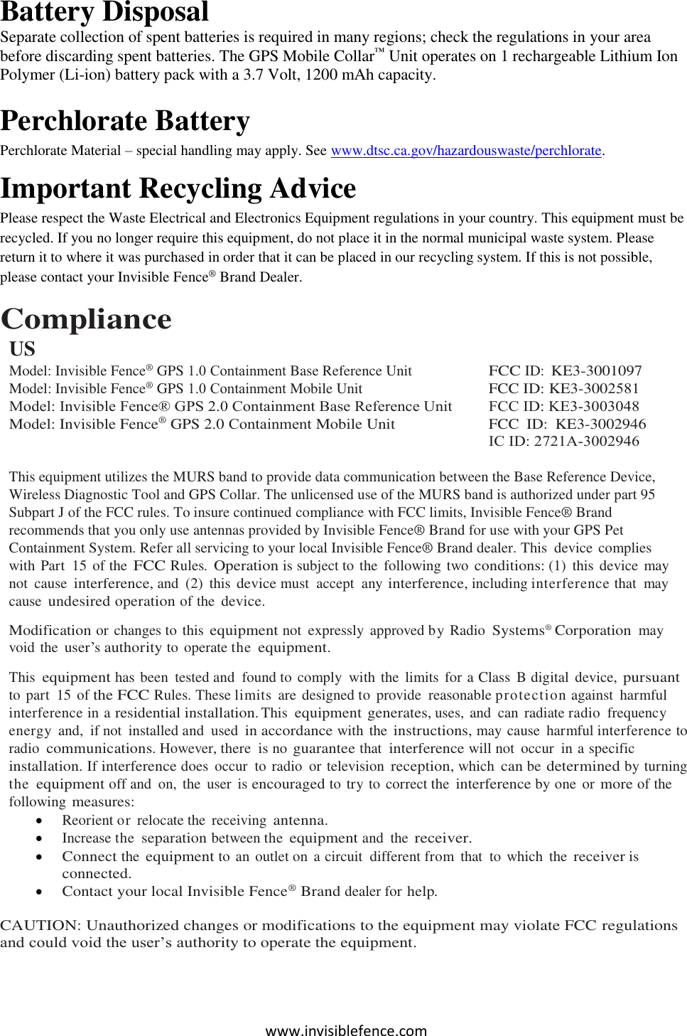 www.invisiblefence.com Battery Disposal  Separate collection of spent batteries is required in many regions; check the regulations in your area before discarding spent batteries. The GPS Mobile Collar™ Unit operates on 1 rechargeable Lithium Ion Polymer (Li-ion) battery pack with a 3.7 Volt, 1200 mAh capacity.  Perchlorate Battery Perchlorate Material – special handling may apply. See www.dtsc.ca.gov/hazardouswaste/perchlorate. Important Recycling Advice Please respect the Waste Electrical and Electronics Equipment regulations in your country. This equipment must be recycled. If you no longer require this equipment, do not place it in the normal municipal waste system. Please return it to where it was purchased in order that it can be placed in our recycling system. If this is not possible, please contact your Invisible Fence® Brand Dealer. Compliance USModel: Invisible Fence® GPS 1.0 Containment Base Reference Unit    Model: Invisible Fence® GPS 1.0 Containment Mobile Unit    Model: Invisible Fence® GPS 2.0 Containment Base Reference Unit Model: Invisible Fence® GPS 2.0 Containment Mobile Unit  FCC ID: KE3-3001097 FCC ID: KE3-3002581 FCC ID: KE3-3003048 FCC  ID:  KE3-3002946 IC ID: 2721A-3002946This equipment utilizes the MURS band to provide data communication between the Base Reference Device, Wireless Diagnostic Tool and GPS Collar. The unlicensed use of the MURS band is authorized under part 95 Subpart J of the FCC rules. To insure continued compliance with FCC limits, Invisible Fence® Brand recommends that you only use antennas provided by Invisible Fence® Brand for use with your GPS Pet Containment System. Refer all servicing to your local Invisible Fence® Brand dealer. This  device complies with Part  15 of the FCC Rules. Operation is subject to the  following two conditions: (1)  this device  may not  cause interference, and  (2)  this device must  accept  any interference, including interference that  may cause undesired operation of the device. Modification or changes to this equipment not  expressly  approved by Radio Systems® Corporation may void the user’s authority to operate the equipment. This equipment has been  tested and  found to comply  with the  limits for a Class  B digital  device, pursuant to part  15 of the FCC Rules. These limits  are designed to provide  reasonable protection against  harmful interference in a residential installation. This equipment generates, uses, and  can  radiate radio  frequency energy  and,  if not  installed and  used in accordance with the instructions, may cause  harmful interference to radio communications. However, there  is no guarantee that interference will not  occur  in a specific installation. If interference does  occur  to radio  or television reception, which can be determined by turning the equipment off and  on,  the  user  is encouraged to try to correct the interference by one  or more of the following measures: Reorient or relocate the  receiving antenna.Increase the separation between the equipment and  the receiver.Connect the equipment to an outlet on a circuit  different from  that  to  which  the receiver isconnected.Contact your local Invisible Fence® Brand dealer for help.CAUTION: Unauthorized changes or modifications to the equipment may violate FCC regulations and could void the user’s authority to operate the equipment. 