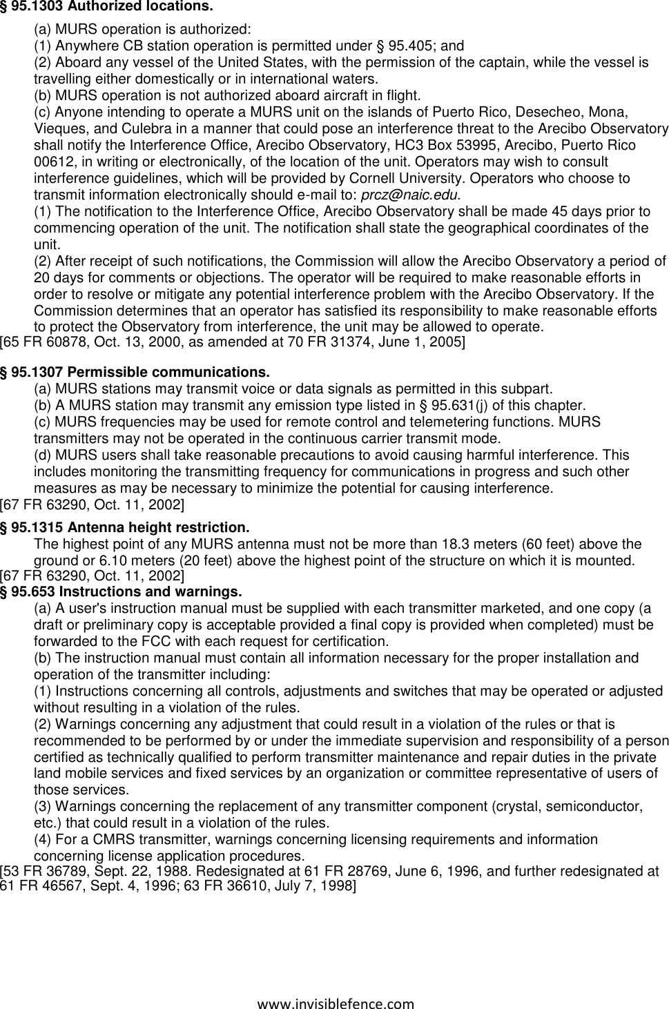 www.invisiblefence.com § 95.1303 Authorized locations. (a) MURS operation is authorized: (1) Anywhere CB station operation is permitted under § 95.405; and (2) Aboard any vessel of the United States, with the permission of the captain, while the vessel is travelling either domestically or in international waters. (b) MURS operation is not authorized aboard aircraft in flight. (c) Anyone intending to operate a MURS unit on the islands of Puerto Rico, Desecheo, Mona, Vieques, and Culebra in a manner that could pose an interference threat to the Arecibo Observatory shall notify the Interference Office, Arecibo Observatory, HC3 Box 53995, Arecibo, Puerto Rico 00612, in writing or electronically, of the location of the unit. Operators may wish to consult interference guidelines, which will be provided by Cornell University. Operators who choose to transmit information electronically should e-mail to: prcz@naic.edu.  (1) The notification to the Interference Office, Arecibo Observatory shall be made 45 days prior to commencing operation of the unit. The notification shall state the geographical coordinates of the unit. (2) After receipt of such notifications, the Commission will allow the Arecibo Observatory a period of 20 days for comments or objections. The operator will be required to make reasonable efforts in order to resolve or mitigate any potential interference problem with the Arecibo Observatory. If the Commission determines that an operator has satisfied its responsibility to make reasonable efforts to protect the Observatory from interference, the unit may be allowed to operate. [65 FR 60878, Oct. 13, 2000, as amended at 70 FR 31374, June 1, 2005]  § 95.1307 Permissible communications. (a) MURS stations may transmit voice or data signals as permitted in this subpart. (b) A MURS station may transmit any emission type listed in § 95.631(j) of this chapter. (c) MURS frequencies may be used for remote control and telemetering functions. MURS transmitters may not be operated in the continuous carrier transmit mode. (d) MURS users shall take reasonable precautions to avoid causing harmful interference. This includes monitoring the transmitting frequency for communications in progress and such other measures as may be necessary to minimize the potential for causing interference. [67 FR 63290, Oct. 11, 2002]  § 95.1315 Antenna height restriction. The highest point of any MURS antenna must not be more than 18.3 meters (60 feet) above the ground or 6.10 meters (20 feet) above the highest point of the structure on which it is mounted. [67 FR 63290, Oct. 11, 2002] § 95.653 Instructions and warnings. (a) A user&apos;s instruction manual must be supplied with each transmitter marketed, and one copy (a draft or preliminary copy is acceptable provided a final copy is provided when completed) must be forwarded to the FCC with each request for certification. (b) The instruction manual must contain all information necessary for the proper installation and operation of the transmitter including: (1) Instructions concerning all controls, adjustments and switches that may be operated or adjusted without resulting in a violation of the rules. (2) Warnings concerning any adjustment that could result in a violation of the rules or that is recommended to be performed by or under the immediate supervision and responsibility of a person certified as technically qualified to perform transmitter maintenance and repair duties in the private land mobile services and fixed services by an organization or committee representative of users of those services. (3) Warnings concerning the replacement of any transmitter component (crystal, semiconductor, etc.) that could result in a violation of the rules. (4) For a CMRS transmitter, warnings concerning licensing requirements and information concerning license application procedures. [53 FR 36789, Sept. 22, 1988. Redesignated at 61 FR 28769, June 6, 1996, and further redesignated at 61 FR 46567, Sept. 4, 1996; 63 FR 36610, July 7, 1998]   