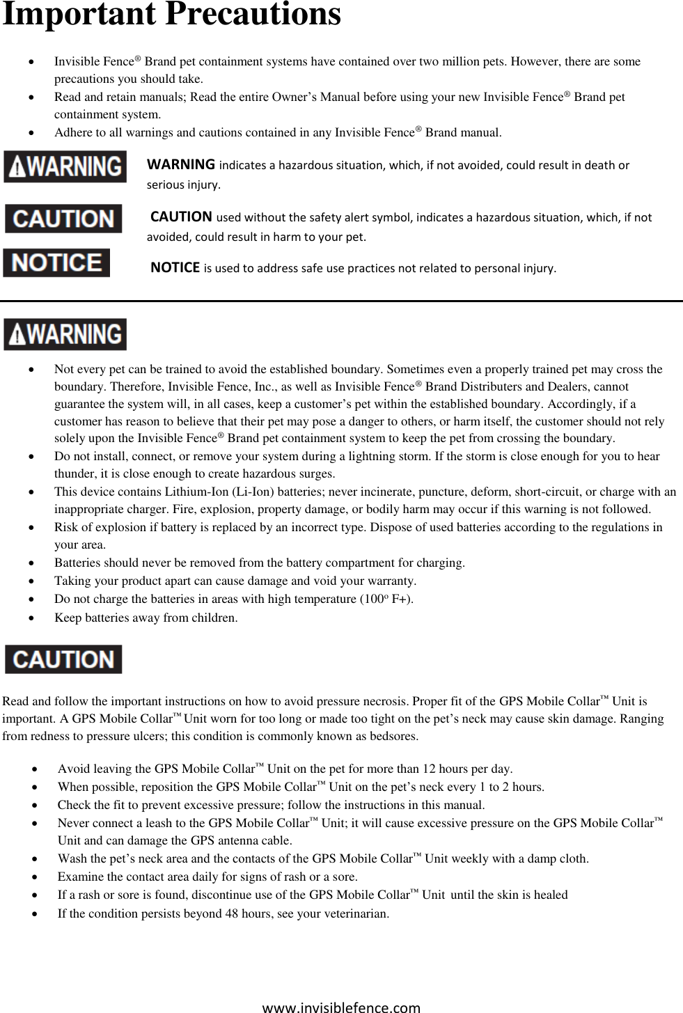 www.invisiblefence.com Important Precautions  Invisible Fence® Brand pet containment systems have contained over two million pets. However, there are some precautions you should take.  Read and retain manuals; Read the entire Owner’s Manual before using your new Invisible Fence® Brand pet containment system.  Adhere to all warnings and cautions contained in any Invisible Fence® Brand manual.                 Not every pet can be trained to avoid the established boundary. Sometimes even a properly trained pet may cross the boundary. Therefore, Invisible Fence, Inc., as well as Invisible Fence® Brand Distributers and Dealers, cannot guarantee the system will, in all cases, keep a customer’s pet within the established boundary. Accordingly, if a customer has reason to believe that their pet may pose a danger to others, or harm itself, the customer should not rely solely upon the Invisible Fence® Brand pet containment system to keep the pet from crossing the boundary.   Do not install, connect, or remove your system during a lightning storm. If the storm is close enough for you to hear thunder, it is close enough to create hazardous surges.   This device contains Lithium-Ion (Li-Ion) batteries; never incinerate, puncture, deform, short-circuit, or charge with an inappropriate charger. Fire, explosion, property damage, or bodily harm may occur if this warning is not followed.   Risk of explosion if battery is replaced by an incorrect type. Dispose of used batteries according to the regulations in your area.  Batteries should never be removed from the battery compartment for charging.  Taking your product apart can cause damage and void your warranty.  Do not charge the batteries in areas with high temperature (100o F+).  Keep batteries away from children.  Read and follow the important instructions on how to avoid pressure necrosis. Proper fit of the GPS Mobile Collar™ Unit is important. A GPS Mobile Collar™ Unit worn for too long or made too tight on the pet’s neck may cause skin damage. Ranging from redness to pressure ulcers; this condition is commonly known as bedsores.  Avoid leaving the GPS Mobile Collar™ Unit on the pet for more than 12 hours per day.  When possible, reposition the GPS Mobile Collar™ Unit on the pet’s neck every 1 to 2 hours.  Check the fit to prevent excessive pressure; follow the instructions in this manual.  Never connect a leash to the GPS Mobile Collar™ Unit; it will cause excessive pressure on the GPS Mobile Collar™ Unit and can damage the GPS antenna cable.  Wash the pet’s neck area and the contacts of the GPS Mobile Collar™ Unit weekly with a damp cloth.  Examine the contact area daily for signs of rash or a sore.   If a rash or sore is found, discontinue use of the GPS Mobile Collar™ Unit  until the skin is healed  If the condition persists beyond 48 hours, see your veterinarian. WARNING indicates a hazardous situation, which, if not avoided, could result in death or serious injury.  CAUTION used without the safety alert symbol, indicates a hazardous situation, which, if not avoided, could result in harm to your pet.  NOTICE is used to address safe use practices not related to personal injury. 