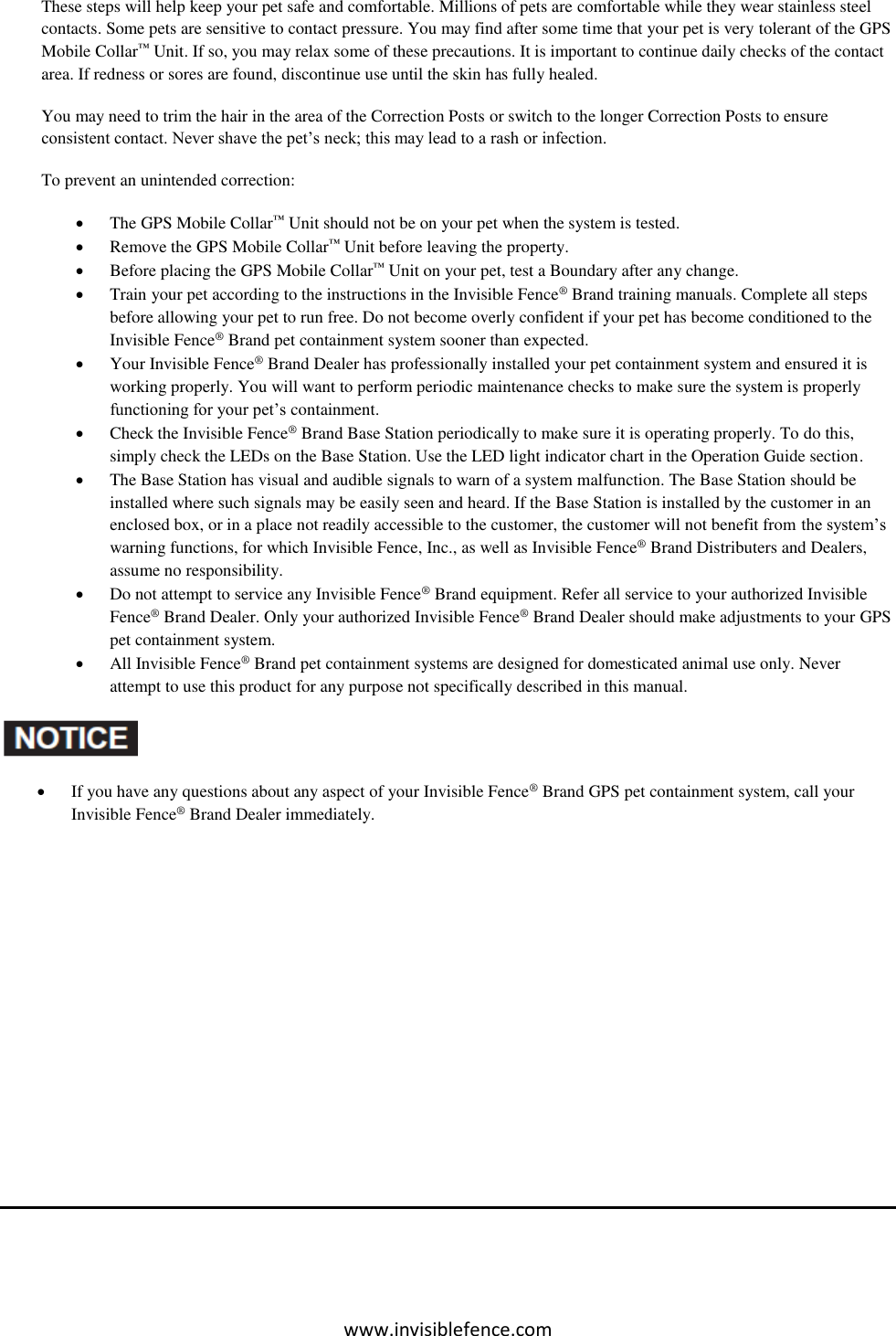 www.invisiblefence.com These steps will help keep your pet safe and comfortable. Millions of pets are comfortable while they wear stainless steel contacts. Some pets are sensitive to contact pressure. You may find after some time that your pet is very tolerant of the GPS Mobile Collar™ Unit. If so, you may relax some of these precautions. It is important to continue daily checks of the contact area. If redness or sores are found, discontinue use until the skin has fully healed.  You may need to trim the hair in the area of the Correction Posts or switch to the longer Correction Posts to ensure consistent contact. Never shave the pet’s neck; this may lead to a rash or infection. To prevent an unintended correction:  The GPS Mobile Collar™ Unit should not be on your pet when the system is tested.  Remove the GPS Mobile Collar™ Unit before leaving the property.  Before placing the GPS Mobile Collar™ Unit on your pet, test a Boundary after any change.  Train your pet according to the instructions in the Invisible Fence® Brand training manuals. Complete all steps before allowing your pet to run free. Do not become overly confident if your pet has become conditioned to the Invisible Fence® Brand pet containment system sooner than expected.  Your Invisible Fence® Brand Dealer has professionally installed your pet containment system and ensured it is working properly. You will want to perform periodic maintenance checks to make sure the system is properly functioning for your pet’s containment.  Check the Invisible Fence® Brand Base Station periodically to make sure it is operating properly. To do this, simply check the LEDs on the Base Station. Use the LED light indicator chart in the Operation Guide section.  The Base Station has visual and audible signals to warn of a system malfunction. The Base Station should be installed where such signals may be easily seen and heard. If the Base Station is installed by the customer in an enclosed box, or in a place not readily accessible to the customer, the customer will not benefit from the system’s warning functions, for which Invisible Fence, Inc., as well as Invisible Fence® Brand Distributers and Dealers, assume no responsibility.  Do not attempt to service any Invisible Fence® Brand equipment. Refer all service to your authorized Invisible Fence® Brand Dealer. Only your authorized Invisible Fence® Brand Dealer should make adjustments to your GPS pet containment system.  All Invisible Fence® Brand pet containment systems are designed for domesticated animal use only. Never attempt to use this product for any purpose not specifically described in this manual.    If you have any questions about any aspect of your Invisible Fence® Brand GPS pet containment system, call your Invisible Fence® Brand Dealer immediately.        