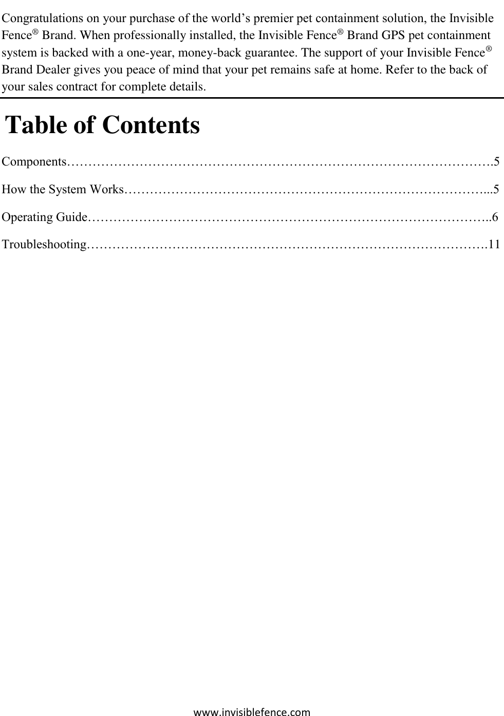 www.invisiblefence.com  Congratulations on your purchase of the world’s premier pet containment solution, the Invisible Fence® Brand. When professionally installed, the Invisible Fence® Brand GPS pet containment system is backed with a one-year, money-back guarantee. The support of your Invisible Fence® Brand Dealer gives you peace of mind that your pet remains safe at home. Refer to the back of your sales contract for complete details.  Table of Contents Components……………………………………………………………………………………….5 How the System Works…………………………………………………………………………...5 Operating Guide…………………………………………………………………………………..6 Troubleshooting………………………………………………………………………………….11          