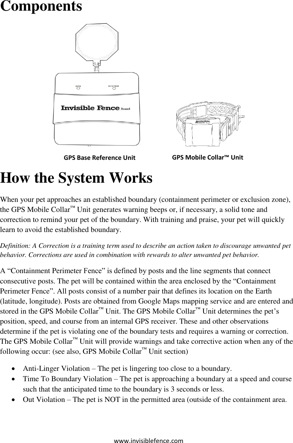 www.invisiblefence.com Components                           How the System Works When your pet approaches an established boundary (containment perimeter or exclusion zone), the GPS Mobile Collar™ Unit generates warning beeps or, if necessary, a solid tone and correction to remind your pet of the boundary. With training and praise, your pet will quickly learn to avoid the established boundary. Definition: A Correction is a training term used to describe an action taken to discourage unwanted pet behavior. Corrections are used in combination with rewards to alter unwanted pet behavior.  A “Containment Perimeter Fence” is defined by posts and the line segments that connect consecutive posts. The pet will be contained within the area enclosed by the “Containment Perimeter Fence”. All posts consist of a number pair that defines its location on the Earth (latitude, longitude). Posts are obtained from Google Maps mapping service and are entered and stored in the GPS Mobile Collar™ Unit. The GPS Mobile Collar™ Unit determines the pet’s position, speed, and course from an internal GPS receiver. These and other observations determine if the pet is violating one of the boundary tests and requires a warning or correction. The GPS Mobile Collar™ Unit will provide warnings and take corrective action when any of the following occur: (see also, GPS Mobile Collar™ Unit section)  Anti-Linger Violation – The pet is lingering too close to a boundary.  Time To Boundary Violation – The pet is approaching a boundary at a speed and course such that the anticipated time to the boundary is 3 seconds or less.  Out Violation – The pet is NOT in the permitted area (outside of the containment area. GPS Base Reference Unit GPS Mobile Collar™ Unit    