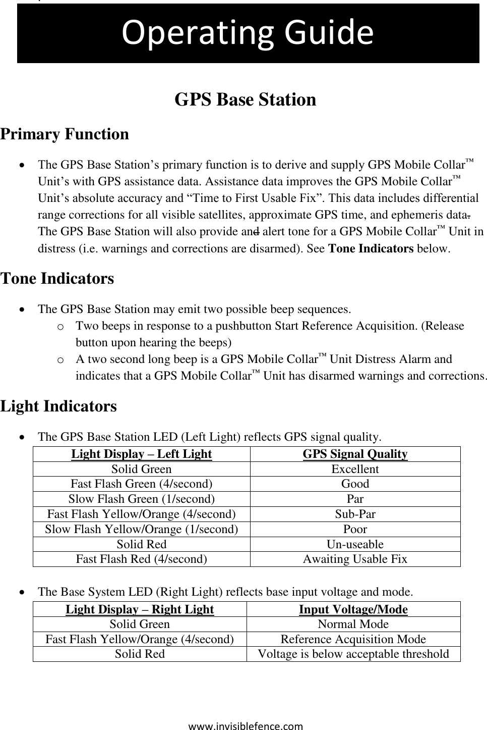 www.invisiblefence.com . The pet is more than 4 feet outside the containment area. This is an Out +4 Violation   GPS Base Station Primary Function  The GPS Base Station’s primary function is to derive and supply GPS Mobile Collar™ Unit’s with GPS assistance data. Assistance data improves the GPS Mobile Collar™ Unit’s absolute accuracy and “Time to First Usable Fix”. This data includes differential range corrections for all visible satellites, approximate GPS time, and ephemeris data. The GPS Base Station will also provide and alert tone for a GPS Mobile Collar™ Unit in distress (i.e. warnings and corrections are disarmed). See Tone Indicators below. Tone Indicators  The GPS Base Station may emit two possible beep sequences. o Two beeps in response to a pushbutton Start Reference Acquisition. (Release button upon hearing the beeps) o A two second long beep is a GPS Mobile Collar™ Unit Distress Alarm and indicates that a GPS Mobile Collar™ Unit has disarmed warnings and corrections.  Light Indicators   The GPS Base Station LED (Left Light) reflects GPS signal quality. Light Display – Left Light GPS Signal Quality Solid Green Excellent Fast Flash Green (4/second) Good Slow Flash Green (1/second) Par Fast Flash Yellow/Orange (4/second) Sub-Par Slow Flash Yellow/Orange (1/second) Poor Solid Red Un-useable Fast Flash Red (4/second) Awaiting Usable Fix     The Base System LED (Right Light) reflects base input voltage and mode. Light Display – Right Light Input Voltage/Mode Solid Green Normal Mode Fast Flash Yellow/Orange (4/second) Reference Acquisition Mode Solid Red Voltage is below acceptable threshold  Operating Guide 