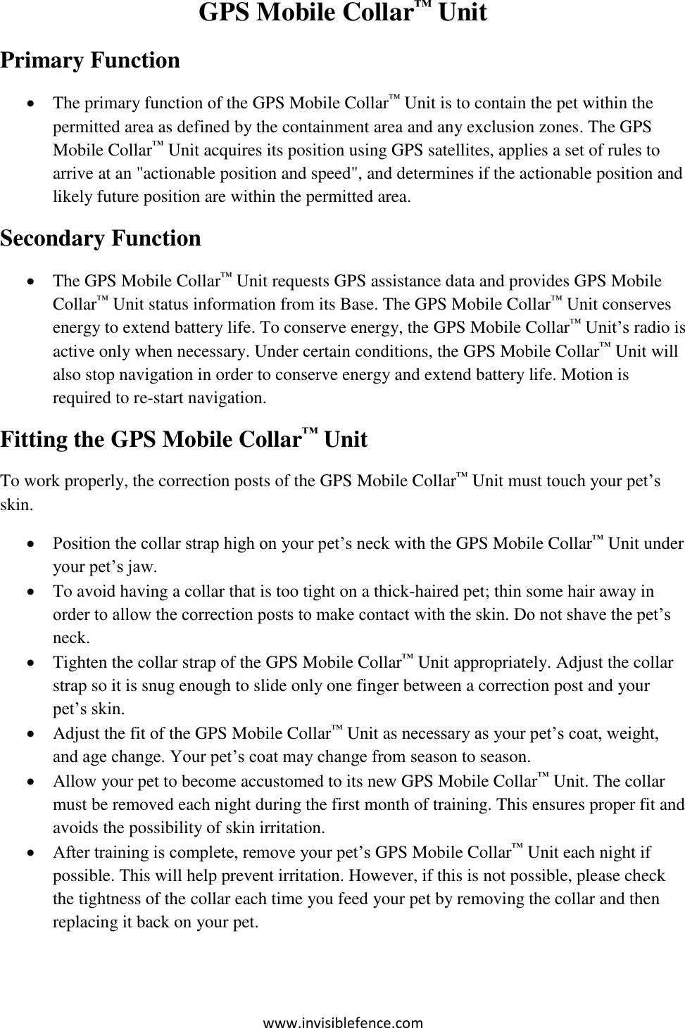 www.invisiblefence.com GPS Mobile Collar™ Unit    Primary Function  The primary function of the GPS Mobile Collar™ Unit is to contain the pet within the permitted area as defined by the containment area and any exclusion zones. The GPS Mobile Collar™ Unit acquires its position using GPS satellites, applies a set of rules to arrive at an &quot;actionable position and speed&quot;, and determines if the actionable position and likely future position are within the permitted area. Secondary Function  The GPS Mobile Collar™ Unit requests GPS assistance data and provides GPS Mobile Collar™ Unit status information from its Base. The GPS Mobile Collar™ Unit conserves energy to extend battery life. To conserve energy, the GPS Mobile Collar™ Unit’s radio is active only when necessary. Under certain conditions, the GPS Mobile Collar™ Unit will also stop navigation in order to conserve energy and extend battery life. Motion is required to re-start navigation.  Fitting the GPS Mobile Collar™ Unit    To work properly, the correction posts of the GPS Mobile Collar™ Unit must touch your pet’s skin.  Position the collar strap high on your pet’s neck with the GPS Mobile Collar™ Unit under your pet’s jaw.  To avoid having a collar that is too tight on a thick-haired pet; thin some hair away in order to allow the correction posts to make contact with the skin. Do not shave the pet’s neck.  Tighten the collar strap of the GPS Mobile Collar™ Unit appropriately. Adjust the collar strap so it is snug enough to slide only one finger between a correction post and your pet’s skin.   Adjust the fit of the GPS Mobile Collar™ Unit as necessary as your pet’s coat, weight, and age change. Your pet’s coat may change from season to season.  Allow your pet to become accustomed to its new GPS Mobile Collar™ Unit. The collar must be removed each night during the first month of training. This ensures proper fit and avoids the possibility of skin irritation.  After training is complete, remove your pet’s GPS Mobile Collar™ Unit each night if possible. This will help prevent irritation. However, if this is not possible, please check the tightness of the collar each time you feed your pet by removing the collar and then replacing it back on your pet. 