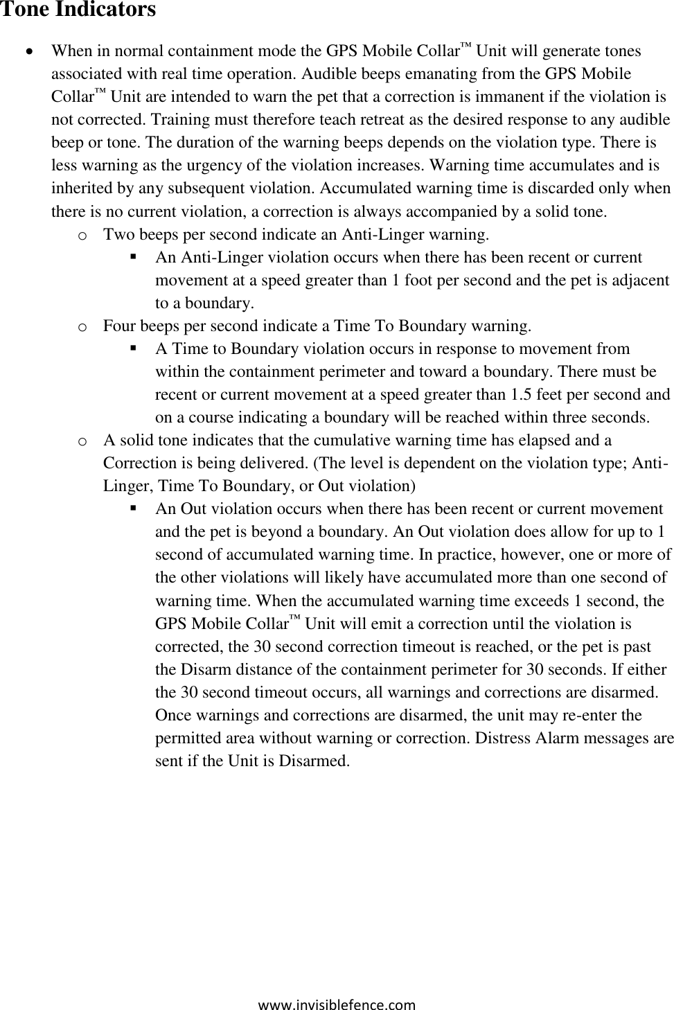 www.invisiblefence.com Tone Indicators  When in normal containment mode the GPS Mobile Collar™ Unit will generate tones associated with real time operation. Audible beeps emanating from the GPS Mobile Collar™ Unit are intended to warn the pet that a correction is immanent if the violation is not corrected. Training must therefore teach retreat as the desired response to any audible beep or tone. The duration of the warning beeps depends on the violation type. There is less warning as the urgency of the violation increases. Warning time accumulates and is inherited by any subsequent violation. Accumulated warning time is discarded only when there is no current violation, a correction is always accompanied by a solid tone.  o Two beeps per second indicate an Anti-Linger warning.  An Anti-Linger violation occurs when there has been recent or current movement at a speed greater than 1 foot per second and the pet is adjacent to a boundary.   o Four beeps per second indicate a Time To Boundary warning.  A Time to Boundary violation occurs in response to movement from within the containment perimeter and toward a boundary. There must be recent or current movement at a speed greater than 1.5 feet per second and on a course indicating a boundary will be reached within three seconds. o A solid tone indicates that the cumulative warning time has elapsed and a Correction is being delivered. (The level is dependent on the violation type; Anti-Linger, Time To Boundary, or Out violation)  An Out violation occurs when there has been recent or current movement and the pet is beyond a boundary. An Out violation does allow for up to 1 second of accumulated warning time. In practice, however, one or more of the other violations will likely have accumulated more than one second of warning time. When the accumulated warning time exceeds 1 second, the GPS Mobile Collar™ Unit will emit a correction until the violation is corrected, the 30 second correction timeout is reached, or the pet is past the Disarm distance of the containment perimeter for 30 seconds. If either the 30 second timeout occurs, all warnings and corrections are disarmed. Once warnings and corrections are disarmed, the unit may re-enter the permitted area without warning or correction. Distress Alarm messages are sent if the Unit is Disarmed.    