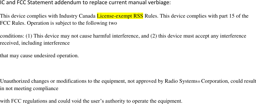 IC and FCC Statement addendum to replace current manual verbiage: This device complies with Industry Canada License-exempt RSS Rules. This device complies with part 15 of the FCC Rules. Operation is subject to the following two conditions: (1) This device may not cause harmful interference, and (2) this device must accept any interference received, including interference that may cause undesired operation.  Unauthorized changes or modifications to the equipment, not approved by Radio Systems® Corporation, could result in not meeting compliance with FCC regulations and could void the user’s authority to operate the equipment.  
