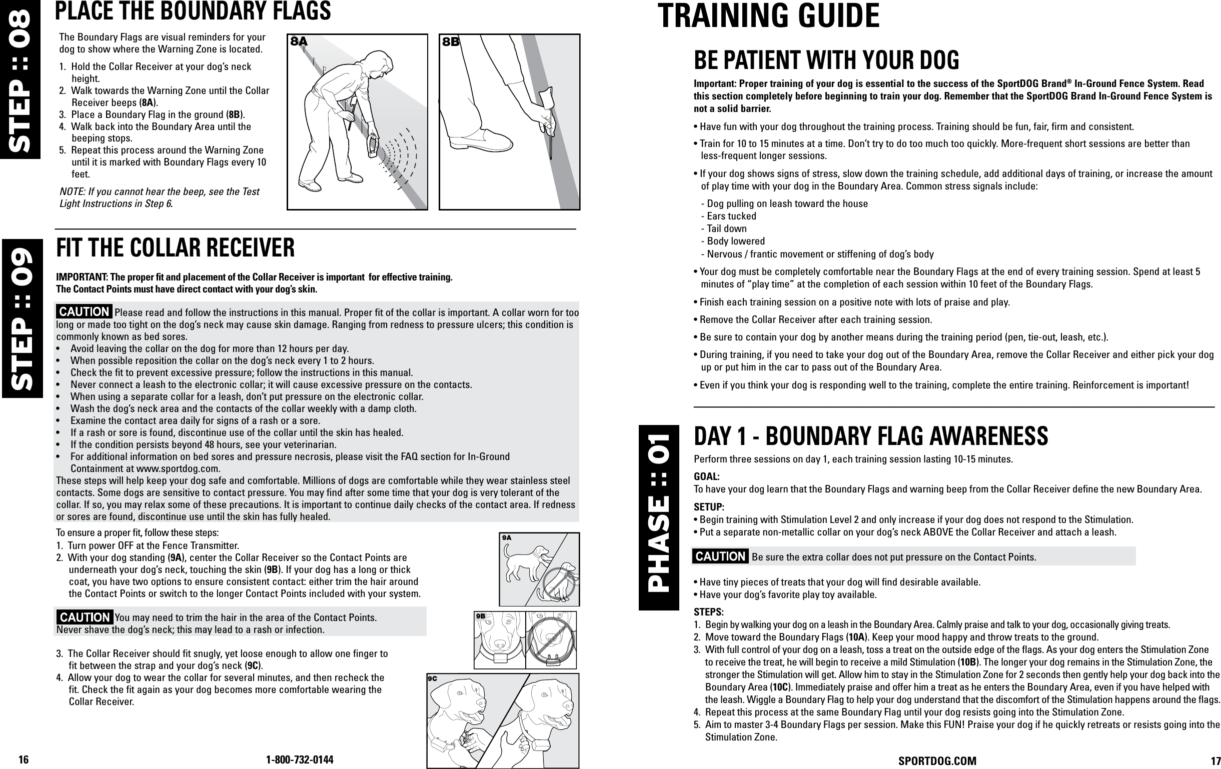 16 1-800-732-0144  SPORTDOG.COM                               17 PLACE THE BOUNDARY FLAGSThe Boundary Flags are visual reminders for your dog to show where the Warning Zone is located.1.  Hold the Collar Receiver at your dog’s neck height. 2.  Walk towards the Warning Zone until the Collar Receiver beeps (8A). 3.  Place a Boundary Flag in the ground (8B). 4.  Walk back into the Boundary Area until the beeping stops. 5.  Repeat this process around the Warning Zone until it is marked with Boundary Flags every 10 feet. NOTE: If you cannot hear the beep, see the Test Light Instructions in Step 6.8A 8B__________________________________________________FIT THE COLLAR RECEIVER IMPORTANT: The proper fit and placement of your Collar Receiver is important for effective training. The Contact Points must have direct contact with your dog’s skin on the underside of  his neck. To ensure a proper fit, follow these steps: 1.  With your dog standing (3A), center the Collar Receiver so the Contact Points areunderneath your dog’s neck, touching the skin (3B). If your dog has a long or thick coat, you have two options to ensure consistent contact: either trim the hair around the Contact Points or switch to the longer Contact Points included with your system.2.  The Collar Receiver should fit snugly, yet loose enough to allow one finger to fit between the strap and your dog’s neck (3C).3.  Allow your dog to wear the collar for several minutes, and then recheck thefit. Check the fit again as your dog becomes more comfortable wearing the Collar Receiver.CARE AND CLEANINGTo ensure the effectiveness of this product and the comfort and safety of your dog, check the fit of his collar frequently. If you notice that your dog is experiencing skin irritation, discontinue use of the collar for a few days. If the condition persists beyond 48 hours, see your veterinarian.TO PREVENT SKIN IRRITATION FROM OCCURRING:• The Collar Receiver should not be worn for more than 8 hours out of every 24-hour period.• Your dog’s neck and the Contact Points must be washed weekly with a washcloth and mild hand soap, then rinsed thoroughly.PHASE :: 01TRAINING GUIDEBE PATIENT WITH YOUR DOGImportant: Proper training of your dog is essential to the success of the SportDOG Brand® In-Ground Fence System. Read this section completely before beginning to train your dog. Remember that the SportDOG Brand In-Ground Fence System is not a solid barrier.•  Have fun with your dog throughout the training process. Training should be fun, fair, firm and consistent. •  Train for 10 to 15 minutes at a time. Don’t try to do too much too quickly. More-frequent short sessions are better than  less-frequent longer sessions.•  If your dog shows signs of stress, slow down the training schedule, add additional days of training, or increase the amount of play time with your dog in the Boundary Area. Common stress signals include:   - Dog pulling on leash toward the house  - Ears tucked  - Tail down  - Body lowered  - Nervous / frantic movement or stiffening of dog’s body • Your dog must be completely comfortable near the Boundary Flags at the end of every training session. Spend at least 5 minutes of “play time” at the completion of each session within 10 feet of the Boundary Flags.• Finish each training session on a positive note with lots of praise and play.• Remove the Collar Receiver after each training session.•  Be sure to contain your dog by another means during the training period (pen, tie-out, leash, etc.). • During training, if you need to take your dog out of the Boundary Area, remove the Collar Receiver and either pick your dog up or put him in the car to pass out of the Boundary Area. • Even if you think your dog is responding well to the training, complete the entire training. Reinforcement is important!__________________________________________________DAY 1 - BOUNDARY FLAG AWARENESSPerform three sessions on day 1, each training session lasting 10-15 minutes.GOAL:To have your dog learn that the Boundary Flags and warning beep from the Collar Receiver deﬁne the new Boundary Area. SETUP:• Begin training with Stimulation Level 2 and only increase if your dog does not respond to the Stimulation.• Put a separate non-metallic collar on your dog’s neck ABOVE the Collar Receiver and attach a leash.                     Be sure the extra collar does not put pressure on the Contact Points.• Have tiny pieces of treats that your dog will ﬁnd desirable available.• Have your dog’s favorite play toy available.STEPS:1.  Begin by walking your dog on a leash in the Boundary Area. Calmly praise and talk to your dog, occasionally giving treats. 2.  Move toward the Boundary Flags (10A). Keep your mood happy and throw treats to the ground.3.  With full control of your dog on a leash, toss a treat on the outside edge of the ﬂags. As your dog enters the Stimulation Zone to receive the treat, he will begin to receive a mild Stimulation (10B). The longer your dog remains in the Stimulation Zone, the stronger the Stimulation will get. Allow him to stay in the Stimulation Zone for 2 seconds then gently help your dog back into the Boundary Area (10C). Immediately praise and offer him a treat as he enters the Boundary Area, even if you have helped with the leash. Wiggle a Boundary Flag to help your dog understand that the discomfort of the Stimulation happens around the ﬂags.4.  Repeat this process at the same Boundary Flag until your dog resists going into the Stimulation Zone.5.  Aim to master 3-4 Boundary Flags per session. Make this FUN! Praise your dog if he quickly retreats or resists going into the Stimulation Zone. STEP :: 09 STEP :: 089A9C1.  Turn power OFF at the Fence Transmitter.2.  With your dog standing (9A), center the Collar Receiver so the Contact Points are underneath your dog’s neck, touching the skin (9B). If your dog has a long or thick coat, you have two options to ensure consistent contact: either trim the hair around the Contact Points or switch to the longer Contact Points included with your system.                        You may need to trim the hair in the area of the Contact Points. Never shave the dog’s neck; this may lead to a rash or infection. 3.  The Collar Receiver should fit snugly, yet loose enough to allow one finger to fit between the strap and your dog’s neck (9C).4.  Allow your dog to wear the collar for several minutes, and then recheck the fit. Check the fit again as your dog becomes more comfortable wearing the Collar Receiver.FIT THE COLLAR RECEIVERIMPORTANT: The proper ﬁt and placement of the Collar Receiver is important  for effective training. The Contact Points must have direct contact with your dog’s skin.                       Please read and follow the instructions in this manual. Proper fit of the collar is important. A collar worn for too long or made too tight on the dog’s neck may cause skin damage. Ranging from redness to pressure ulcers; this condition is commonly known as bed sores. •  Avoid leaving the collar on the dog for more than 12 hours per day.•  When possible reposition the collar on the dog’s neck every 1 to 2 hours.•  Check the fit to prevent excessive pressure; follow the instructions in this manual.•  Never connect a leash to the electronic collar; it will cause excessive pressure on the contacts.•  When using a separate collar for a leash, don’t put pressure on the electronic collar.•  Wash the dog’s neck area and the contacts of the collar weekly with a damp cloth.•  Examine the contact area daily for signs of a rash or a sore.•  If a rash or sore is found, discontinue use of the collar until the skin has healed.•  If the condition persists beyond 48 hours, see your veterinarian.•  For additional information on bed sores and pressure necrosis, please visit the FAQ section for In-Ground    Containment at www.sportdog.com.These steps will help keep your dog safe and comfortable. Millions of dogs are comfortable while they wear stainless steel contacts. Some dogs are sensitive to contact pressure. You may find after some time that your dog is very tolerant of the collar. If so, you may relax some of these precautions. It is important to continue daily checks of the contact area. If redness or sores are found, discontinue use until the skin has fully healed.To ensure a proper ﬁt, follow these steps:9B