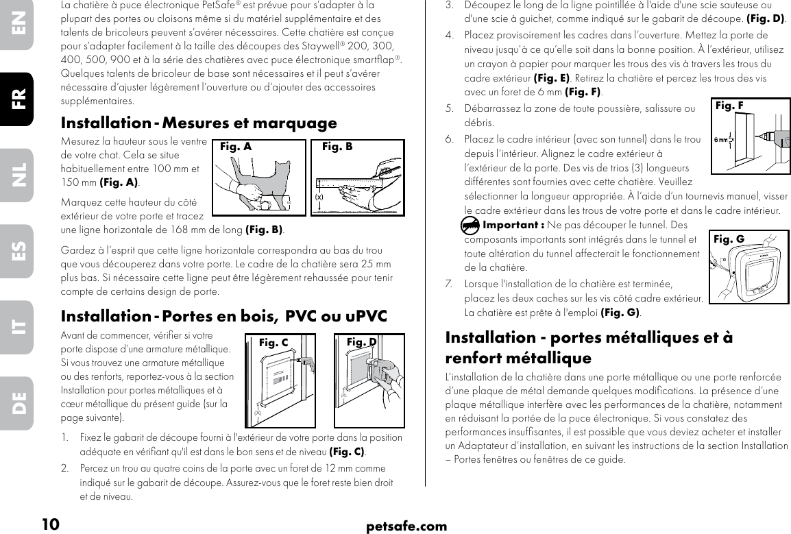 10 petsafe.comENFRESNLITDE3.  Découpez le long de la ligne pointillée à l&apos;aide d&apos;une scie sauteuse ou d&apos;une scie à guichet, comme indiqué sur le gabarit de découpe. (Fig. D).4. Placez provisoirement les cadres dans l’ouverture. Mettez la porte de niveau jusqu’à ce qu’elle soit dans la bonne position. À l’extérieur, utilisez un crayon à papier pour marquer les trous des vis à travers les trous du cadre extérieur (Fig. E). Retirez la chatière et percez les trous des vis avec un foret de 6 mm (Fig. F).5. Débarrassez la zone de toute poussière, salissure ou débris. 6. Placez le cadre intérieur (avec son tunnel) dans le trou depuis l’intérieur. Alignez le cadre extérieur à l’extérieur de la porte. Des vis de trios (3) longueurs différentes sont fournies avec cette chatière. Veuillez sélectionner la longueur appropriée. À l’aide d’un tournevis manuel, visser le cadre extérieur dans les trous de votre porte et dans le cadre intérieur.Important : Ne pas découper le tunnel. Des composants importants sont intégrés dans le tunnel et toute altération du tunnel affecterait le fonctionnement de la chatière.7. Lorsque l&apos;installation de la chatière est terminée, placez les deux caches sur les vis côté cadre extérieur. La chatière est prête à l&apos;emploi (Fig. G).Installation - portes métalliques et à renfort métalliqueL’installation de la chatière dans une porte métallique ou une porte renforcée d’une plaque de métal demande quelques modiﬁcations. La présence d’une plaque métallique interfère avec les performances de la chatière, notamment en réduisant la portée de la puce électronique. Si vous constatez des performances insufﬁsantes, il est possible que vous deviez acheter et installer un Adaptateur d’installation, en suivant les instructions de la section Installation – Portes fenêtres ou fenêtres de ce guide. Fig. FFig. GLa chatière à puce électronique PetSafe® est prévue pour s’adapter à la plupart des portes ou cloisons même si du matériel supplémentaire et des talents de bricoleurs peuvent s’avérer nécessaires. Cette chatière est conçue pour s’adapter facilement à la taille des découpes des Staywell® 200, 300, 400, 500, 900 et à la série des chatières avec puce électronique smartﬂap®. Quelques talents de bricoleur de base sont nécessaires et il peut s’avérer nécessaire d’ajuster légèrement l’ouverture ou d’ajouter des accessoires supplémentaires.  Installation - Mesures et marquageMesurez la hauteur sous le ventre de votre chat. Cela se situe habituellement entre 100 mm et 150 mm (Fig. A). Marquez cette hauteur du côté extérieur de votre porte et tracez une ligne horizontale de 168 mm de long (Fig. B). Gardez à l’esprit que cette ligne horizontale correspondra au bas du trou que vous découperez dans votre porte. Le cadre de la chatière sera 25 mm plus bas. Si nécessaire cette ligne peut être légèrement rehaussée pour tenir compte de certains design de porte.Installation - Portes en bois, PVC ou uPVCAvant de commencer, vériﬁer si votre porte dispose d’une armature métallique. Si vous trouvez une armature métallique ou des renforts, reportez-vous à la section Installation pour portes métalliques et à cœur métallique du présent guide (sur la page suivante).  1.  Fixez le gabarit de découpe fourni à l&apos;extérieur de votre porte dans la positionadéquate en vériﬁant qu&apos;il est dans le bon sens et de niveau (Fig. C).2.  Percez un trou au quatre coins de la porte avec un foret de 12 mm comme indiqué sur le gabarit de découpe. Assurez-vous que le foret reste bien droitet de niveau.(x)Fig. B(x)Fig. A(X)Fig. C(X)Fig. D