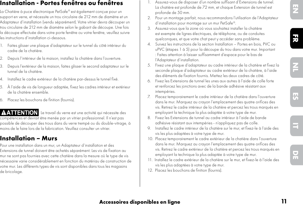 11Accessoires disponibles en ligneDEITNLESFREN1. Assurez-vous de disposer d’un nombre sufﬁsant d’Extensions de tunnel. La chatière est profonde de 72 mm, et chaque Extension de tunnel est profonde de 50 mm.2.  Pour un montage parfait, nous recommandons l’utilisation de l’Adaptateur d’installation pour montage sur un mur PetSafe®.3.  Assurez-vous que la zone où vous souhaitez installer la chatière est exempte de lignes électriques, de téléphone, ou de conduites quelconques, et que votre chat peut y accéder sans problème.4.  Suivez les instructions de la section Installation – Portes en bois, PVC ou uPVC (étapes 1 à 5) pour la découpe du trou dans votre mur. Important : Faites attention à laisser sufﬁsamment d’espace pour le bas de l’Adaptateur d’installation. 5.  Fixez une plaque d’adaptateur au cadre intérieur de la chatière et ﬁxez la seconde plaque d’adaptateur au cadre extérieur de la chatière, à l’aide des éléments de ﬁxation fournis. Mettez les deux cadres de côté.6.  Fixez les Extensions de tunnel les unes aux autres à l’aide de colle forte et renforcez les jonctions avec de la bande adhésive résistant aux intempéries.7.  Placez temporairement le cadre intérieur de la chatière dans l’ouverture dans le mur. Marquez au crayon l’emplacement des quatre oriﬁces des vis. Retirez le cadre intérieur de la chatière et percez les trous marqués en employant la technique la plus adaptée à votre type de mur. 8.  Fixez les Extensions de tunnel au cadre intérieur à l’aide de bande adhésive résistant aux intempéries - n’appliquez pas de colle. 9.  Installez le cadre intérieur de la chatière sur le mur, et ﬁxez-le à l’aide des vis les plus adaptées à votre type de mur. 10. Placez temporairement le cadre extérieur de la chatière dans l’ouverture dans le mur. Marquez au crayon l’emplacement des quatre oriﬁces des vis. Retirez le cadre extérieur de la chatière et percez les trous marqués en employant la technique la plus adaptée à votre type de mur. 11. Installez le cadre extérieur de la chatière sur le mur, et ﬁxez-le à l’aide des vis les plus adaptées à votre type de mur.12. Placez les bouchons de ﬁnition (fournis).Installation - Portes fenêtres ou fenêtresLa Chatière à puce électronique PetSafe® est également conçue pour un support en verre, et nécessite un trou circulaire de 212 mm de diamètre et un Adaptateur d’installation (vendu séparément). Votre vitrier devra découper un trou circulaire de 212 mm de diamètre selon le gabarit de découpe. Une fois la découpe effectuée dans votre porte fenêtre ou votre fenêtre, veuillez suivre les instructions d’installation ci-dessous.1.  Faites glisser une plaque d’adaptateur sur le tunnel du côté intérieur du cadre de la chatière.2.  Depuis l’intérieur de la maison, installez la chatière dans l’ouverture.3. Depuis l’extérieur de la maison, faites glisser le second adaptateur sur le tunnel de la chatière.4.  Installez le cadre extérieur de la chatière par-dessus le tunnel ﬁxé.5.  À l’aide de vis de longueur adaptée, ﬁxez les cadres intérieur et extérieur de la chatière ensemble.6.  Placez les bouchons de ﬁnition (fournis).Le travail du verre est une activité qui nécessite des compétences et devrait être menée par un vitrier professionnel. Il n’est pas possible de découper des trous dans du verre trempé ou du double-vitrage, à moins de le faire lors de la fabrication. Veuillez consulter un vitrier.Installation – MursPour une installation dans un mur, un Adaptateur d’installation et des Extensions de tunnel doivent être achetés séparément. Les vis de ﬁxation au mur ne sont pas fournies avec cette chatière dans la mesure où le type de vis nécessaire varie considérablement en fonction du matériau de construction de votre mur. Les différents types de vis sont disponibles dans tous les magasins de bricolage.    