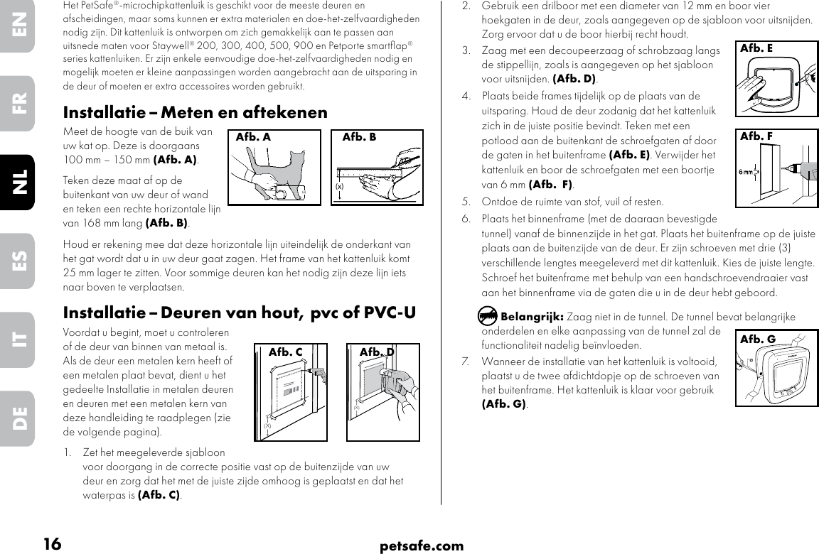 16 petsafe.comENFRESNLITDE2.  Gebruik een drilboor met een diameter van 12 mm en boor vier hoekgaten in de deur, zoals aangegeven op de sjabloon voor uitsnijden. Zorg ervoor dat u de boor hierbij recht houdt.3.  Zaag met een decoupeerzaag of schrobzaag langs de stippellijn, zoals is aangegeven op het sjabloon voor uitsnijden. (Afb. D).4.   Plaats beide frames tijdelijk op de plaats van de uitsparing. Houd de deur zodanig dat het kattenluik zich in de juiste positie bevindt. Teken met een potlood aan de buitenkant de schroefgaten af door de gaten in het buitenframe (Afb. E). Verwijder het kattenluik en boor de schroefgaten met een boortje van 6 mm (Afb.  F). 5.  Ontdoe de ruimte van stof, vuil of resten. 6.  Plaats het binnenframe (met de daaraan bevestigde tunnel) vanaf de binnenzijde in het gat. Plaats het buitenframe op de juiste plaats aan de buitenzijde van de deur. Er zijn schroeven met drie (3) verschillende lengtes meegeleverd met dit kattenluik. Kies de juiste lengte. Schroef het buitenframe met behulp van een handschroevendraaier vast aan het binnenframe via de gaten die u in de deur hebt geboord.Belangrijk: Zaag niet in de tunnel. De tunnel bevat belangrijke onderdelen en elke aanpassing van de tunnel zal de functionaliteit nadelig beïnvloeden.7.  Wanneer de installatie van het kattenluik is voltooid, plaatst u de twee afdichtdopje op de schroeven van het buitenframe. Het kattenluik is klaar voor gebruik (Afb. G).Afb. EAfb. FAfb. GHet PetSafe®-microchipkattenluik is geschikt voor de meeste deuren en afscheidingen, maar soms kunnen er extra materialen en doe-het-zelfvaardigheden nodig zijn. Dit kattenluik is ontworpen om zich gemakkelijk aan te passen aan uitsnede maten voor Staywell® 200, 300, 400, 500, 900 en Petporte smartﬂap® series kattenluiken. Er zijn enkele eenvoudige doe-het-zelfvaardigheden nodig en mogelijk moeten er kleine aanpassingen worden aangebracht aan de uitsparing in de deur of moeten er extra accessoires worden gebruikt. Installatie – Meten en aftekenenMeet de hoogte van de buik van uw kat op. Deze is doorgaans 100 mm – 150 mm (Afb. A). Teken deze maat af op de buitenkant van uw deur of wand en teken een rechte horizontale lijn van 168 mm lang (Afb. B). Houd er rekening mee dat deze horizontale lijn uiteindelijk de onderkant van het gat wordt dat u in uw deur gaat zagen. Het frame van het kattenluik komt 25 mm lager te zitten. Voor sommige deuren kan het nodig zijn deze lijn iets naar boven te verplaatsen.  Installatie – Deuren van hout, pvc of PVC-UVoordat u begint, moet u controleren of de deur van binnen van metaal is. Als de deur een metalen kern heeft of een metalen plaat bevat, dient u het gedeelte Installatie in metalen deuren en deuren met een metalen kern van deze handleiding te raadplegen (zie de volgende pagina).  1.  Zet het meegeleverde sjabloon voor doorgang in de correcte positie vast op de buitenzijde van uw deur en zorg dat het met de juiste zijde omhoog is geplaatst en dat het waterpas is (Afb. C). (x)Afb. A(x)Afb. B(X)Afb. C(X)Afb. D