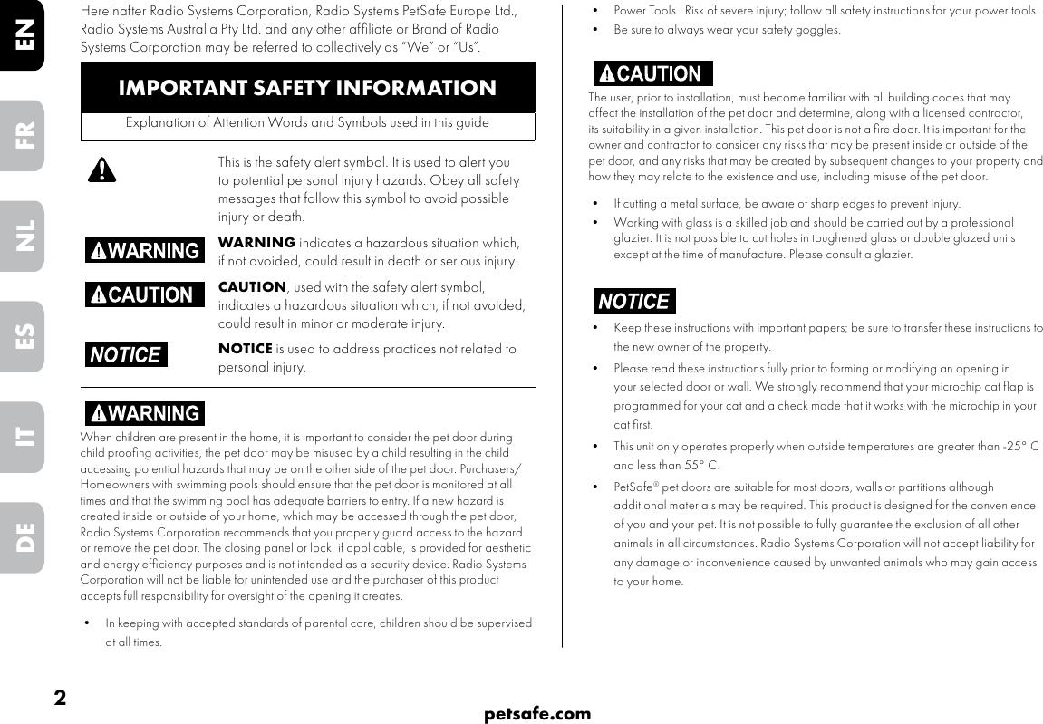 2petsafe.comENFRESNLITDE•  Power Tools.  Risk of severe injury; follow all safety instructions for your power tools.  •  Be sure to always wear your safety goggles.The user, prior to installation, must become familiar with all building codes that may affect the installation of the pet door and determine, along with a licensed contractor, its suitability in a given installation. This pet door is not a ﬁre door. It is important for the owner and contractor to consider any risks that may be present inside or outside of the pet door, and any risks that may be created by subsequent changes to your property and how they may relate to the existence and use, including misuse of the pet door. •  If cutting a metal surface, be aware of sharp edges to prevent injury.•  Working with glass is a skilled job and should be carried out by a professional glazier. It is not possible to cut holes in toughened glass or double glazed units except at the time of manufacture. Please consult a glazier.•  Keep these instructions with important papers; be sure to transfer these instructions to the new owner of the property. •  Please read these instructions fully prior to forming or modifying an opening in your selected door or wall. We strongly recommend that your microchip cat ﬂap is programmed for your cat and a check made that it works with the microchip in your cat ﬁrst.•  This unit only operates properly when outside temperatures are greater than -25° C and less than 55° C.•  PetSafe® pet doors are suitable for most doors, walls or partitions although additional materials may be required. This product is designed for the convenience of you and your pet. It is not possible to fully guarantee the exclusion of all other animals in all circumstances. Radio Systems Corporation will not accept liability for any damage or inconvenience caused by unwanted animals who may gain access to your home. IMPORTANT SAFETY INFORMATIONExplanation of Attention Words and Symbols used in this guideThis is the safety alert symbol. It is used to alert you to potential personal injury hazards. Obey all safety messages that follow this symbol to avoid possible injury or death.WARNING indicates a hazardous situation which, if not avoided, could result in death or serious injury.CAUTION, used with the safety alert symbol, indicates a hazardous situation which, if not avoided, could result in minor or moderate injury.NOTICE is used to address practices not related to personal injury.When children are present in the home, it is important to consider the pet door during child prooﬁng activities, the pet door may be misused by a child resulting in the child accessing potential hazards that may be on the other side of the pet door. Purchasers/Homeowners with swimming pools should ensure that the pet door is monitored at all times and that the swimming pool has adequate barriers to entry. If a new hazard is created inside or outside of your home, which may be accessed through the pet door, Radio Systems Corporation recommends that you properly guard access to the hazard or remove the pet door. The closing panel or lock, if applicable, is provided for aesthetic and energy efﬁciency purposes and is not intended as a security device. Radio Systems Corporation will not be liable for unintended use and the purchaser of this product accepts full responsibility for oversight of the opening it creates.•  In keeping with accepted standards of parental care, children should be supervised at all times.Hereinafter Radio Systems Corporation, Radio Systems PetSafe Europe Ltd., Radio Systems Australia Pty Ltd. and any other afﬁliate or Brand of Radio Systems Corporation may be referred to collectively as “We” or “Us”.