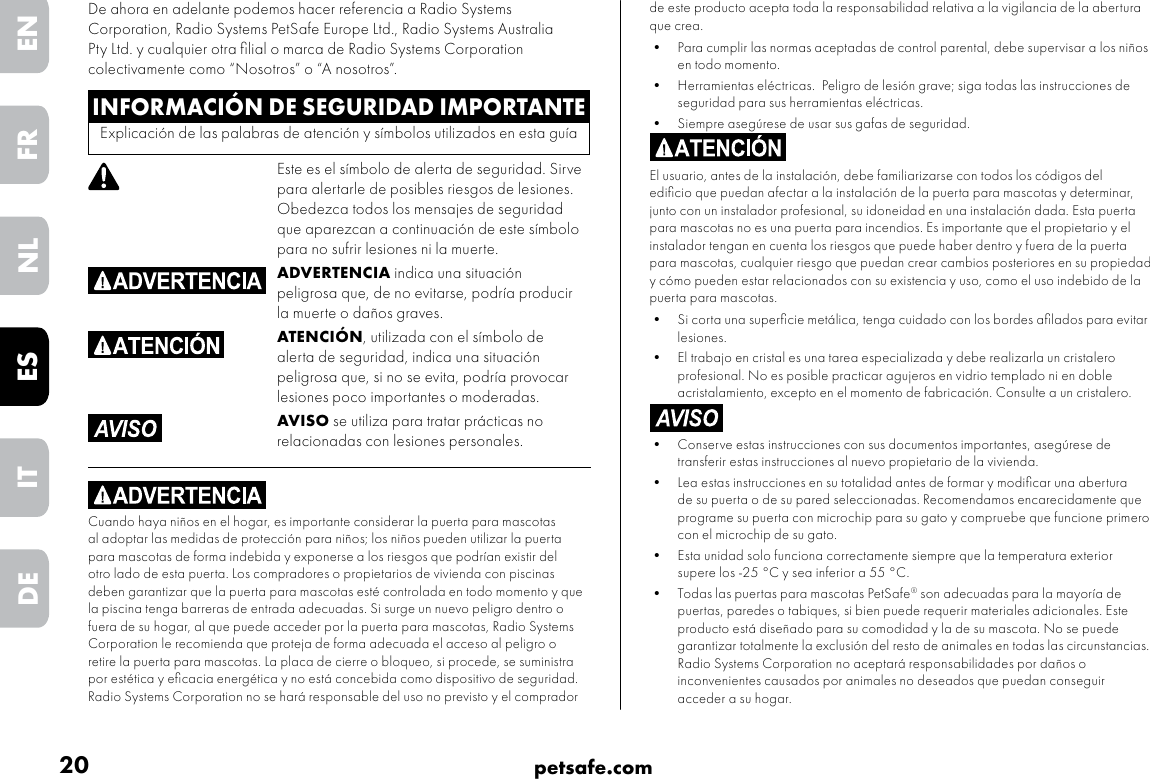 20 petsafe.comENFRESNLITDEde este producto acepta toda la responsabilidad relativa a la vigilancia de la abertura que crea.•  Para cumplir las normas aceptadas de control parental, debe supervisar a los niños en todo momento.•  Herramientas eléctricas.  Peligro de lesión grave; siga todas las instrucciones de seguridad para sus herramientas eléctricas. •  Siempre asegúrese de usar sus gafas de seguridad.El usuario, antes de la instalación, debe familiarizarse con todos los códigos del ediﬁcio que puedan afectar a la instalación de la puerta para mascotas y determinar, junto con un instalador profesional, su idoneidad en una instalación dada. Esta puerta para mascotas no es una puerta para incendios. Es importante que el propietario y el instalador tengan en cuenta los riesgos que puede haber dentro y fuera de la puerta para mascotas, cualquier riesgo que puedan crear cambios posteriores en su propiedad y cómo pueden estar relacionados con su existencia y uso, como el uso indebido de la puerta para mascotas. •  Si corta una superﬁcie metálica, tenga cuidado con los bordes aﬁlados para evitar lesiones.•  El trabajo en cristal es una tarea especializada y debe realizarla un cristalero profesional. No es posible practicar agujeros en vidrio templado ni en doble acristalamiento, excepto en el momento de fabricación. Consulte a un cristalero.•  Conserve estas instrucciones con sus documentos importantes, asegúrese de transferir estas instrucciones al nuevo propietario de la vivienda. •  Lea estas instrucciones en su totalidad antes de formar y modiﬁcar una abertura de su puerta o de su pared seleccionadas. Recomendamos encarecidamente que programe su puerta con microchip para su gato y compruebe que funcione primero con el microchip de su gato.•  Esta unidad solo funciona correctamente siempre que la temperatura exterior supere los -25 °C y sea inferior a 55 °C.•  Todas las puertas para mascotas PetSafe® son adecuadas para la mayoría de puertas, paredes o tabiques, si bien puede requerir materiales adicionales. Este producto está diseñado para su comodidad y la de su mascota. No se puede garantizar totalmente la exclusión del resto de animales en todas las circunstancias. Radio Systems Corporation no aceptará responsabilidades por daños o inconvenientes causados por animales no deseados que puedan conseguir acceder a su hogar. INFORMACIÓN DE SEGURIDAD IMPORTANTEExplicación de las palabras de atención y símbolos utilizados en esta guíaEste es el símbolo de alerta de seguridad. Sirve para alertarle de posibles riesgos de lesiones. Obedezca todos los mensajes de seguridad que aparezcan a continuación de este símbolo para no sufrir lesiones ni la muerte.ADVERTENCIA indica una situación peligrosa que, de no evitarse, podría producir la muerte o daños graves.ATENCIÓN, utilizada con el símbolo de alerta de seguridad, indica una situación peligrosa que, si no se evita, podría provocar lesiones poco importantes o moderadas.AVISO se utiliza para tratar prácticas no relacionadas con lesiones personales.Cuando haya niños en el hogar, es importante considerar la puerta para mascotas al adoptar las medidas de protección para niños; los niños pueden utilizar la puerta para mascotas de forma indebida y exponerse a los riesgos que podrían existir del otro lado de esta puerta. Los compradores o propietarios de vivienda con piscinas deben garantizar que la puerta para mascotas esté controlada en todo momento y que la piscina tenga barreras de entrada adecuadas. Si surge un nuevo peligro dentro o fuera de su hogar, al que puede acceder por la puerta para mascotas, Radio Systems Corporation le recomienda que proteja de forma adecuada el acceso al peligro o retire la puerta para mascotas. La placa de cierre o bloqueo, si procede, se suministra por estética y eﬁcacia energética y no está concebida como dispositivo de seguridad. Radio Systems Corporation no se hará responsable del uso no previsto y el comprador De ahora en adelante podemos hacer referencia a Radio Systems Corporation, Radio Systems PetSafe Europe Ltd., Radio Systems Australia Pty Ltd. y cualquier otra ﬁlial o marca de Radio Systems Corporation colectivamente como “Nosotros” o “A nosotros”.