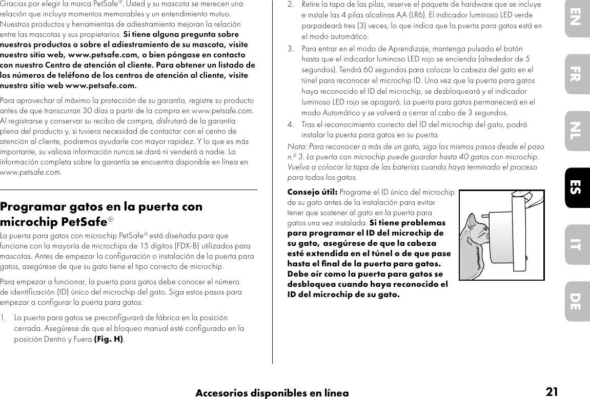 21Accesorios disponibles en líneaDEITNLESFREN2.  Retire la tapa de las pilas, reserve el paquete de hardware que se incluye e instale las 4 pilas alcalinas AA (LR6). El indicador luminoso LED verde parpadeará tres (3) veces, lo que indica que la puerta para gatos está en el modo automático.3.  Para entrar en el modo de Aprendizaje, mantenga pulsado el botón hasta que el indicador luminoso LED rojo se encienda (alrededor de 5 segundos). Tendrá 60 segundos para colocar la cabeza del gato en el túnel para reconocer el microchip ID. Una vez que la puerta para gatos haya reconocido el ID del microchip, se desbloqueará y el indicador luminoso LED rojo se apagará. La puerta para gatos permanecerá en el modo Automático y se volverá a cerrar al cabo de 3 segundos. 4.  Tras el reconocimiento correcto del ID del microchip del gato, podrá instalar la puerta para gatos en su puerta.Nota: Para reconocer a más de un gato, siga los mismos pasos desde el paso n.º 3. La puerta con microchip puede guardar hasta 40 gatos con microchip. Vuelva a colocar la tapa de las baterías cuando haya terminado el proceso para todos los gatos. Consejo útil: Programe el ID único del microchip de su gato antes de la instalación para evitar tener que sostener al gato en la puerta para gatos una vez instalada. Si tiene problemas para programar el ID del microchip de su gato, asegúrese de que la cabeza esté extendida en el túnel o de que pase hasta el ﬁnal de la puerta para gatos. Debe oír como la puerta para gatos se desbloquea cuando haya reconocido el ID del microchip de su gato.Gracias por elegir la marca PetSafe®. Usted y su mascota se merecen una relación que incluya momentos memorables y un entendimiento mutuo. Nuestros productos y herramientas de adiestramiento mejoran la relación entre las mascotas y sus propietarios. Si tiene alguna pregunta sobre nuestros productos o sobre el adiestramiento de su mascota, visite nuestro sitio web, www.petsafe.com, o bien póngase en contacto con nuestro Centro de atención al cliente. Para obtener un listado de los números de teléfono de los centros de atención al cliente, visite nuestro sitio web www.petsafe.com.Para aprovechar al máximo la protección de su garantía, registre su producto antes de que transcurran 30 días a partir de la compra en www.petsafe.com. Al registrarse y conservar su recibo de compra, disfrutará de la garantía plena del producto y, si tuviera necesidad de contactar con el centro de atención al cliente, podremos ayudarle con mayor rapidez. Y lo que es más importante, su valiosa información nunca se dará ni venderá a nadie. La información completa sobre la garantía se encuentra disponible en línea en www.petsafe.com.Programar gatos en la puerta con microchip PetSafe®La puerta para gatos con microchip PetSafe® está diseñada para que funcione con la mayoría de microchips de 15 dígitos (FDX-B) utilizados para mascotas. Antes de empezar la conﬁguración o instalación de la puerta para gatos, asegúrese de que su gato tiene el tipo correcto de microchip. Para empezar a funcionar, la puerta para gatos debe conocer el número de identiﬁcación (ID) único del microchip del gato. Siga estos pasos para empezar a conﬁgurar la puerta para gatos:1.  La puerta para gatos se preconﬁgurará de fábrica en la posición cerrada. Asegúrese de que el bloqueo manual esté conﬁgurado en la posición Dentro y Fuera (Fig. H).