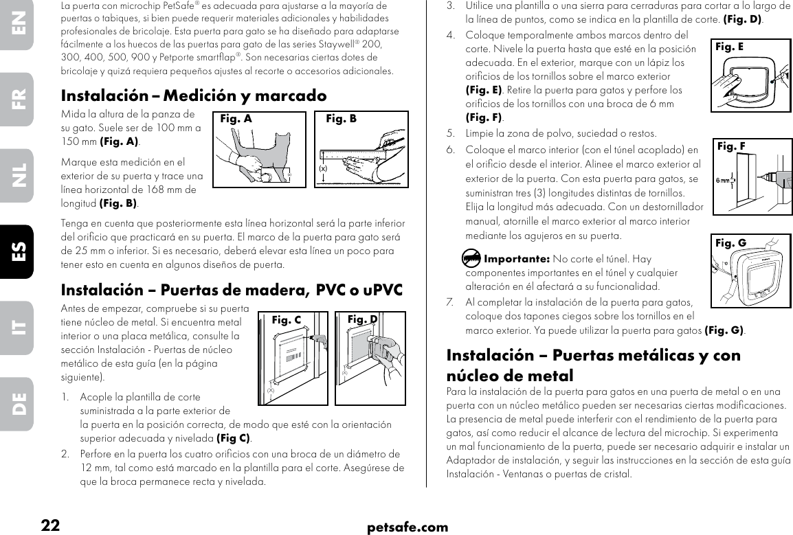 22 petsafe.comENFRESNLITDE3.  Utilice una plantilla o una sierra para cerraduras para cortar a lo largo de la línea de puntos, como se indica en la plantilla de corte. (Fig. D).4.  Coloque temporalmente ambos marcos dentro del corte. Nivele la puerta hasta que esté en la posición adecuada. En el exterior, marque con un lápiz los oriﬁcios de los tornillos sobre el marco exterior (Fig. E). Retire la puerta para gatos y perfore los oriﬁcios de los tornillos con una broca de 6 mm (Fig. F).5.  Limpie la zona de polvo, suciedad o restos. 6.  Coloque el marco interior (con el túnel acoplado) en el oriﬁcio desde el interior. Alinee el marco exterior al exterior de la puerta. Con esta puerta para gatos, se suministran tres (3) longitudes distintas de tornillos. Elija la longitud más adecuada. Con un destornillador manual, atornille el marco exterior al marco interior mediante los agujeros en su puerta.Importante: No corte el túnel. Hay componentes importantes en el túnel y cualquier alteración en él afectará a su funcionalidad.7.  Al completar la instalación de la puerta para gatos, coloque dos tapones ciegos sobre los tornillos en el marco exterior. Ya puede utilizar la puerta para gatos (Fig. G).Instalación – Puertas metálicas y con núcleo de metal Para la instalación de la puerta para gatos en una puerta de metal o en una puerta con un núcleo metálico pueden ser necesarias ciertas modiﬁcaciones. La presencia de metal puede interferir con el rendimiento de la puerta para gatos, así como reducir el alcance de lectura del microchip. Si experimenta un mal funcionamiento de la puerta, puede ser necesario adquirir e instalar un Adaptador de instalación, y seguir las instrucciones en la sección de esta guía Instalación - Ventanas o puertas de cristal. Fig. EFig. FFig. GLa puerta con microchip PetSafe® es adecuada para ajustarse a la mayoría de puertas o tabiques, si bien puede requerir materiales adicionales y habilidades profesionales de bricolaje. Esta puerta para gato se ha diseñado para adaptarse fácilmente a los huecos de las puertas para gato de las series Staywell® 200, 300, 400, 500, 900 y Petporte smartﬂap®. Son necesarias ciertas dotes de bricolaje y quizá requiera pequeños ajustes al recorte o accesorios adicionales. Instalación – Medición y marcadoMida la altura de la panza de su gato. Suele ser de 100 mm a 150 mm (Fig. A). Marque esta medición en el exterior de su puerta y trace una línea horizontal de 168 mm de longitud (Fig. B). Tenga en cuenta que posteriormente esta línea horizontal será la parte inferior del oriﬁcio que practicará en su puerta. El marco de la puerta para gato será de 25 mm o inferior. Si es necesario, deberá elevar esta línea un poco para tener esto en cuenta en algunos diseños de puerta.  Instalación – Puertas de madera, PVC o uPVCAntes de empezar, compruebe si su puerta tiene núcleo de metal. Si encuentra metal interior o una placa metálica, consulte la sección Instalación - Puertas de núcleo metálico de esta guía (en la página siguiente).1.  Acople la plantilla de corte suministrada a la parte exterior de la puerta en la posición correcta, de modo que esté con la orientación superior adecuada y nivelada (Fig C). 2.  Perfore en la puerta los cuatro oriﬁcios con una broca de un diámetro de 12 mm, tal como está marcado en la plantilla para el corte. Asegúrese de que la broca permanece recta y nivelada.(x)Fig. A(x)Fig. B(X)Fig. C(X)Fig. D