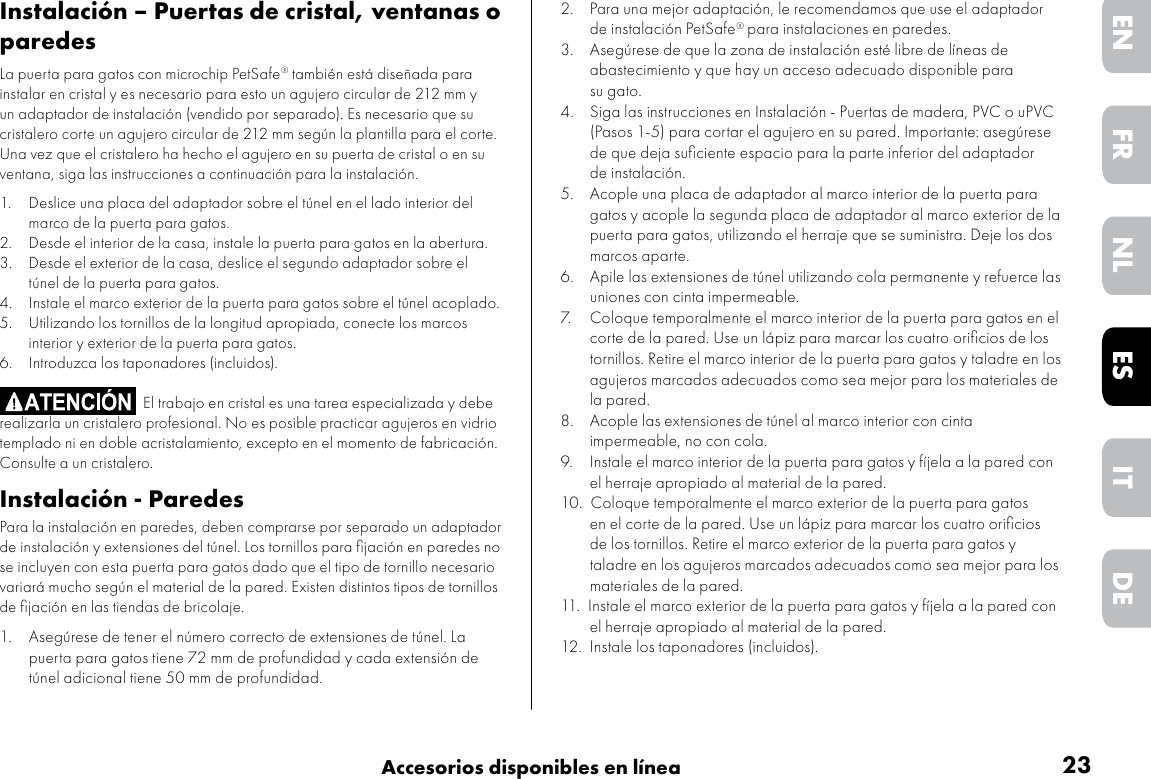 23Accesorios disponibles en líneaDEITNLESFREN2.  Para una mejor adaptación, le recomendamos que use el adaptador de instalación PetSafe® para instalaciones en paredes.3.  Asegúrese de que la zona de instalación esté libre de líneas de abastecimiento y que hay un acceso adecuado disponible para su gato.4.   Siga las instrucciones en Instalación - Puertas de madera, PVC o uPVC (Pasos 1-5) para cortar el agujero en su pared. Importante: asegúrese de que deja suﬁciente espacio para la parte inferior del adaptador de instalación. 5.   Acople una placa de adaptador al marco interior de la puerta para gatos y acople la segunda placa de adaptador al marco exterior de la puerta para gatos, utilizando el herraje que se suministra. Deje los dos marcos aparte.6.  Apile las extensiones de túnel utilizando cola permanente y refuerce las uniones con cinta impermeable.7.  Coloque temporalmente el marco interior de la puerta para gatos en el corte de la pared. Use un lápiz para marcar los cuatro oriﬁcios de los tornillos. Retire el marco interior de la puerta para gatos y taladre en los agujeros marcados adecuados como sea mejor para los materiales de la pared. 8.   Acople las extensiones de túnel al marco interior con cinta impermeable, no con cola.9.  Instale el marco interior de la puerta para gatos y fíjela a la pared con el herraje apropiado al material de la pared. 10.  Coloque temporalmente el marco exterior de la puerta para gatos en el corte de la pared. Use un lápiz para marcar los cuatro oriﬁcios de los tornillos. Retire el marco exterior de la puerta para gatos y taladre en los agujeros marcados adecuados como sea mejor para los materiales de la pared. 11.  Instale el marco exterior de la puerta para gatos y fíjela a la pared con el herraje apropiado al material de la pared.12.  Instale los taponadores (incluidos).Instalación – Puertas de cristal, ventanas o paredesLa puerta para gatos con microchip PetSafe® también está diseñada para instalar en cristal y es necesario para esto un agujero circular de 212 mm y un adaptador de instalación (vendido por separado). Es necesario que su cristalero corte un agujero circular de 212 mm según la plantilla para el corte. Una vez que el cristalero ha hecho el agujero en su puerta de cristal o en su ventana, siga las instrucciones a continuación para la instalación.1.  Deslice una placa del adaptador sobre el túnel en el lado interior del marco de la puerta para gatos.2.  Desde el interior de la casa, instale la puerta para gatos en la abertura.3.  Desde el exterior de la casa, deslice el segundo adaptador sobre el túnel de la puerta para gatos.4.  Instale el marco exterior de la puerta para gatos sobre el túnel acoplado.5.  Utilizando los tornillos de la longitud apropiada, conecte los marcos interior y exterior de la puerta para gatos.6.  Introduzca los taponadores (incluidos).                                     El trabajo en cristal es una tarea especializada y debe realizarla un cristalero profesional. No es posible practicar agujeros en vidrio templado ni en doble acristalamiento, excepto en el momento de fabricación. Consulte a un cristalero.Instalación - ParedesPara la instalación en paredes, deben comprarse por separado un adaptador de instalación y extensiones del túnel. Los tornillos para ﬁjación en paredes no se incluyen con esta puerta para gatos dado que el tipo de tornillo necesario variará mucho según el material de la pared. Existen distintos tipos de tornillos de ﬁjación en las tiendas de bricolaje.   1.  Asegúrese de tener el número correcto de extensiones de túnel. La puerta para gatos tiene 72 mm de profundidad y cada extensión de túnel adicional tiene 50 mm de profundidad.