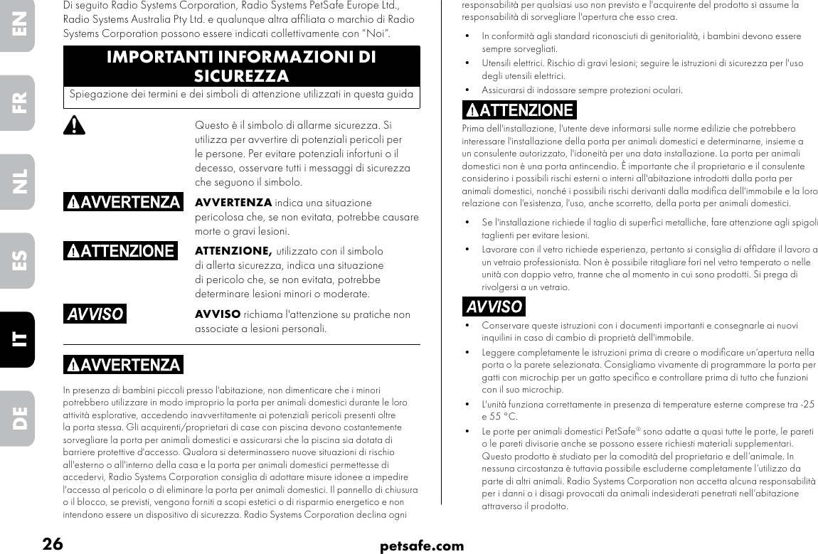 26 petsafe.comENFRESNLITDEresponsabilità per qualsiasi uso non previsto e l&apos;acquirente del prodotto si assume la responsabilità di sorvegliare l&apos;apertura che esso crea.•  In conformità agli standard riconosciuti di genitorialità, i bambini devono essere sempre sorvegliati.•  Utensili elettrici. Rischio di gravi lesioni; seguire le istruzioni di sicurezza per l&apos;uso degli utensili elettrici. •  Assicurarsi di indossare sempre protezioni oculari.Prima dell&apos;installazione, l&apos;utente deve informarsi sulle norme edilizie che potrebbero interessare l&apos;installazione della porta per animali domestici e determinarne, insieme a un consulente autorizzato, l&apos;idoneità per una data installazione. La porta per animali domestici non è una porta antincendio. È importante che il proprietario e il consulente considerino i possibili rischi esterni o interni all&apos;abitazione introdotti dalla porta per animali domestici, nonché i possibili rischi derivanti dalla modiﬁca dell&apos;immobile e la loro relazione con l&apos;esistenza, l&apos;uso, anche scorretto, della porta per animali domestici. •  Se l&apos;installazione richiede il taglio di superﬁci metalliche, fare attenzione agli spigoli taglienti per evitare lesioni.•  Lavorare con il vetro richiede esperienza, pertanto si consiglia di afﬁdare il lavoro a un vetraio professionista. Non è possibile ritagliare fori nel vetro temperato o nelle unità con doppio vetro, tranne che al momento in cui sono prodotti. Si prega di rivolgersi a un vetraio.•  Conservare queste istruzioni con i documenti importanti e consegnarle ai nuovi inquilini in caso di cambio di proprietà dell&apos;immobile. •  Leggere completamente le istruzioni prima di creare o modiﬁcare un’apertura nella porta o la parete selezionata. Consigliamo vivamente di programmare la porta per gatti con microchip per un gatto speciﬁco e controllare prima di tutto che funzioni con il suo microchip.•  L&apos;unità funziona correttamente in presenza di temperature esterne comprese tra -25 e 55 °C.•  Le porte per animali domestici PetSafe® sono adatte a quasi tutte le porte, le pareti o le pareti divisorie anche se possono essere richiesti materiali supplementari. Questo prodotto è studiato per la comodità del proprietario e dell’animale. In nessuna circostanza è tuttavia possibile escluderne completamente l’utilizzo da parte di altri animali. Radio Systems Corporation non accetta alcuna responsabilità per i danni o i disagi provocati da animali indesiderati penetrati nell’abitazione attraverso il prodotto.IMPORTANTI INFORMAZIONI DI SICUREZZASpiegazione dei termini e dei simboli di attenzione utilizzati in questa guidaQuesto è il simbolo di allarme sicurezza. Si utilizza per avvertire di potenziali pericoli per le persone. Per evitare potenziali infortuni o il decesso, osservare tutti i messaggi di sicurezza che seguono il simbolo.AVVERTENZA indica una situazione pericolosa che, se non evitata, potrebbe causare morte o gravi lesioni.ATTENZIONE, utilizzato con il simbolo di allerta sicurezza, indica una situazione di pericolo che, se non evitata, potrebbe determinare lesioni minori o moderate.AVVISO richiama l&apos;attenzione su pratiche non associate a lesioni personali.In presenza di bambini piccoli presso l&apos;abitazione, non dimenticare che i minori potrebbero utilizzare in modo improprio la porta per animali domestici durante le loro attività esplorative, accedendo inavvertitamente ai potenziali pericoli presenti oltre la porta stessa. Gli acquirenti/proprietari di case con piscina devono costantemente sorvegliare la porta per animali domestici e assicurarsi che la piscina sia dotata di barriere protettive d&apos;accesso. Qualora si determinassero nuove situazioni di rischio all&apos;esterno o all&apos;interno della casa e la porta per animali domestici permettesse di accedervi, Radio Systems Corporation consiglia di adottare misure idonee a impedire l&apos;accesso al pericolo o di eliminare la porta per animali domestici. Il pannello di chiusura o il blocco, se previsti, vengono forniti a scopi estetici o di risparmio energetico e non intendono essere un dispositivo di sicurezza. Radio Systems Corporation declina ogni Di seguito Radio Systems Corporation, Radio Systems PetSafe Europe Ltd., Radio Systems Australia Pty Ltd. e qualunque altra afﬁliata o marchio di Radio Systems Corporation possono essere indicati collettivamente con “Noi”.