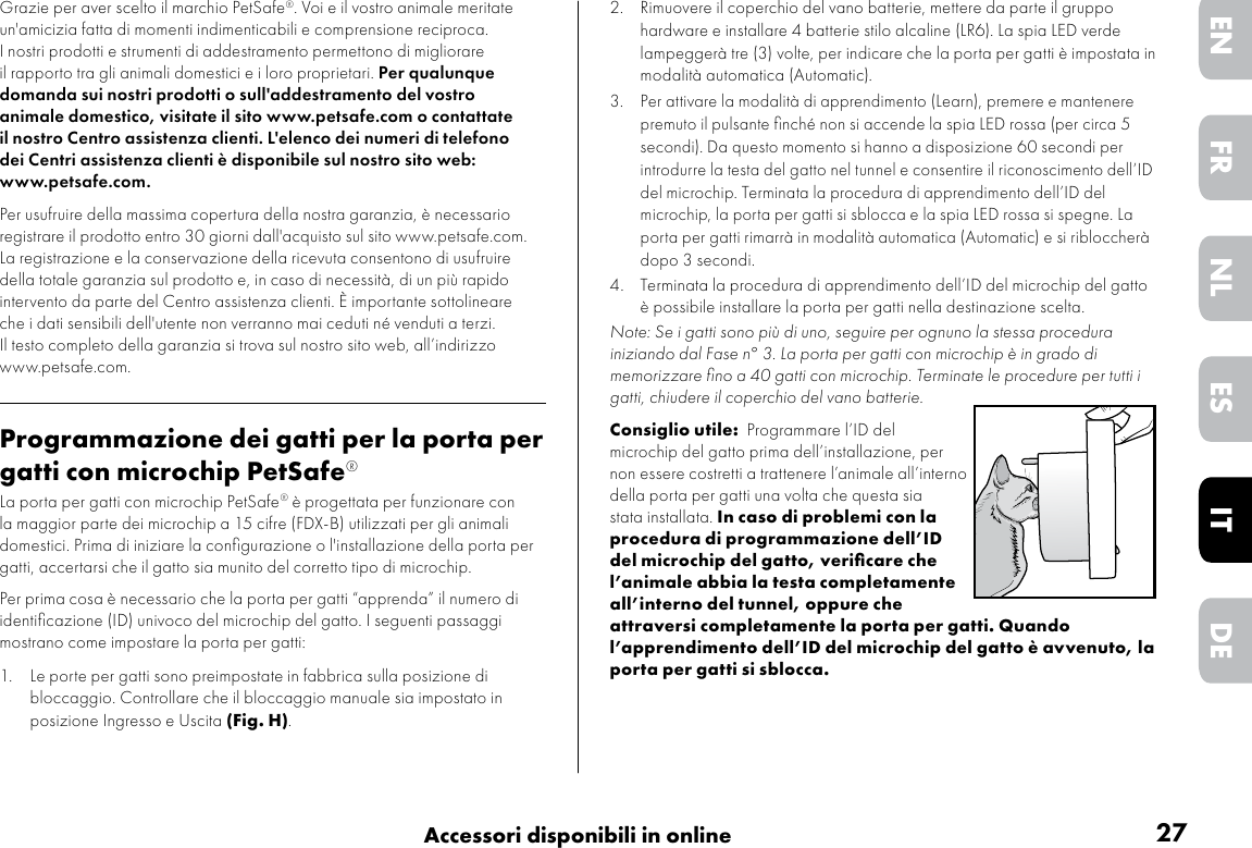 27Accessori disponibili in onlineDEITNLESFRENGrazie per aver scelto il marchio PetSafe®. Voi e il vostro animale meritate un&apos;amicizia fatta di momenti indimenticabili e comprensione reciproca. I nostri prodotti e strumenti di addestramento permettono di migliorare il rapporto tra gli animali domestici e i loro proprietari. Per qualunque domanda sui nostri prodotti o sull&apos;addestramento del vostro animale domestico, visitate il sito www.petsafe.com o contattate il nostro Centro assistenza clienti. L&apos;elenco dei numeri di telefono dei Centri assistenza clienti è disponibile sul nostro sito web: www.petsafe.com.Per usufruire della massima copertura della nostra garanzia, è necessario registrare il prodotto entro 30 giorni dall&apos;acquisto sul sito www.petsafe.com. La registrazione e la conservazione della ricevuta consentono di usufruire della totale garanzia sul prodotto e, in caso di necessità, di un più rapido intervento da parte del Centro assistenza clienti. È importante sottolineare che i dati sensibili dell&apos;utente non verranno mai ceduti né venduti a terzi. Il testo completo della garanzia si trova sul nostro sito web, all’indirizzo www.petsafe.com.Programmazione dei gatti per la porta per gatti con microchip PetSafe®La porta per gatti con microchip PetSafe® è progettata per funzionare con la maggior parte dei microchip a 15 cifre (FDX-B) utilizzati per gli animali domestici. Prima di iniziare la conﬁgurazione o l&apos;installazione della porta per gatti, accertarsi che il gatto sia munito del corretto tipo di microchip. Per prima cosa è necessario che la porta per gatti “apprenda” il numero di identiﬁcazione (ID) univoco del microchip del gatto. I seguenti passaggi mostrano come impostare la porta per gatti:1.  Le porte per gatti sono preimpostate in fabbrica sulla posizione di bloccaggio. Controllare che il bloccaggio manuale sia impostato in posizione Ingresso e Uscita (Fig. H).2.  Rimuovere il coperchio del vano batterie, mettere da parte il gruppo hardware e installare 4 batterie stilo alcaline (LR6). La spia LED verde lampeggerà tre (3) volte, per indicare che la porta per gatti è impostata in modalità automatica (Automatic). 3.  Per attivare la modalità di apprendimento (Learn), premere e mantenere premuto il pulsante ﬁnché non si accende la spia LED rossa (per circa 5 secondi). Da questo momento si hanno a disposizione 60 secondi per introdurre la testa del gatto nel tunnel e consentire il riconoscimento dell’ID del microchip. Terminata la procedura di apprendimento dell’ID del microchip, la porta per gatti si sblocca e la spia LED rossa si spegne. La porta per gatti rimarrà in modalità automatica (Automatic) e si ribloccherà dopo 3 secondi. 4.  Terminata la procedura di apprendimento dell’ID del microchip del gatto è possibile installare la porta per gatti nella destinazione scelta.Note: Se i gatti sono più di uno, seguire per ognuno la stessa procedura iniziando dal Fase n° 3. La porta per gatti con microchip è in grado di memorizzare ﬁno a 40 gatti con microchip. Terminate le procedure per tutti i gatti, chiudere il coperchio del vano batterie. Consiglio utile:  Programmare l’ID del microchip del gatto prima dell’installazione, per non essere costretti a trattenere l’animale all’interno della porta per gatti una volta che questa sia stata installata. In caso di problemi con la procedura di programmazione dell’ID del microchip del gatto, veriﬁcare che l’animale abbia la testa completamente all’interno del tunnel, oppure che attraversi completamente la porta per gatti. Quando l’apprendimento dell’ID del microchip del gatto è avvenuto, la porta per gatti si sblocca.