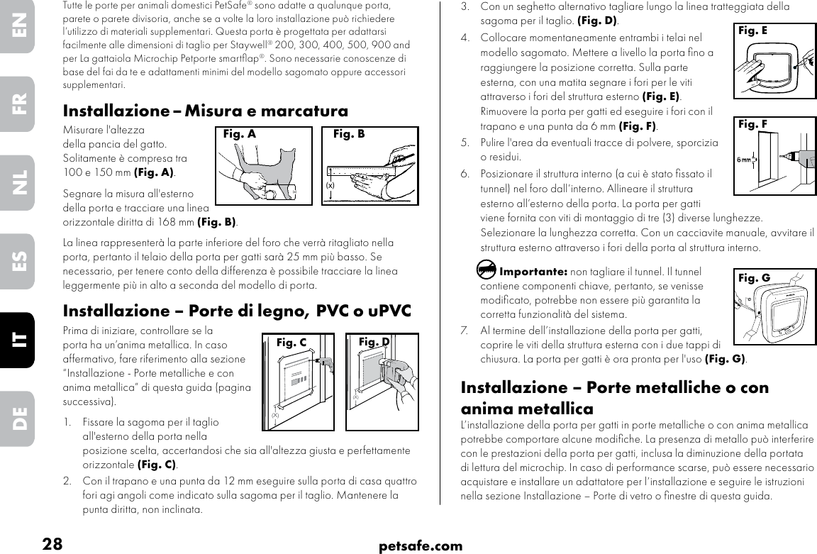 28 petsafe.comENFRESNLITDE3.  Con un seghetto alternativo tagliare lungo la linea tratteggiata della sagoma per il taglio. (Fig. D).4.  Collocare momentaneamente entrambi i telai nel modello sagomato. Mettere a livello la porta ﬁno a raggiungere la posizione corretta. Sulla parte esterna, con una matita segnare i fori per le viti attraverso i fori del struttura esterno (Fig. E). Rimuovere la porta per gatti ed eseguire i fori con il trapano e una punta da 6 mm (Fig. F).   5.  Pulire l&apos;area da eventuali tracce di polvere, sporcizia o residui. 6.  Posizionare il struttura interno (a cui è stato ﬁssato il tunnel) nel foro dall’interno. Allineare il struttura esterno all’esterno della porta. La porta per gatti viene fornita con viti di montaggio di tre (3) diverse lunghezze. Selezionare la lunghezza corretta. Con un cacciavite manuale, avvitare il struttura esterno attraverso i fori della porta al struttura interno.Importante: non tagliare il tunnel. Il tunnel contiene componenti chiave, pertanto, se venisse modiﬁcato, potrebbe non essere più garantita la corretta funzionalità del sistema.7.  Al termine dell’installazione della porta per gatti, coprire le viti della struttura esterna con i due tappi di chiusura. La porta per gatti è ora pronta per l&apos;uso (Fig. G). Installazione – Porte metalliche o con anima metallica L’installazione della porta per gatti in porte metalliche o con anima metallica potrebbe comportare alcune modiﬁche. La presenza di metallo può interferire con le prestazioni della porta per gatti, inclusa la diminuzione della portata di lettura del microchip. In caso di performance scarse, può essere necessario acquistare e installare un adattatore per l’installazione e seguire le istruzioni nella sezione Installazione – Porte di vetro o ﬁnestre di questa guida. Fig. EFig. FFig. GTutte le porte per animali domestici PetSafe® sono adatte a qualunque porta, parete o parete divisoria, anche se a volte la loro installazione può richiedere l’utilizzo di materiali supplementari. Questa porta è progettata per adattarsi facilmente alle dimensioni di taglio per Staywell® 200, 300, 400, 500, 900 and per La gattaiola Microchip Petporte smartﬂap®. Sono necessarie conoscenze di base del fai da te e adattamenti minimi del modello sagomato oppure accessori supplementari. Installazione – Misura e marcaturaMisurare l&apos;altezza  della pancia del gatto. Solitamente è compresa tra  100 e 150 mm (Fig. A). Segnare la misura all&apos;esterno della porta e tracciare una linea orizzontale diritta di 168 mm (Fig. B). La linea rappresenterà la parte inferiore del foro che verrà ritagliato nella porta, pertanto il telaio della porta per gatti sarà 25 mm più basso. Se necessario, per tenere conto della differenza è possibile tracciare la linea leggermente più in alto a seconda del modello di porta.  Installazione – Porte di legno, PVC o uPVCPrima di iniziare, controllare se la porta ha un’anima metallica. In caso affermativo, fare riferimento alla sezione “Installazione - Porte metalliche e con anima metallica” di questa guida (pagina successiva). 1.  Fissare la sagoma per il taglio all&apos;esterno della porta nella posizione scelta, accertandosi che sia all&apos;altezza giusta e perfettamente orizzontale (Fig. C). 2.  Con il trapano e una punta da 12 mm eseguire sulla porta di casa quattro fori agi angoli come indicato sulla sagoma per il taglio. Mantenere la punta diritta, non inclinata.(x)Fig. A(x)Fig. B(X)Fig. C(X)Fig. D