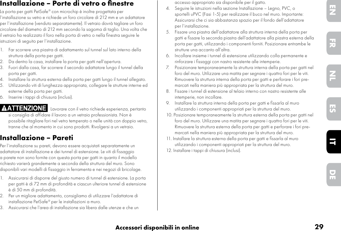 29Accessori disponibili in onlineDEITNLESFRENInstallazione – Porte di vetro o ﬁnestreLa porta per gatti PetSafe® con microchip è inoltre progettata per l’installazione su vetro e richiede un foro circolare di 212 mm e un adattatore per l’installazione (venduto separatamente). Il vetraio dovrà tagliare un foro circolare del diametro di 212 mm secondo la sagoma di taglio. Una volta che il vetraio ha realizzato il foro nella porta di vetro o nella ﬁnestra seguire le istruzioni di seguito per l’installazione.1.  Far scorrere una piastra di adattamento sul tunnel sul lato interno della struttura della porta per gatti.2.  Da dentro la casa, installare la porta per gatti nell’apertura.3.  Fuori dalla casa, far scorrere il secondo adattatore lungo il tunnel della porta per gatti.4.  Installare la struttura esterna della porta per gatti lungo il tunnel allegato.5.  Utilizzando viti di lunghezza appropriata, collegare le strutture interne ed esterne della porta per gatti.6.  Inserire i tappi di chiusura (inclusi).                                            Lavorare con il vetro richiede esperienza, pertanto si consiglia di afﬁdare il lavoro a un vetraio professionista. Non è possibile ritagliare fori nel vetro temperato o nelle unità con doppio vetro, tranne che al momento in cui sono prodotti. Rivolgersi a un vetraio.Installazione – ParetiPer l’installazione su pareti, devono essere acquistati separatamente un adattatore di installazione e dei tunnel di estensione. Le viti di ﬁssaggio a parete non sono fornite con questa porta per gatti in quanto il modello richiesto varierà grandemente a seconda della struttura del muro. Sono disponibili vari modelli di ﬁssaggio in ferramenta e nei negozi di bricolage.    1.  Assicurarsi di disporre del giusto numero di tunnel di estensione. La porta per gatti è di 72 mm di profondità e ciascun ulteriore tunnel di estensione è di 50 mm di profondità.2.  Per un migliore adattamento, consigliamo di utilizzare l’adattatore di installazione PetSafe® per le installazioni a muro.3.  Assicurarsi che l’area di installazione sia libera dalle utenze e che un accesso appropriato sia disponibile per il gatto.4.   Seguire le istruzioni nella sezione Installazione – Legno, PVC, o sportelli uPVC (Fasi 1-5) per realizzare il buco nel muro. Importante: Assicurarsi che ci sia abbastanza spazio per il fondo dell’adattatore per l’installazione. 5.   Fissare una piastra dell’adattatore alla struttura interna della porta per gatti e ﬁssare la seconda piastra dell’adattatore alla piastra esterna della porta per gatti, utilizzando i componenti forniti. Posizionare entrambe le strutture una accanto all’altra.6.  Incollare insieme i tunnel di estensione utilizzando colla permanente e rinforzare i ﬁssaggi con nastro resistente alle intemperie.7.  Posizionare temporaneamente la struttura interna della porta per gatti nel foro del muro. Utilizzare una matita per segnare i quattro fori per le viti. Rimuovere la struttura interna della porta per gatti e perforare i fori pre-marcati nella maniera più appropriata per la struttura del muro. 8.   Fissare i tunnel di estensione al telaio interno con nastro resistente alle intemperie, non incollare. 9.  Installare la struttura interna della porta per gatti e ﬁssarla al muro utilizzando i componenti appropriati per la struttura del muro. 10. Posizionare temporaneamente la struttura esterna della porta per gatti nel foro del muro. Utilizzare una matita per segnare i quattro fori per le viti. Rimuovere la struttura esterna della porta per gatti e perforare i fori pre-marcati nella maniera più appropriata per la struttura del muro. 11. Installare la struttura esterna della porta per gatti e ﬁssarla al muro utilizzando i componenti appropriati per la struttura del muro.12. Installare i tappi di chiusura (inclusi).