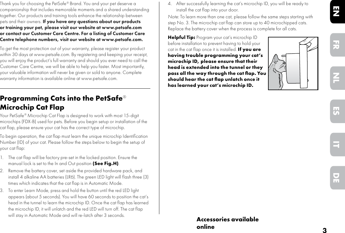 3DEITNLESFRENAccessories available onlineThank you for choosing the PetSafe® Brand. You and your pet deserve a companionship that includes memorable moments and a shared understanding together. Our products and training tools enhance the relationship between pets and their owners. If you have any questions about our products or training your pet, please visit our website at www.petsafe.com or contact our Customer Care Centre. For a listing of Customer Care Centre telephone numbers, visit our website at www.petsafe.com.To get the most protection out of your warranty, please register your product within 30 days at www.petsafe.com. By registering and keeping your receipt, you will enjoy the product’s full warranty and should you ever need to call the Customer Care Centre, we will be able to help you faster. Most importantly, your valuable information will never be given or sold to anyone. Complete warranty information is available online at www.petsafe.com.Programming Cats into the PetSafe® Microchip Cat FlapYour PetSafe® Microchip Cat Flap is designed to work with most 15-digit microchips (FDX-B) used for pets. Before you begin setup or installation of the cat ﬂap, please ensure your cat has the correct type of microchip. To begin operation, the cat ﬂap must learn the unique microchip Identiﬁcation Number (ID) of your cat. Please follow the steps below to begin the setup of your cat ﬂap:1.  The cat ﬂap will be factory pre-set in the locked position. Ensure the manual lock is set to the In and Out position (See Fig.H).2.  Remove the battery cover, set aside the provided hardware pack, and install 4 alkaline AA batteries (LR6). The green LED light will ﬂash three (3) times which indicates that the cat ﬂap is in Automatic Mode. 3.  To enter Learn Mode, press and hold the button until the red LED light appears (about 5 seconds). You will have 60 seconds to position the cat’s head in the tunnel to learn the microchip ID. Once the cat ﬂap has learned the microchip ID, it will unlatch and the red LED will turn off. The cat ﬂap will stay in Automatic Mode and will re-latch after 3 seconds. 4.  After successfully learning the cat’s microchip ID, you will be ready to install the cat ﬂap into your door.Note: To learn more than one cat, please follow the same steps starting with step No. 3. The microchip cat ﬂap can store up to 40 microchipped cats. Replace the battery cover when the process is complete for all cats. Helpful Tip: Program your cat’s microchip ID before installation to prevent having to hold your cat in the cat ﬂap once it is installed. If you are having trouble programming your cat’s microchip ID, please ensure that their head is extended into the tunnel or they pass all the way through the cat ﬂap. You should hear the cat ﬂap unlatch once it has learned your cat’s microchip ID. 