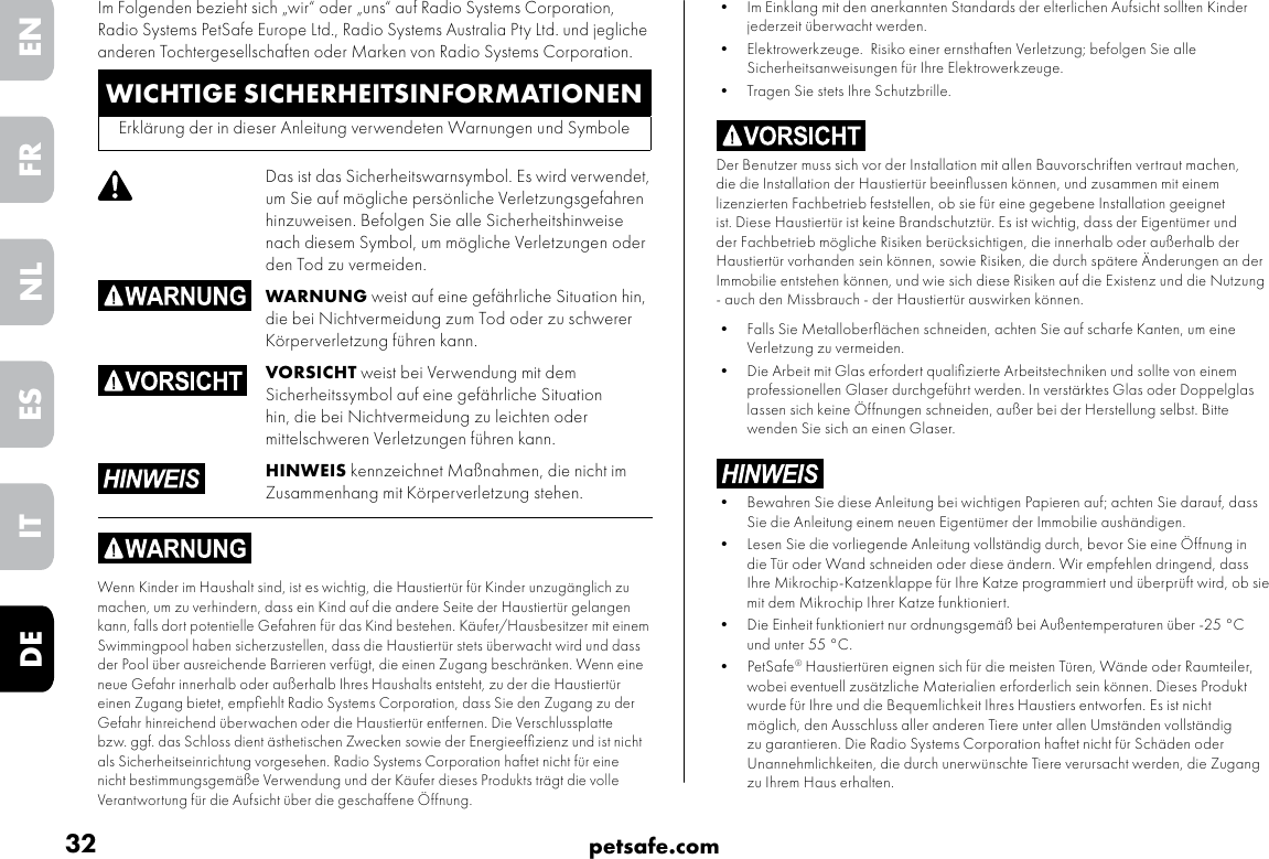 32 petsafe.comENFRESNLITDE•  Im Einklang mit den anerkannten Standards der elterlichen Aufsicht sollten Kinder jederzeit überwacht werden.•  Elektrowerkzeuge.  Risiko einer ernsthaften Verletzung; befolgen Sie alle Sicherheitsanweisungen für Ihre Elektrowerkzeuge. •  Tragen Sie stets Ihre Schutzbrille.Der Benutzer muss sich vor der Installation mit allen Bauvorschriften vertraut machen, die die Installation der Haustiertür beeinﬂussen können, und zusammen mit einem lizenzierten Fachbetrieb feststellen, ob sie für eine gegebene Installation geeignet ist. Diese Haustiertür ist keine Brandschutztür. Es ist wichtig, dass der Eigentümer und der Fachbetrieb mögliche Risiken berücksichtigen, die innerhalb oder außerhalb der Haustiertür vorhanden sein können, sowie Risiken, die durch spätere Änderungen an der Immobilie entstehen können, und wie sich diese Risiken auf die Existenz und die Nutzung - auch den Missbrauch - der Haustiertür auswirken können. •  Falls Sie Metalloberﬂächen schneiden, achten Sie auf scharfe Kanten, um eine Verletzung zu vermeiden.•  Die Arbeit mit Glas erfordert qualiﬁzierte Arbeitstechniken und sollte von einem professionellen Glaser durchgeführt werden. In verstärktes Glas oder Doppelglas lassen sich keine Öffnungen schneiden, außer bei der Herstellung selbst. Bitte wenden Sie sich an einen Glaser.•  Bewahren Sie diese Anleitung bei wichtigen Papieren auf; achten Sie darauf, dass Sie die Anleitung einem neuen Eigentümer der Immobilie aushändigen. •  Lesen Sie die vorliegende Anleitung vollständig durch, bevor Sie eine Öffnung in die Tür oder Wand schneiden oder diese ändern. Wir empfehlen dringend, dass Ihre Mikrochip-Katzenklappe für Ihre Katze programmiert und überprüft wird, ob sie mit dem Mikrochip Ihrer Katze funktioniert.•  Die Einheit funktioniert nur ordnungsgemäß bei Außentemperaturen über -25 °C und unter 55 °C.•  PetSafe® Haustiertüren eignen sich für die meisten Türen, Wände oder Raumteiler, wobei eventuell zusätzliche Materialien erforderlich sein können. Dieses Produkt wurde für Ihre und die Bequemlichkeit Ihres Haustiers entworfen. Es ist nicht möglich, den Ausschluss aller anderen Tiere unter allen Umständen vollständig zu garantieren. Die Radio Systems Corporation haftet nicht für Schäden oder Unannehmlichkeiten, die durch unerwünschte Tiere verursacht werden, die Zugang zu Ihrem Haus erhalten.WICHTIGE SICHERHEITSINFORMATIONENErklärung der in dieser Anleitung verwendeten Warnungen und SymboleDas ist das Sicherheitswarnsymbol. Es wird verwendet, um Sie auf mögliche persönliche Verletzungsgefahren hinzuweisen. Befolgen Sie alle Sicherheitshinweise nach diesem Symbol, um mögliche Verletzungen oder den Tod zu vermeiden.WARNUNG weist auf eine gefährliche Situation hin, die bei Nichtvermeidung zum Tod oder zu schwerer Körperverletzung führen kann.VORSICHT weist bei Verwendung mit dem Sicherheitssymbol auf eine gefährliche Situation hin, die bei Nichtvermeidung zu leichten oder mittelschweren Verletzungen führen kann.HINWEIS kennzeichnet Maßnahmen, die nicht im Zusammenhang mit Körperverletzung stehen.Wenn Kinder im Haushalt sind, ist es wichtig, die Haustiertür für Kinder unzugänglich zu machen, um zu verhindern, dass ein Kind auf die andere Seite der Haustiertür gelangen kann, falls dort potentielle Gefahren für das Kind bestehen. Käufer/Hausbesitzer mit einem Swimmingpool haben sicherzustellen, dass die Haustiertür stets überwacht wird und dass der Pool über ausreichende Barrieren verfügt, die einen Zugang beschränken. Wenn eine neue Gefahr innerhalb oder außerhalb Ihres Haushalts entsteht, zu der die Haustiertür einen Zugang bietet, empﬁehlt Radio Systems Corporation, dass Sie den Zugang zu der Gefahr hinreichend überwachen oder die Haustiertür entfernen. Die Verschlussplatte bzw. ggf. das Schloss dient ästhetischen Zwecken sowie der Energieefﬁzienz und ist nicht als Sicherheitseinrichtung vorgesehen. Radio Systems Corporation haftet nicht für eine nicht bestimmungsgemäße Verwendung und der Käufer dieses Produkts trägt die volle Verantwortung für die Aufsicht über die geschaffene Öffnung.Im Folgenden bezieht sich „wir“ oder „uns“ auf Radio Systems Corporation, Radio Systems PetSafe Europe Ltd., Radio Systems Australia Pty Ltd. und jegliche anderen Tochtergesellschaften oder Marken von Radio Systems Corporation.