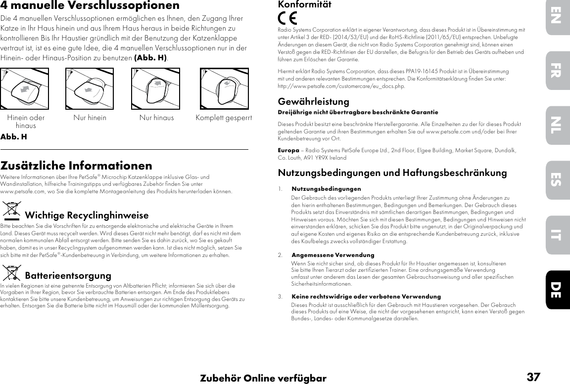 37Zubehör Online verfügbarDEITNLESFREN4 manuelle VerschlussoptionenDie 4 manuellen Verschlussoptionen ermöglichen es Ihnen, den Zugang Ihrer Katze in Ihr Haus hinein und aus Ihrem Haus heraus in beide Richtungen zu kontrollieren Bis Ihr Haustier gründlich mit der Benutzung der Katzenklappe vertraut ist, ist es eine gute Idee, die 4 manuellen Verschlussoptionen nur in der Hinein- oder Hinaus-Position zu benutzen (Abb. H). Abb. HZusätzliche InformationenWeitere Informationen über Ihre PetSafe® Microchip Katzenklappe inklusive Glas- und Wandinstallation, hilfreiche Trainingstipps und verfügbares Zubehör ﬁnden Sie unter www.petsafe.com, wo Sie die komplette Montageanleitung des Produkts herunterladen können.Wichtige RecyclinghinweiseBitte beachten Sie die Vorschriften für zu entsorgende elektronische und elektrische Geräte in Ihrem Land. Dieses Gerät muss recycelt werden. Wird dieses Gerät nicht mehr benötigt, darf es nicht mit dem normalen kommunalen Abfall entsorgt werden. Bitte senden Sie es dahin zurück, wo Sie es gekauft haben, damit es in unser Recyclingsystem aufgenommen werden kann. Ist dies nicht möglich, setzen Sie sich bitte mit der PetSafe®-Kundenbetreuung in Verbindung, um weitere Informationen zu erhalten.BatterieentsorgungIn vielen Regionen ist eine getrennte Entsorgung von Altbatterien Pﬂicht; informieren Sie sich über die Vorgaben in Ihrer Region, bevor Sie verbrauchte Batterien entsorgen. Am Ende des Produktlebens kontaktieren Sie bitte unsere Kundenbetreuung, um Anweisungen zur richtigen Entsorgung des Geräts zu erhalten. Entsorgen Sie die Batterie bitte nicht im Hausmüll oder der kommunalen Müllentsorgung.Nur hinein Nur hinausHinein oder  hinaus Komplett gesperrtKonformitätRadio Systems Corporation erklärt in eigener Verantwortung, dass dieses Produkt ist in Übereinstimmung mit unter Artikel 3 der RED- (2014/53/EU) und der RoHS-Richtlinie (2011/65/EU) entsprechen. Unbefugte Änderungen an diesem Gerät, die nicht von Radio Systems Corporation genehmigt sind, können einen Verstoß gegen die RED-Richtlinien der EU darstellen, die Befugnis für den Betrieb des Geräts aufheben und führen zum Erlöschen der Garantie.Hiermit erklärt Radio Systems Corporation, dass dieses PPA19-16145 Produkt ist in Übereinstimmung mit und anderen relevanten Bestimmungen entsprechen. Die Konformitätserklärung ﬁnden Sie unter: http://www.petsafe.com/customercare/eu_docs.php.GewährleistungDreijährige nicht übertragbare beschränkte GarantieDieses Produkt besitzt eine beschränkte Herstellergarantie. Alle Einzelheiten zu der für dieses Produkt geltenden Garantie und ihren Bestimmungen erhalten Sie auf www.petsafe.com und/oder bei Ihrer Kundenbetreuung vor Ort.Europa – Radio Systems PetSafe Europe Ltd., 2nd Floor, Elgee Building, Market Square, Dundalk, Co. Louth, A91 YR9X IrelandNutzungsbedingungen und Haftungsbeschränkung1.  Nutzungsbedingungen    Der Gebrauch des vorliegenden Produkts unterliegt Ihrer Zustimmung ohne Änderungen zu den hierin enthaltenen Bestimmungen, Bedingungen und Bemerkungen. Der Gebrauch dieses Produkts setzt das Einverständnis mit sämtlichen derartigen Bestimmungen, Bedingungen und Hinweisen voraus. Möchten Sie sich mit diesen Bestimmungen, Bedingungen und Hinweisen nicht einverstanden erklären, schicken Sie das Produkt bitte ungenutzt, in der Originalverpackung und auf eigene Kosten und eigenes Risiko an die entsprechende Kundenbetreuung zurück, inklusive des Kaufbelegs zwecks vollständiger Erstattung. 2.  Angemessene Verwendung   Wenn Sie nicht sicher sind, ob dieses Produkt für Ihr Haustier angemessen ist, konsultieren Sie bitte Ihren Tierarzt oder zertiﬁzierten Trainer. Eine ordnungsgemäße Verwendung umfasst unter anderem das Lesen der gesamten Gebrauchsanweisung und aller speziﬁschen Sicherheitsinformationen.3.  Keine rechtswidrige oder verbotene Verwendung   Dieses Produkt ist ausschließlich für den Gebrauch mit Haustieren vorgesehen. Der Gebrauch dieses Produkts auf eine Weise, die nicht der vorgesehenen entspricht, kann einen Verstoß gegen Bundes-, Landes- oder Kommunalgesetze darstellen.