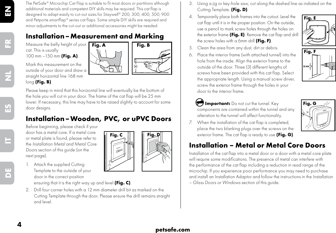 4petsafe.comENFRESNLITDE3.  Using a jig or key-hole saw, cut along the dashed line as indiated on the Cutting Template. (Fig. D).4.  Temporarily place both frames into the cutout. Level the cat ﬂap until it is in the proper position. On the outside, use a pencil to mark screw holes through the holes on the exterior frame (Fig. E). Remove the cat ﬂap and drill the screw holes with a 6mm drill (Fig. F).  5.  Clean the area from any dust, dirt or debris. 6.  Place the interior frame (with attached tunnel) into the hole from the inside. Align the exterior frame to the outside of the door. Three (3) different lengths of screws have been provided with this cat ﬂap. Select the appropriate length. Using a manual screw driver, screw the exterior frame through the holes in your door to the interior frame. Important: Do not cut the tunnel. Key components are contained within the tunnel and any alteration to the tunnel will affect functionality.7.  When the installation of the cat ﬂap is completed, place the two blanking plugs over the screws on the exterior frame. The cat ﬂap is ready to use (Fig. G).Installation – Metal or Metal Core DoorsInstallation of the cat ﬂap into a metal door or a door with a metal core plate will require some modiﬁcations. The presence of metal can interfere with the performance of the cat ﬂap including a reduction in read range of the microchip. If you experience poor performance you may need to purchase and install an Installation Adaptor and follow the instructions in the Installation – Glass Doors or Windows section of this guide.Fig. EFig. FFig. GThe PetSafe® Microchip Cat Flap is suitable to ﬁt most doors or partitions although additional materials and competent DIY skills may be required. This cat ﬂap is designed to adapt easily to cut-out sizes for Staywell® 200, 300, 400, 500, 900 and Petporte smartﬂap® series cat ﬂaps. Some simple DIY skills are required and minor adjustments to the cut-out or additional accessories might be needed.  Installation – Measurement and MarkingMeasure the belly height of your cat. This is usually  100 mm –150 mm (Fig. A). Mark this measurement on the outside of your door and draw a straight horizontal line 168 mm long (Fig. B).  Please keep in mind that this horizontal line will eventually be the bottom of the hole you will cut in your door. The frame of the cat ﬂap will be 25 mm lower. If necessary, this line may have to be raised slightly to account for some door designs. Installation – Wooden, PVC, or uPVC DoorsBefore beginning, please check if your door has a metal core. If a metal core or metal plate is found, please refer to the Installation Metal and Metal Core Doors section of this guide (on the next page). 1.  Attach the supplied Cutting Template to the outside of your door in the correct position ensuring that it is the right way up and level (Fig. C).  2.  Drill four corner holes with a 12 mm diameter drill bit as marked on the Cutting Template through the door. Please ensure the drill remains straight and level.(x)Fig. A(x)Fig. B(X)Fig. C(X)Fig. D