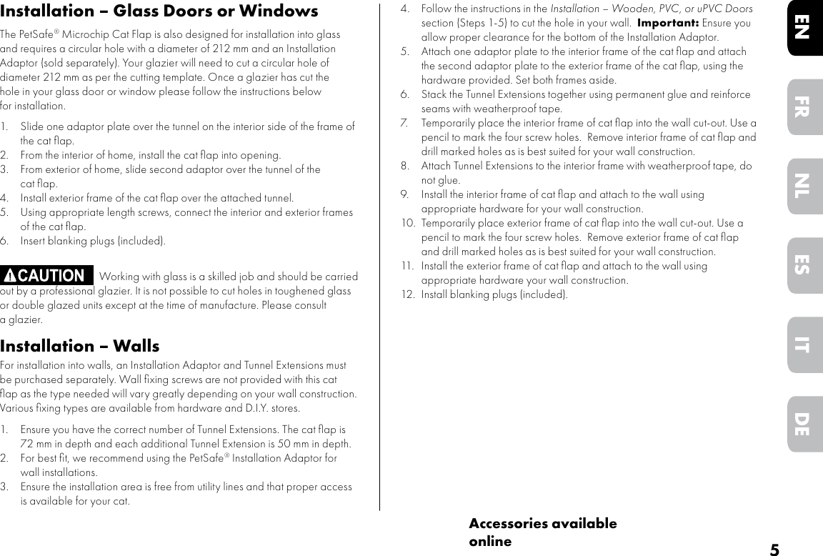 5DEITNLESFRENAccessories available onlineInstallation – Glass Doors or WindowsThe PetSafe® Microchip Cat Flap is also designed for installation into glass and requires a circular hole with a diameter of 212 mm and an Installation Adaptor (sold separately). Your glazier will need to cut a circular hole of diameter 212 mm as per the cutting template. Once a glazier has cut the hole in your glass door or window please follow the instructions below for installation.1. Slide one adaptor plate over the tunnel on the interior side of the frame of the cat ﬂap.2. From the interior of home, install the cat ﬂap into opening.3. From exterior of home, slide second adaptor over the tunnel of the cat ﬂap.4. Install exterior frame of the cat ﬂap over the attached tunnel.5. Using appropriate length screws, connect the interior and exterior frames of the cat ﬂap.6. Insert blanking plugs (included).  Working with glass is a skilled job and should be carried out by a professional glazier. It is not possible to cut holes in toughened glass or double glazed units except at the time of manufacture. Please consult a glazier.Installation – WallsFor installation into walls, an Installation Adaptor and Tunnel Extensions must be purchased separately. Wall ﬁxing screws are not provided with this cat ﬂap as the type needed will vary greatly depending on your wall construction. Various ﬁxing types are available from hardware and D.I.Y. stores.  1. Ensure you have the correct number of Tunnel Extensions. The cat ﬂap is 72 mm in depth and each additional Tunnel Extension is 50 mm in depth.2. For best ﬁt, we recommend using the PetSafe® Installation Adaptor for wall installations.3. Ensure the installation area is free from utility lines and that proper access is available for your cat.4. Follow the instructions in the Installation – Wooden, PVC, or uPVC Doors section (Steps 1-5) to cut the hole in your wall.  Important: Ensure you allow proper clearance for the bottom of the Installation Adaptor. 5.  Attach one adaptor plate to the interior frame of the cat ﬂap and attach the second adaptor plate to the exterior frame of the cat ﬂap, using the hardware provided. Set both frames aside.6.  Stack the Tunnel Extensions together using permanent glue and reinforce seams with weatherproof tape.7.  Temporarily place the interior frame of cat ﬂap into the wall cut-out. Use a pencil to mark the four screw holes.  Remove interior frame of cat ﬂap and drill marked holes as is best suited for your wall construction. 8.  Attach Tunnel Extensions to the interior frame with weatherproof tape, do not glue. 9.  Install the interior frame of cat ﬂap and attach to the wall using appropriate hardware for your wall construction.10.  Temporarily place exterior frame of cat ﬂap into the wall cut-out. Use a pencil to mark the four screw holes.  Remove exterior frame of cat ﬂap and drill marked holes as is best suited for your wall construction. 11.  Install the exterior frame of cat ﬂap and attach to the wall using appropriate hardware your wall construction.12.  Install blanking plugs (included).