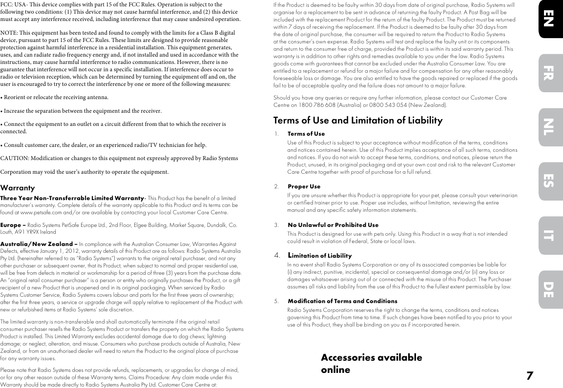 7DEITNLESFRENAccessories available onlineFCC: USA- This device complies with part 15 of the FCC Rules. Operation is subject to the following two conditions: (1) This device may not cause harmful interference, and (2) this device must accept any interference received, including interference that may cause undesired operation.NOTE: This equipment has been tested and found to comply with the limits for a Class B digital device, pursuant to part 15 of the FCC Rules. These limits are designed to provide reasonable protection against harmful interference in a residential installation. This equipment generates, uses, and can radiate radio frequency energy and, if not installed and used in accordance with the instructions, may cause harmful interference to radio communications. However, there is no guarantee that interference will not occur in a specific installation. If interference does occur to radio or television reception, which can be determined by turning the equipment off and on, the user is encouraged to try to correct the interference by one or more of the following measures:• Reorient or relocate the receiving antenna.• Increase the separation between the equipment and the receiver.• Connect the equipment to an outlet on a circuit different from that to which the receiver is connected.• Consult customer care, the dealer, or an experienced radio/TV technician for help.CAUTION: Modification or changes to this equipment not expressly approved by Radio SystemsCorporation may void the user’s authority to operate the equipment.WarrantyThree Year Non-Transferrable Limited Warranty- This Product has the benefit of a limited manufacturer’s warranty. Complete details of the warranty applicable to this Product and its terms can be found at www.petsafe.com and/or are available by contacting your local Customer Care Centre.Europe – Radio Systems PetSafe Europe Ltd., 2nd Floor, Elgee Building, Market Square, Dundalk, Co. Louth, A91 YR9X IrelandAustralia/New Zealand – In compliance with the Australian Consumer Law, Warranties Against Defects, effective January 1, 2012, warranty details of this Product are as follows: Radio Systems Australia Pty Ltd. (hereinafter referred to as “Radio Systems”) warrants to the original retail purchaser, and not any other purchaser or subsequent owner, that its Product, when subject to normal and proper residential use, will be free from defects in material or workmanship for a period of three (3) years from the purchase date. An “original retail consumer purchaser” is a person or entity who originally purchases the Product, or a gift recipient of a new Product that is unopened and in its original packaging. When serviced by Radio Systems Customer Service, Radio Systems covers labour and parts for the first three years of ownership; after the first three years, a service or upgrade charge will apply relative to replacement of the Product with new or refurbished items at Radio Systems’ sole discretion. The limited warranty is non-transferable and shall automatically terminate if the original retail consumer purchaser resells the Radio Systems Product or transfers the property on which the Radio Systems Product is installed. This Limited Warranty excludes accidental damage due to dog chews; lightning damage; or neglect, alteration, and misuse. Consumers who purchase products outside of Australia, New Zealand, or from an unauthorised dealer will need to return the Product to the original place of purchase for any warranty issues.Please note that Radio Systems does not provide refunds, replacements, or upgrades for change of mind, or for any other reason outside of these Warranty terms. Claims Procedure: Any claim made under this Warranty should be made directly to Radio Systems Australia Pty Ltd. Customer Care Centre at: Radio Systems Australia Pty Ltd. PO Box 7266, Gold Coast Mail Centre QLD 9726, Australia Australia Residents: 1800 786 608 New Zealand Residents: 0800 543 054 Email: aus-info@petsafe.netTo file a claim, a proof of purchase must be provided. Without a proof of purchase, Radio Systems will not repair or replace faulty components. Radio Systems requests the Consumer to contact the Radio Systems Customer Care Centre to obtain a Warranty Return number, prior to sending the Product. Failure to do so may delay in the repair or replacement of the Product.If the Product is deemed to be faulty within 30 days from date of original purchase, Radio Systems will organise for a replacement to be sent in advance of returning the faulty Product. A Post Bag will be included with the replacement Product for the return of the faulty Product. The Product must be returned within 7 days of receiving the replacement. If the Product is deemed to be faulty after 30 days from the date of original purchase, the consumer will be required to return the Product to Radio Systems at the consumer’s own expense. Radio Systems will test and replace the faulty unit or its components and return to the consumer free of charge, provided the Product is within its said warranty period. This warranty is in addition to other rights and remedies available to you under the law. Radio Systems goods come with guarantees that cannot be excluded under the Australia Consumer Law. You are entitled to a replacement or refund for a major failure and for compensation for any other reasonably foreseeable loss or damage. You are also entitled to have the goods repaired or replaced if the goods fail to be of acceptable quality and the failure does not amount to a major failure.Should you have any queries or require any further information, please contact our Customer Care Centre on 1800 786 608 (Australia) or 0800 543 054 (New Zealand).Terms of Use and Limitation of Liability1.  Terms of UseUse of this Product is subject to your acceptance without modiﬁcation of the terms, conditions and notices contained herein. Use of this Product implies acceptance of all such terms, conditions and notices. If you do not wish to accept these terms, conditions, and notices, please return the Product, unused, in its original packaging and at your own cost and risk to the relevant Customer Care Centre together with proof of purchase for a full refund.2.  Proper UseIf you are unsure whether this Product is appropriate for your pet, please consult your veterinarian or certiﬁed trainer prior to use. Proper use includes, without limitation, reviewing the entire manual and any speciﬁc safety information statements.3.  No Unlawful or Prohibited UseThis Product is designed for use with pets only. Using this Product in a way that is not intended could result in violation of Federal, State or local laws.4. Limitation of LiabilityIn no event shall Radio Systems Corporation or any of its associated companies be liable for(i) any indirect, punitive, incidental, special or consequential damage and/or (ii) any loss or damages whatsoever arising out of or connected with the misuse of this Product. The Purchaser assumes all risks and liability from the use of this Product to the fullest extent permissible by law. 5. Modiﬁcation of Terms and ConditionsRadio Systems Corporation reserves the right to change the terms, conditions and notices governing this Product from time to time. If such changes have been notiﬁed to you prior to your use of this Product, they shall be binding on you as if incorporated herein.