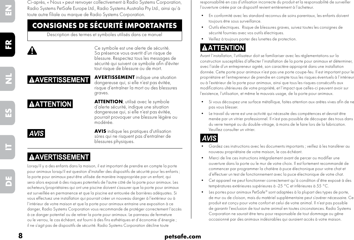 8petsafe.comENFRESNLITDEresponsabilité en cas d’utilisation incorrecte du produit et la responsabilité de surveiller l’ouverture créée par ce dispositif revient entièrement à l’acheteur.• En conformité avec les standard reconnus de soins parentaux, les enfants doivent toujours être sous surveillance.• Outils électriques.  Risque de blessures graves, suivez toutes les consignes de sécurité fournies avec vos outils électriques. •Veillez à toujours porter des lunettes de protection.Avant l’installation, l’utilisateur doit se familiariser avec les réglementations sur la construction susceptibles d’affecter l’installation de la porte pour animaux et déterminer, avec l’aide d’un entrepreneur agréé, son caractère approprié dans une installation donnée. Cette porte pour animaux n’est pas une porte coupe-feu. Il est important pour le propriétaire et l’entrepreneur de prendre en compte tous les risques éventuels à l’intérieur ou à l’extérieur de la porte pour animaux, ainsi que tous les risques consécutifs aux modiﬁcations ultérieures de votre propriété, et l’impact que celles-ci peuvent avoir sur l’existence, l’utilisation, et même le mauvais usage, de la porte pour animaux. •Si vous découpez une surface métallique, faites attention aux arêtes vives aﬁn de ne pas vous blesser.• Le travail du verre est une activité qui nécessite des compétences et devrait être menée par un vitrier professionnel. Il n’est pas possible de découper des trous dans du verre trempé ou du double-vitrage, à moins de le faire lors de la fabrication. Veuillez consulter un vitrier.• Gardez ces instructions avec les documents importants ; veillez à les transférer au nouveau propriétaire de votre maison, le cas échéant. •Merci de lire ces instructions intégralement avant de percer ou modiﬁer une ouverture dans la porte ou le mur de votre choix. Il est fortement recommandé de commencer par programmer la chatière à puce électronique pour votre chat et d’effectuer un test de fonctionnement avec la puce électronique de votre chat.• Cet appareil ne peut fonctionner correctement qu’à condition d’être exposé à des températures extérieures supérieures à -25 °C et inférieures à 55 °C.•Les portes pour animaux PetSafe® sont adaptées à la plupart des types de porte, de mur ou de cloison, mais du matériel supplémentaire peut s’avérer nécessaire. Ce produit est conçu pour votre confort et celui de votre animal. Il n’est pas possible de garantir l’exclusion de tout autre animal en toutes circonstances. Radio Systems Corporation ne saurait être tenu pour responsable de tout dommage ou gêne occasionné par des animaux indésirables qui auraient accès à votre maison.CONSIGNES DE SÉCURITÉ IMPORTANTESDescription des termes et symboles utilisés dans ce manuelCe symbole est une alerte de sécurité. Sa présence vous avertit d’un risque de blessure. Respectez tous les messages de sécurité qui suivent ce symbole aﬁn d&apos;éviter tout risque de blessure ou de mort.AVERTISSEMENT indique une situation dangereuse qui, si elle n’est pas évitée, risque d’entraîner la mort ou des blessures graves.ATTENTION, utilisé avec le symbole d’alerte sécurité, indique une situation dangereuse qui, si elle n’est pas évitée, pourrait provoquer une blessure légère ou modérée.AVIS indique les pratiques d&apos;utilisation sûres qui ne risquent pas d&apos;entraîner de blessures physiques.Lorsqu&apos;il y a des enfants dans la maison, il est important de prendre en compte la porte pour animaux lorsqu&apos;il est question d&apos;installer des dispositifs de sécurité pour les enfants ; la porte pour animaux peut être utilisée de manière inappropriée par un enfant, qui sera alors exposé à des risques potentiels de l&apos;autre côté de la porte pour animaux. Les acheteurs/propriétaires qui ont une piscine doivent s’assurer que la porte pour animaux est surveillée en permanence et que la piscine est entourée de barrières adéquates. Si vous effectuez une installation qui pourrait créer un nouveau danger à l’extérieur ou à l’intérieur de votre maison et que la porte pour animaux entraine une exposition à ce danger, Radio Systems Corporation vous recommande de protéger correctement l’accès à ce danger potentiel ou de retirer la porte pour animaux. Le panneau de fermeture ou le verrou, le cas échéant, est fourni à des ﬁns esthétiques et d’économie d’énergie ; il ne s’agit pas de dispositifs de sécurité. Radio Systems Corporation décline toute Ci-après, « Nous » peut renvoyer collectivement à Radio Systems Corporation, Radio Systems PetSafe Europe Ltd., Radio Systems Australia Pty Ltd., ainsi qu’à toute autre ﬁliale ou marque de Radio Systems Corporation.