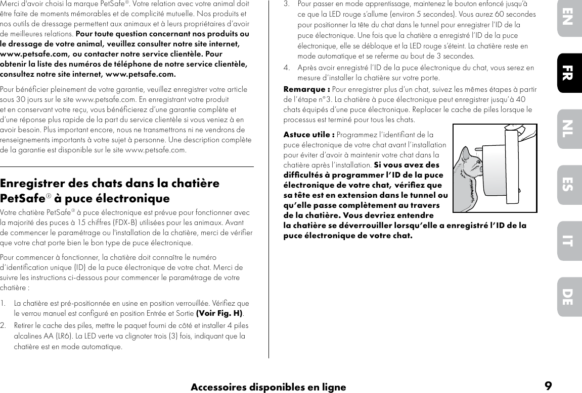 9Accessoires disponibles en ligneDEITNLESFRENMerci d&apos;avoir choisi la marque PetSafe®. Votre relation avec votre animal doit être faite de moments mémorables et de complicité mutuelle. Nos produits et nos outils de dressage permettent aux animaux et à leurs propriétaires d’avoir de meilleures relations. Pour toute question concernant nos produits ou le dressage de votre animal, veuillez consulter notre site internet, www.petsafe.com, ou contacter notre service clientèle. Pour obtenir la liste des numéros de téléphone de notre service clientèle, consultez notre site internet, www.petsafe.com.Pour bénéﬁcier pleinement de votre garantie, veuillez enregistrer votre article sous 30 jours sur le site www.petsafe.com. En enregistrant votre produit et en conservant votre reçu, vous bénéﬁcierez d’une garantie complète et d’une réponse plus rapide de la part du service clientèle si vous veniez à en avoir besoin. Plus important encore, nous ne transmettrons ni ne vendrons de renseignements importants à votre sujet à personne. Une description complète de la garantie est disponible sur le site www.petsafe.com.Enregistrer des chats dans la chatière PetSafe® à puce électroniqueVotre chatière PetSafe® à puce électronique est prévue pour fonctionner avec la majorité des puces à 15 chiffres (FDX-B) utilisées pour les animaux. Avant de commencer le paramétrage ou l&apos;installation de la chatière, merci de vériﬁer que votre chat porte bien le bon type de puce électronique.Pour commencer à fonctionner, la chatière doit connaître le numéro d’identiﬁcation unique (ID) de la puce électronique de votre chat. Merci de suivre les instructions ci-dessous pour commencer le paramétrage de votre chatière :1. La chatière est pré-positionnée en usine en position verrouillée. Vériﬁez que le verrou manuel est conﬁguré en position Entrée et Sortie (Voir Fig. H).2. Retirer le cache des piles, mettre le paquet fourni de côté et installer 4 piles alcalines AA (LR6). La LED verte va clignoter trois (3) fois, indiquant que la chatière est en mode automatique.3. Pour passer en mode apprentissage, maintenez le bouton enfoncé jusqu’à ce que la LED rouge s’allume (environ 5 secondes). Vous aurez 60 secondes pour positionner la tête du chat dans le tunnel pour enregistrer l’ID de la puce électronique. Une fois que la chatière a enregistré l’ID de la puce électronique, elle se débloque et la LED rouge s’éteint. La chatière reste en mode automatique et se referme au bout de 3 secondes. 4. Après avoir enregistré l’ID de la puce électronique du chat, vous serez en mesure d’installer la chatière sur votre porte.Remarque : Pour enregistrer plus d’un chat, suivez les mêmes étapes à partir de l’étape n°3. La chatière à puce électronique peut enregistrer jusqu’à 40 chats équipés d’une puce électronique. Replacer le cache de piles lorsque le processus est terminé pour tous les chats. Astuce utile : Programmez l’identiﬁant de la puce électronique de votre chat avant l’installation pour éviter d’avoir à maintenir votre chat dans la chatière après l’installation. Si vous avez des difﬁcultés à programmer l’ID de la puce électronique de votre chat, vériﬁez que sa tête est en extension dans le tunnel ou qu’elle passe complètement au travers de la chatière. Vous devriez entendre la chatière se déverrouiller lorsqu’elle a enregistré l’ID de la puce électronique de votre chat.