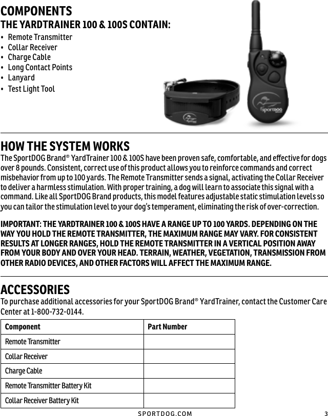 3SPORTDOG.COMCOMPONENTSTHE YARDTRAINER 100 &amp; 100S CONTAIN:•  Remote Transmitter•  Collar Receiver•  Charge Cable•  Long Contact Points•  Lanyard•  Test Light ToolHOW THE SYSTEM WORKSThe SportDOG Brand® YardTrainer 100 &amp; 100S have been proven safe, comfortable, and eﬀective for dogs over 8 pounds. Consistent, correct use of this product allows you to reinforce commands and correct misbehavior from up to 100 yards. The Remote Transmitter sends a signal, activating the Collar Receiver to deliver a harmless stimulation. With proper training, a dog will learn to associate this signal with a command. Like all SportDOG Brand products, this model features adjustable static stimulation levels so you can tailor the stimulation level to your dog’s temperament, eliminating the risk of over-correction.IMPORTANT: THE YARDTRAINER 100 &amp; 100S HAVE A RANGE UP TO 100 YARDS. DEPENDING ON THE WAY YOU HOLD THE REMOTE TRANSMITTER, THE MAXIMUM RANGE MAY VARY. FOR CONSISTENT RESULTS AT LONGER RANGES, HOLD THE REMOTE TRANSMITTER IN A VERTICAL POSITION AWAY FROM YOUR BODY AND OVER YOUR HEAD. TERRAIN, WEATHER, VEGETATION, TRANSMISSION FROM OTHER RADIO DEVICES, AND OTHER FACTORS WILL AFFECT THE MAXIMUM RANGE.ACCESSORIESTo purchase additional accessories for your SportDOG Brand® YardTrainer, contact the Customer Care Center at 1-800-732-0144.Component Part NumberRemote TransmitterCollar ReceiverCharge CableRemote Transmitter Battery KitCollar Receiver Battery Kit