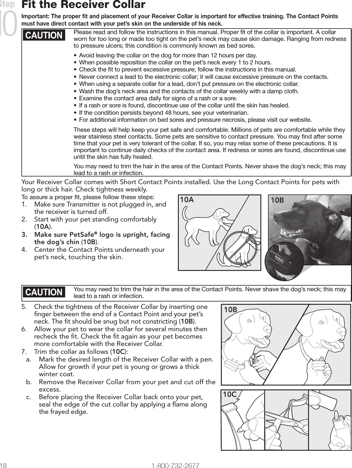 18 1-800-732-2677Fit the Receiver CollarImportant: The proper fit and placement of your Receiver Collar is important for effective training. The Contact Points must have direct contact with your pet’s skin on the underside of his neck. Please read and follow the instructions in this manual. Proper ﬁt of the collar is important. A collar worn for too long or made too tight on the pet’s neck may cause skin damage. Ranging from redness to pressure ulcers; this condition is commonly known as bed sores. • Avoid leaving the collar on the dog for more than 12 hours per day.• When possible reposition the collar on the pet’s neck every 1 to 2 hours.• Check the ﬁt to prevent excessive pressure; follow the instructions in this manual.• Never connect a lead to the electronic collar; it will cause excessive pressure on the contacts.• When using a separate collar for a lead, don’t put pressure on the electronic collar.• Wash the dog’s neck area and the contacts of the collar weekly with a damp cloth.• Examine the contact area daily for signs of a rash or a sore.• If a rash or sore is found, discontinue use of the collar until the skin has healed.• If the condition persists beyond 48 hours, see your veterinarian.• For additional information on bed sores and pressure necrosis, please visit our website.These steps will help keep your pet safe and comfortable. Millions of pets are comfortable while they wear stainless steel contacts. Some pets are sensitive to contact pressure. You may ﬁnd after some time that your pet is very tolerant of the collar. If so, you may relax some of these precautions. It is important to continue daily checks of the contact area. If redness or sores are found, discontinue use until the skin has fully healed.You may need to trim the hair in the area of the Contact Points. Never shave the dog’s neck; this may lead to a rash or infection.Your Receiver Collar comes with Short Contact Points installed. Use the Long Contact Points for pets with long or thick hair. Check tightness weekly.To assure a proper fit, please follow these steps:1.  Make sure Transmitter is not plugged in, and the receiver is turned off.2.  Start with your pet standing comfortably (10A).3.  Make sure PetSafe® logo is upright, facing the dog’s chin (10B).4.  Center the Contact Points underneath your pet’s neck, touching the skin.10B10AYou may need to trim the hair in the area of the Contact Points. Never shave the dog’s neck; this may lead to a rash or infection.5.  Check the tightness of the Receiver Collar by inserting one ﬁnger between the end of a Contact Point and your pet’s neck. The ﬁt should be snug but not constricting (10B).6.  Allow your pet to wear the collar for several minutes then recheck the ﬁt. Check the ﬁt again as your pet becomes more comfortable with the Receiver Collar.7.  Trim the collar as follows (10C):a.  Mark the desired length of the Receiver Collar with a pen. Allow for growth if your pet is young or grows a thick winter coat.b.  Remove the Receiver Collar from your pet and cut off the excess. c.  Before placing the Receiver Collar back onto your pet, seal the edge of the cut collar by applying a ﬂame along the frayed edge.10C10BStep 10