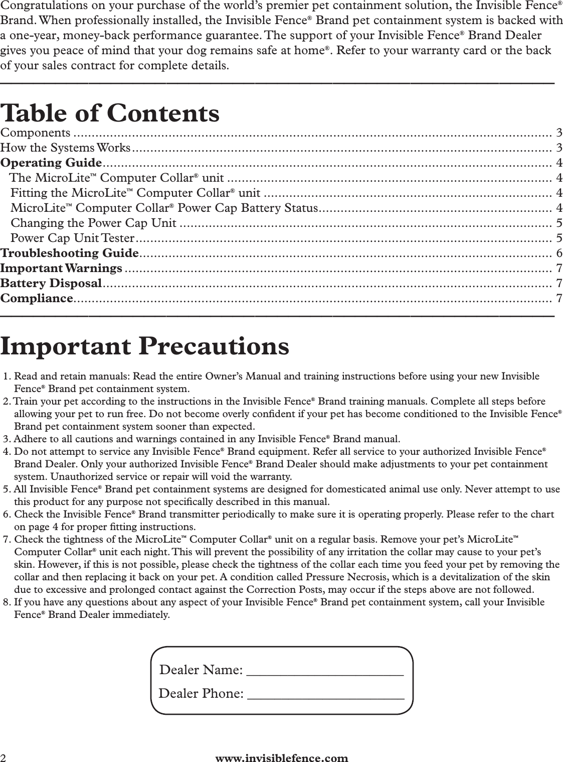 2  www.invisiblefence.comCongratulations on your purchase of the world’s premier pet containment solution, the Invisible Fence® Brand. When professionally installed, the Invisible Fence® Brand pet containment system is backed with a one-year, money-back performance guarantee. The support of your Invisible Fence® Brand Dealer gives you peace of mind that your dog remains safe at home®. Refer to your warranty card or the back of your sales contract for complete details. __________________________________________________Table of ContentsComponents ................................................................................................................................... 3How the Systems Works ................................................................................................................... 3Operating Guide ........................................................................................................................... 4   The MicroLite™ Computer Collar® unit ......................................................................................... 4   Fitting the MicroLite™ Computer Collar® unit ............................................................................... 4   MicroLite™ Computer Collar® Power Cap Battery Status ................................................................ 4   Changing the Power Cap Unit ...................................................................................................... 5   Power Cap Unit Tester .................................................................................................................. 5Troubleshooting Guide ................................................................................................................. 6Important Warnings ..................................................................................................................... 7Battery Disposal ........................................................................................................................... 7Compliance................................................................................................................................... 7__________________________________________________Important Precautions 1. Read and retain manuals: Read the entire Owner’s Manual and training instructions before using your new Invisible Fence® Brand pet containment system.2. Train your pet according to the instructions in the Invisible Fence® Brand training manuals. Complete all steps before allowing your pet to run free. Do not become overly conﬁ dent if your pet has become conditioned to the Invisible Fence® Brand pet containment system sooner than expected.3. Adhere to all cautions and warnings contained in any Invisible Fence® Brand manual.4. Do not attempt to service any Invisible Fence® Brand equipment. Refer all service to your authorized Invisible Fence® Brand Dealer. Only your authorized Invisible Fence® Brand Dealer should make adjustments to your pet containment system. Unauthorized service or repair will void the warranty.5. All Invisible Fence® Brand pet containment systems are designed for domesticated animal use only. Never attempt to use this product for any purpose not speciﬁ cally described in this manual.6. Check the Invisible Fence® Brand transmitter periodically to make sure it is operating properly. Please refer to the chart on page 4 for proper ﬁ tting instructions.7. Check the tightness of the MicroLite™ Computer Collar® unit on a regular basis. Remove your pet’s MicroLite™ Computer Collar® unit each night. This will prevent the possibility of any irritation the collar may cause to your pet’s skin. However, if this is not possible, please check the tightness of the collar each time you feed your pet by removing the collar and then replacing it back on your pet. A condition called Pressure Necrosis, which is a devitalization of the skin due to excessive and prolonged contact against the Correction Posts, may occur if the steps above are not followed.8. If you have any questions about any aspect of your Invisible Fence® Brand pet containment system, call your Invisible Fence® Brand Dealer immediately.Dealer Name: _______________________ Dealer Phone: _______________________