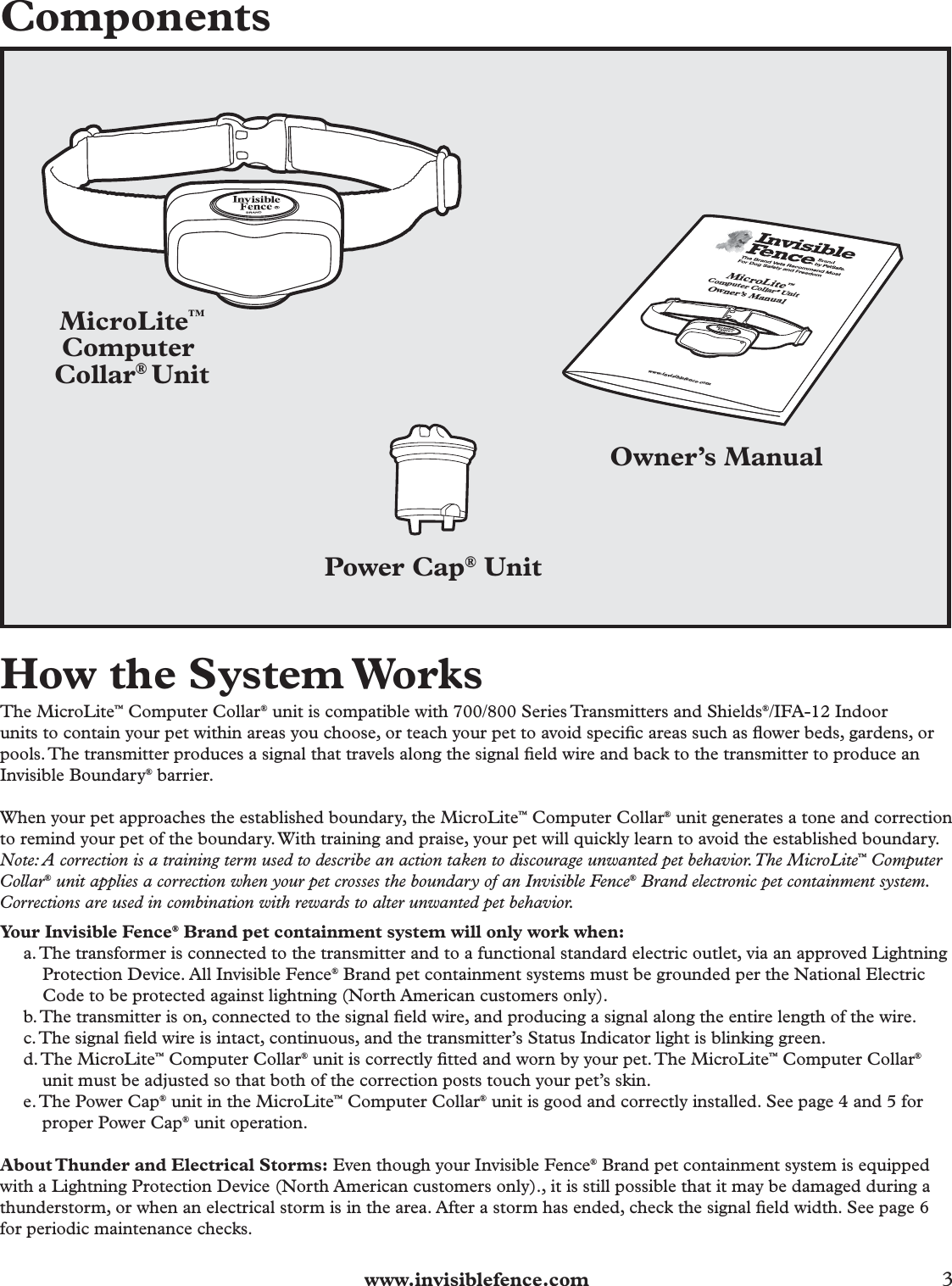  www.invisiblefence.com 3 ComponentsMicroLite™Computer Collar® UnitPower Cap® Unit          Owner’s ManualMicroLite™Computer Collar® Unit Owner’s Manual www.invisiblefence.comHow the System WorksThe MicroLite™ Computer Collar® unit is compatible with 700/800 Series Transmitters and Shields®/IFA-12 Indoorunits to contain your pet within areas you choose, or teach your pet to avoid speciﬁ c areas such as ﬂ ower beds, gardens, or pools. The transmitter produces a signal that travels along the signal ﬁ eld wire and back to the transmitter to produce an Invisible Boundary® barrier.When your pet approaches the established boundary, the MicroLite™ Computer Collar® unit generates a tone and correction to remind your pet of the boundary. With training and praise, your pet will quickly learn to avoid the established boundary.Note: A correction is a training term used to describe an action taken to discourage unwanted pet behavior. The MicroLite™ Computer Collar® unit applies a correction when your pet crosses the boundary of an Invisible Fence® Brand electronic pet containment system. Corrections are used in combination with rewards to alter unwanted pet behavior.Your Invisible Fence® Brand pet containment system will only work when:a. The transformer is connected to the transmitter and to a functional standard electric outlet, via an approved Lightning Protection Device. All Invisible Fence® Brand pet containment systems must be grounded per the National Electric Code to be protected against lightning (North American customers only).b. The transmitter is on, connected to the signal ﬁ eld wire, and producing a signal along the entire length of the wire.c. The signal ﬁ eld wire is intact, continuous, and the transmitter’s Status Indicator light is blinking green.d. The  MicroLite™ Computer Collar® unit is correctly ﬁ tted and worn by your pet. The MicroLite™ Computer Collar® unit must be adjusted so that both of the correction posts touch your pet’s skin.e. The Power Cap® unit in the MicroLite™ Computer Collar® unit is good and correctly installed. See page 4 and 5 for proper Power Cap® unit operation.About Thunder and Electrical Storms: Even though your Invisible Fence® Brand pet containment system is equipped with a Lightning Protection Device (North American customers only)., it is still possible that it may be damaged during a thunderstorm, or when an electrical storm is in the area. After a storm has ended, check the signal ﬁ eld width. See page 6 for periodic maintenance checks.