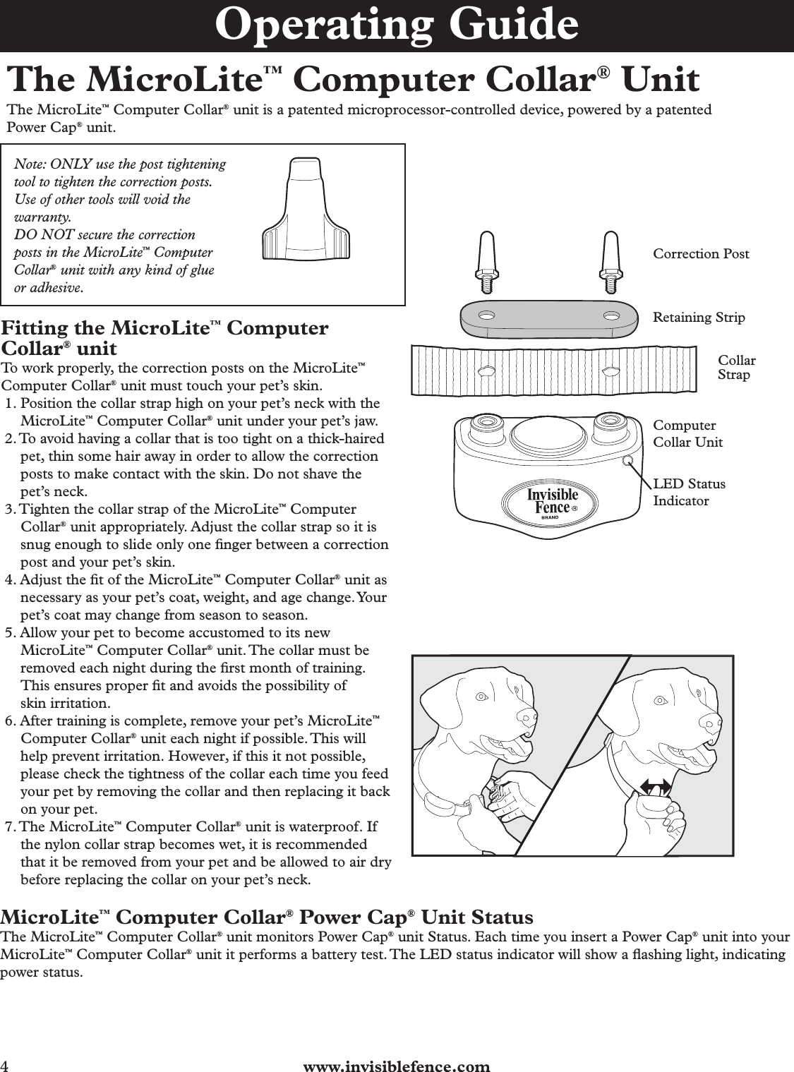 4  www.invisiblefence.comThe MicroLite™ Computer Collar® UnitThe MicroLite™ Computer Collar® unit is a patented microprocessor-controlled device, powered by a patented Power Cap® unit.Note: ONLY use the post tightening tool to tighten the correction posts. Use of other tools will void the warranty.DO NOT secure the correction posts in the MicroLite™ Computer Collar® unit with any kind of glue or adhesive.   Correction PostRetaining StripComputer Collar UnitLED StatusIndicatorCollar StrapFitting the MicroLite™ Computer Collar® unitTo work properly, the correction posts on the MicroLite™ Computer Collar® unit must touch your pet’s skin. 1. Position the collar strap high on your pet’s neck with the MicroLite™ Computer Collar® unit under your pet’s jaw.2. To avoid having a collar that is too tight on a thick-haired pet, thin some hair away in order to allow the correction posts to make contact with the skin. Do not shave the pet’s neck.3. Tighten the collar strap of the MicroLite™ Computer Collar® unit appropriately. Adjust the collar strap so it is snug enough to slide only one ﬁ nger between a correction post and your pet’s skin.4. Adjust the ﬁ t of the MicroLite™ Computer Collar® unit as necessary as your pet’s coat, weight, and age change. Your pet’s coat may change from season to season.5. Allow your pet to become accustomed to its new MicroLite™ Computer Collar® unit. The collar must be removed each night during the ﬁ rst month of training. This ensures proper ﬁ t and avoids the possibility of skin irritation.6. After training is complete, remove your pet’s MicroLite™ Computer Collar® unit each night if possible. This will help prevent irritation. However, if this it not possible, please check the tightness of the collar each time you feed your pet by removing the collar and then replacing it back on your pet.7. The  MicroLite™ Computer Collar® unit is waterproof. If the nylon collar strap becomes wet, it is recommended that it be removed from your pet and be allowed to air dry before replacing the collar on your pet’s neck.MicroLite™ Computer Collar® Power Cap® Unit StatusThe MicroLite™ Computer Collar® unit monitors Power Cap® unit Status. Each time you insert a Power Cap® unit into your MicroLite™ Computer Collar® unit it performs a battery test. The LED status indicator will show a ﬂ ashing light, indicating power status.Operating Guide